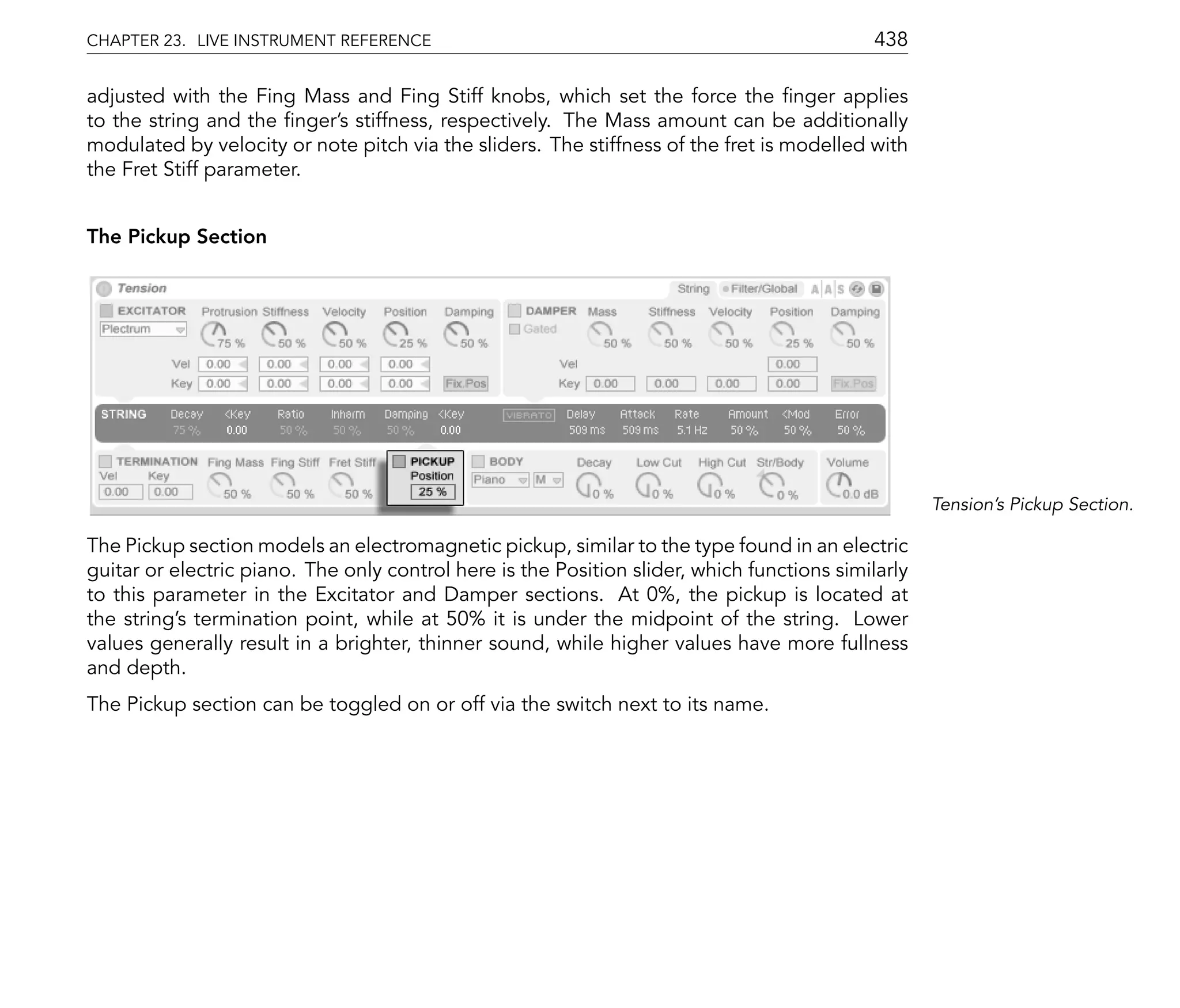 CHAPTER 23. LIVE INSTRUMENT REFERENCE                                                       438

adjusted with the Fing Mass and Fing Stiff knobs, which set the force the nger applies
to the string and the nger's stiffness, respectively. The Mass amount can be additionally
modulated by velocity or note pitch via the sliders. The stiffness of the fret is modelled with
the Fret Stiff parameter.


The Pickup Section




                                                                                                    Tension's Pickup Section.

The Pickup section models an electromagnetic pickup, similar to the type found in an electric
guitar or electric piano. The only control here is the Position slider, which functions similarly
to this parameter in the Excitator and Damper sections. At 0%, the pickup is located at
the string's termination point, while at 50% it is under the midpoint of the string. Lower
values generally result in a brighter, thinner sound, while higher values have more fullness
and depth.
The Pickup section can be toggled on or off via the switch next to its name.
 