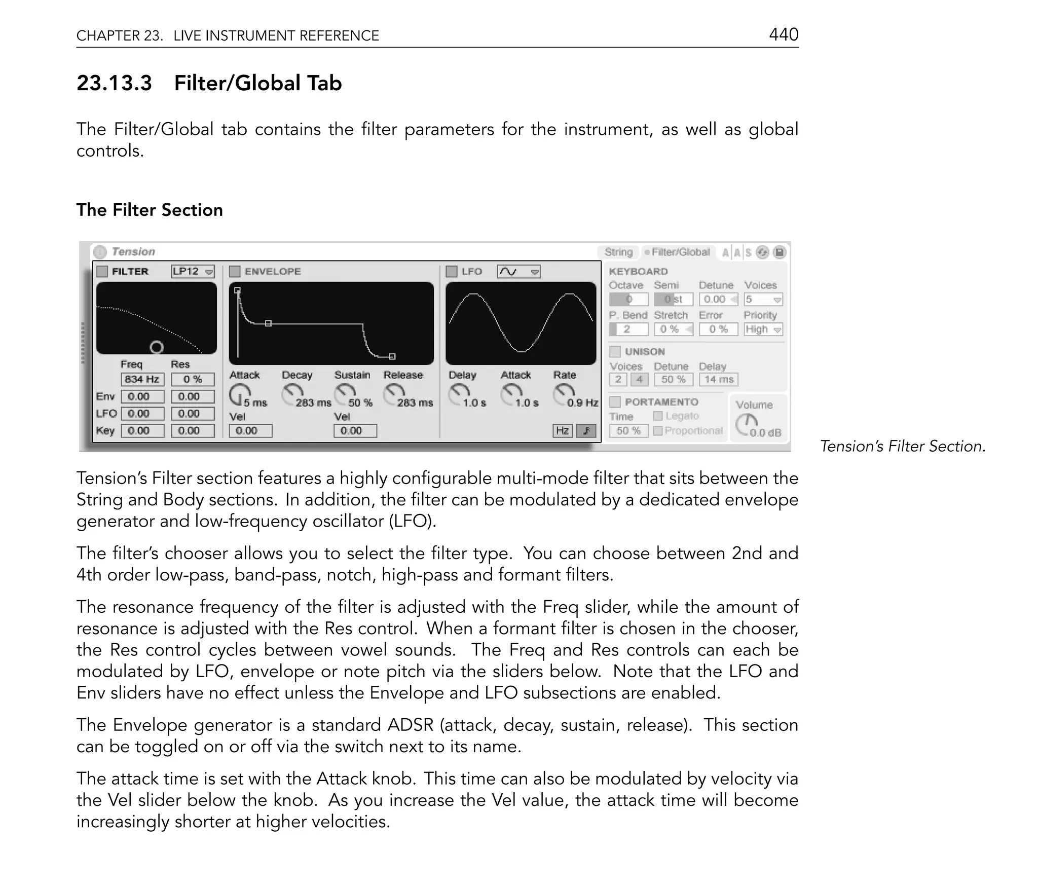 CHAPTER 23. LIVE INSTRUMENT REFERENCE                                                   440

23.13.3 Filter/Global Tab

The Filter/Global tab contains the lter parameters for the instrument, as well as global
controls.


The Filter Section




                                                                                               Tension's Filter Section.

Tension's Filter section features a highly con gurable multi-mode lter that sits between the
String and Body sections. In addition, the lter can be modulated by a dedicated envelope
generator and low-frequency oscillator (LFO).
The lter's chooser allows you to select the lter type. You can choose between 2nd and
4th order low-pass, band-pass, notch, high-pass and formant lters.
The resonance frequency of the lter is adjusted with the Freq slider, while the amount of
resonance is adjusted with the Res control. When a formant lter is chosen in the chooser,
the Res control cycles between vowel sounds. The Freq and Res controls can each be
modulated by LFO, envelope or note pitch via the sliders below. Note that the LFO and
Env sliders have no effect unless the Envelope and LFO subsections are enabled.
The Envelope generator is a standard ADSR (attack, decay, sustain, release). This section
can be toggled on or off via the switch next to its name.
The attack time is set with the Attack knob. This time can also be modulated by velocity via
the Vel slider below the knob. As you increase the Vel value, the attack time will become
increasingly shorter at higher velocities.
 