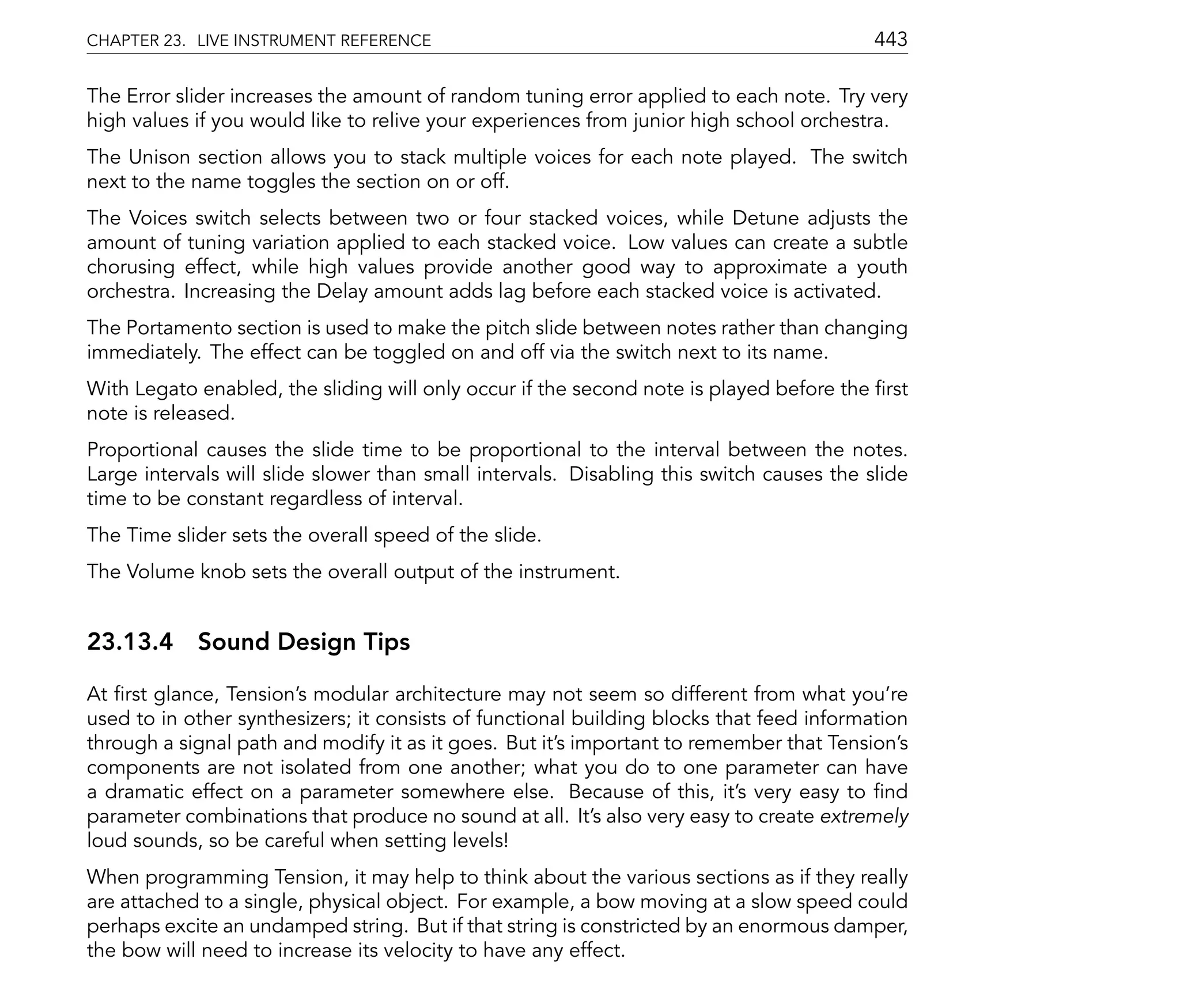 CHAPTER 23. LIVE INSTRUMENT REFERENCE                                                     443

The Error slider increases the amount of random tuning error applied to each note. Try very
high values if you would like to relive your experiences from junior high school orchestra.
The Unison section allows you to stack multiple voices for each note played. The switch
next to the name toggles the section on or off.
The Voices switch selects between two or four stacked voices, while Detune adjusts the
amount of tuning variation applied to each stacked voice. Low values can create a subtle
chorusing effect, while high values provide another good way to approximate a youth
orchestra. Increasing the Delay amount adds lag before each stacked voice is activated.
The Portamento section is used to make the pitch slide between notes rather than changing
immediately. The effect can be toggled on and off via the switch next to its name.
With Legato enabled, the sliding will only occur if the second note is played before the rst
note is released.
Proportional causes the slide time to be proportional to the interval between the notes.
Large intervals will slide slower than small intervals. Disabling this switch causes the slide
time to be constant regardless of interval.
The Time slider sets the overall speed of the slide.
The Volume knob sets the overall output of the instrument.


23.13.4 Sound Design Tips

At rst glance, Tension's modular architecture may not seem so different from what you're
used to in other synthesizers; it consists of functional building blocks that feed information
through a signal path and modify it as it goes. But it's important to remember that Tension's
components are not isolated from one another; what you do to one parameter can have
a dramatic effect on a parameter somewhere else. Because of this, it's very easy to nd
parameter combinations that produce no sound at all. It's also very easy to create extremely
loud sounds, so be careful when setting levels!
When programming Tension, it may help to think about the various sections as if they really
are attached to a single, physical object. For example, a bow moving at a slow speed could
perhaps excite an undamped string. But if that string is constricted by an enormous damper,
the bow will need to increase its velocity to have any effect.
 