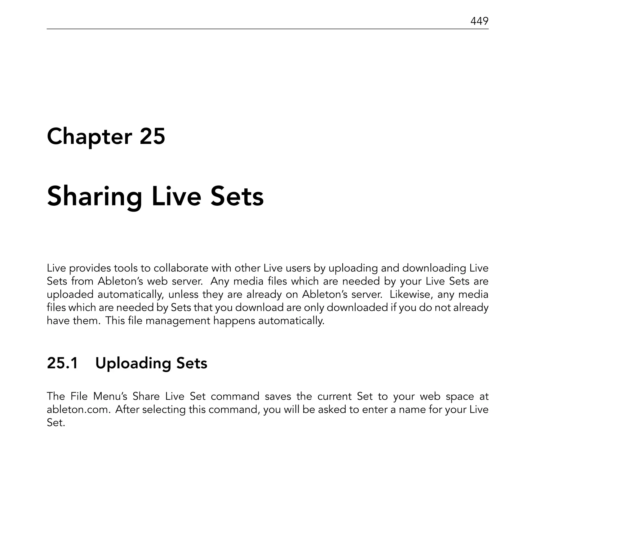 449




Chapter 25

Sharing Live Sets

Live provides tools to collaborate with other Live users by uploading and downloading Live
Sets from Ableton's web server. Any media les which are needed by your Live Sets are
uploaded automatically, unless they are already on Ableton's server. Likewise, any media
 les which are needed by Sets that you download are only downloaded if you do not already
have them. This le management happens automatically.



25.1     Uploading Sets
The File Menu's Share Live Set command saves the current Set to your web space at
ableton.com. After selecting this command, you will be asked to enter a name for your Live
Set.
 