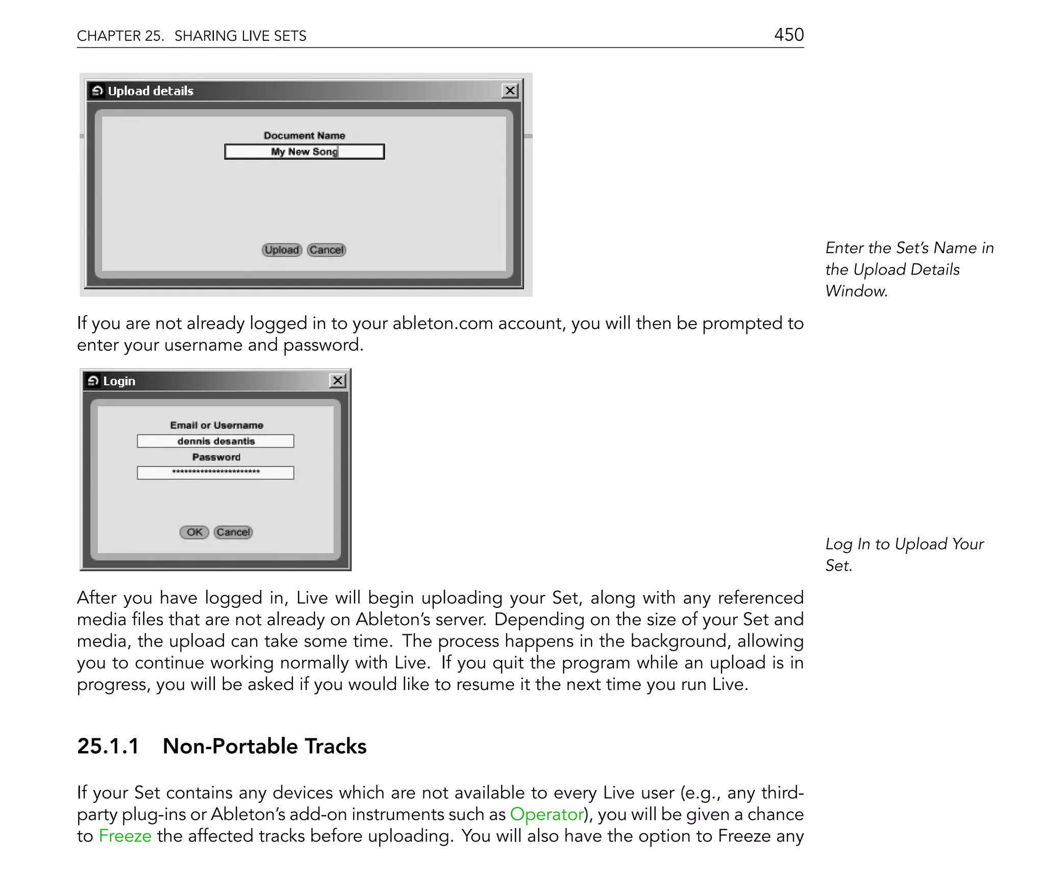CHAPTER 25. SHARING LIVE SETS                                                            450




                                                                                                Enter the Set's Name in
                                                                                                the Upload Details
                                                                                                Window.

If you are not already logged in to your ableton.com account, you will then be prompted to
enter your username and password.




                                                                                                Log In to Upload Your
                                                                                                Set.

After you have logged in, Live will begin uploading your Set, along with any referenced
media les that are not already on Ableton's server. Depending on the size of your Set and
media, the upload can take some time. The process happens in the background, allowing
you to continue working normally with Live. If you quit the program while an upload is in
progress, you will be asked if you would like to resume it the next time you run Live.


25.1.1 Non-Portable Tracks

If your Set contains any devices which are not available to every Live user (e.g., any third-
party plug-ins or Ableton's add-on instruments such as Operator), you will be given a chance
to Freeze the affected tracks before uploading. You will also have the option to Freeze any
 