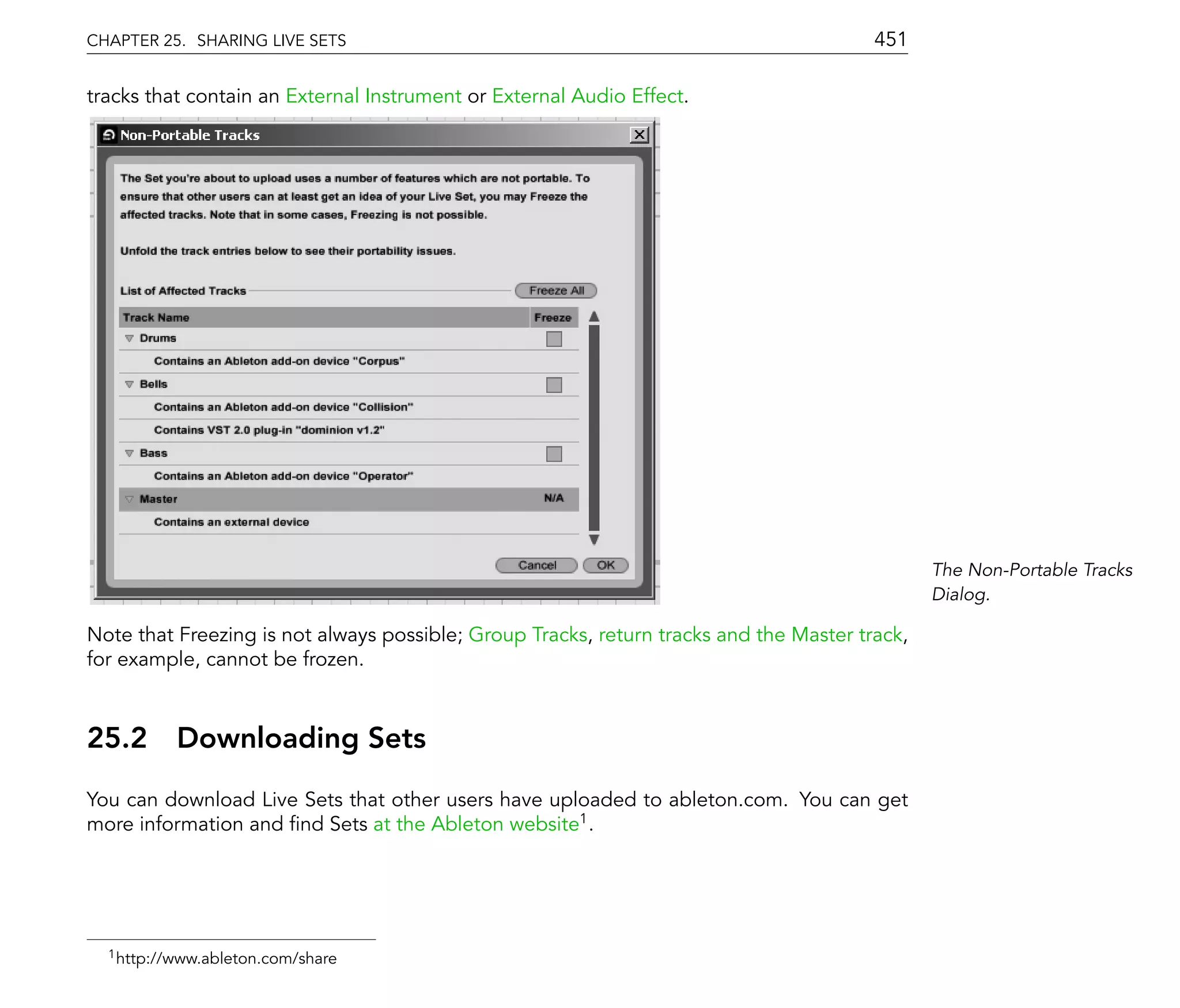 CHAPTER 25. SHARING LIVE SETS                                                           451

tracks that contain an External Instrument or External Audio Effect.




                                                                                               The Non-Portable Tracks
                                                                                               Dialog.

Note that Freezing is not always possible; Group Tracks, return tracks and the Master track,
for example, cannot be frozen.



25.2      Downloading Sets
You can download Live Sets that other users have uploaded to ableton.com. You can get
more information and nd Sets at the Ableton website1 .




  1 http://www.ableton.com/share
 