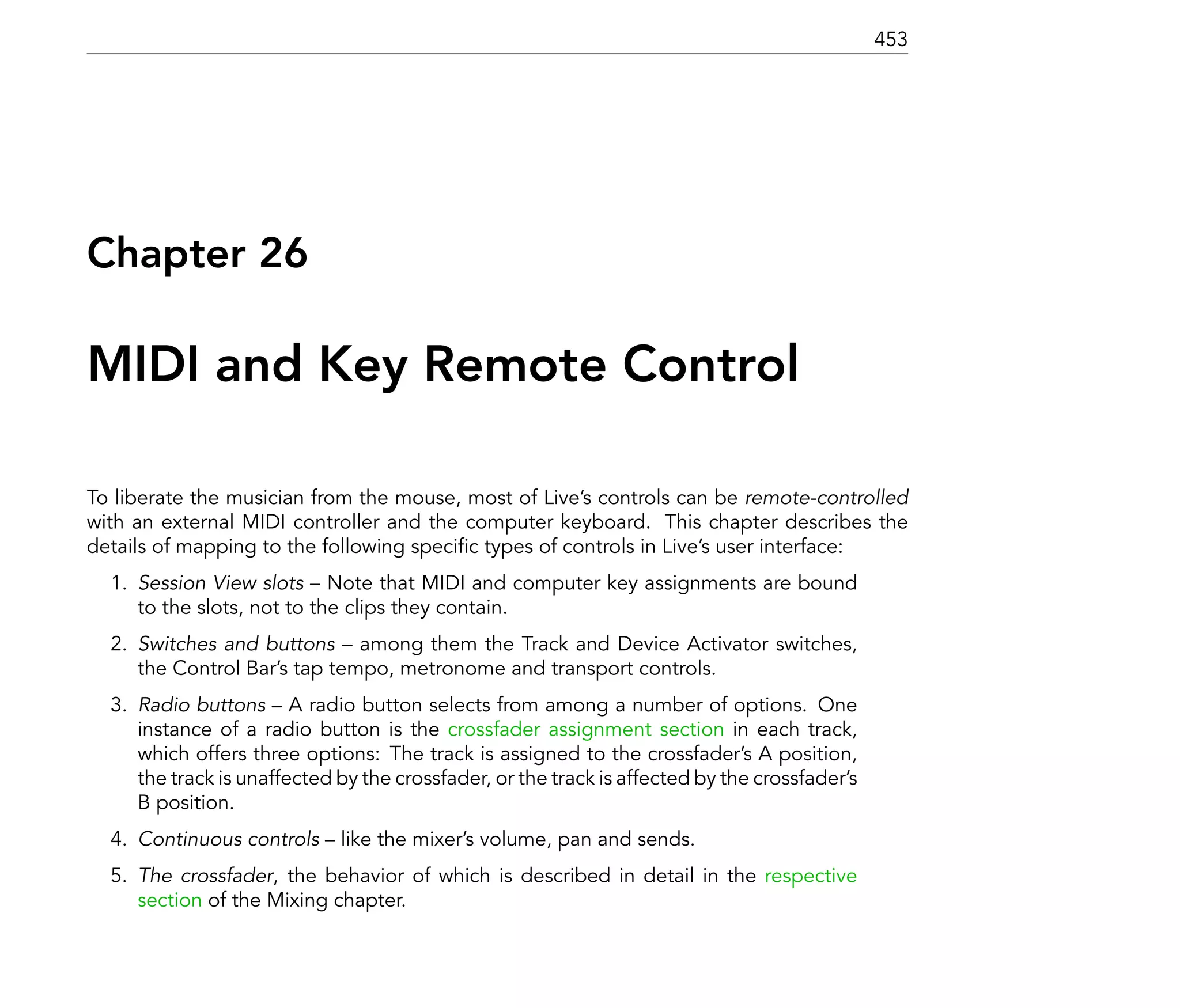 453




Chapter 26

MIDI and Key Remote Control

To liberate the musician from the mouse, most of Live's controls can be remote-controlled
with an external MIDI controller and the computer keyboard. This chapter describes the
details of mapping to the following speci c types of controls in Live's user interface:
  1. Session View slots Note that MIDI and computer key assignments are bound
     to the slots, not to the clips they contain.
  2. Switches and buttons among them the Track and Device Activator switches,
     the Control Bar's tap tempo, metronome and transport controls.
  3. Radio buttons A radio button selects from among a number of options. One
     instance of a radio button is the crossfader assignment section in each track,
     which offers three options: The track is assigned to the crossfader's A position,
     the track is unaffected by the crossfader, or the track is affected by the crossfader's
     B position.
  4. Continuous controls     like the mixer's volume, pan and sends.
  5. The crossfader, the behavior of which is described in detail in the respective
     section of the Mixing chapter.
 