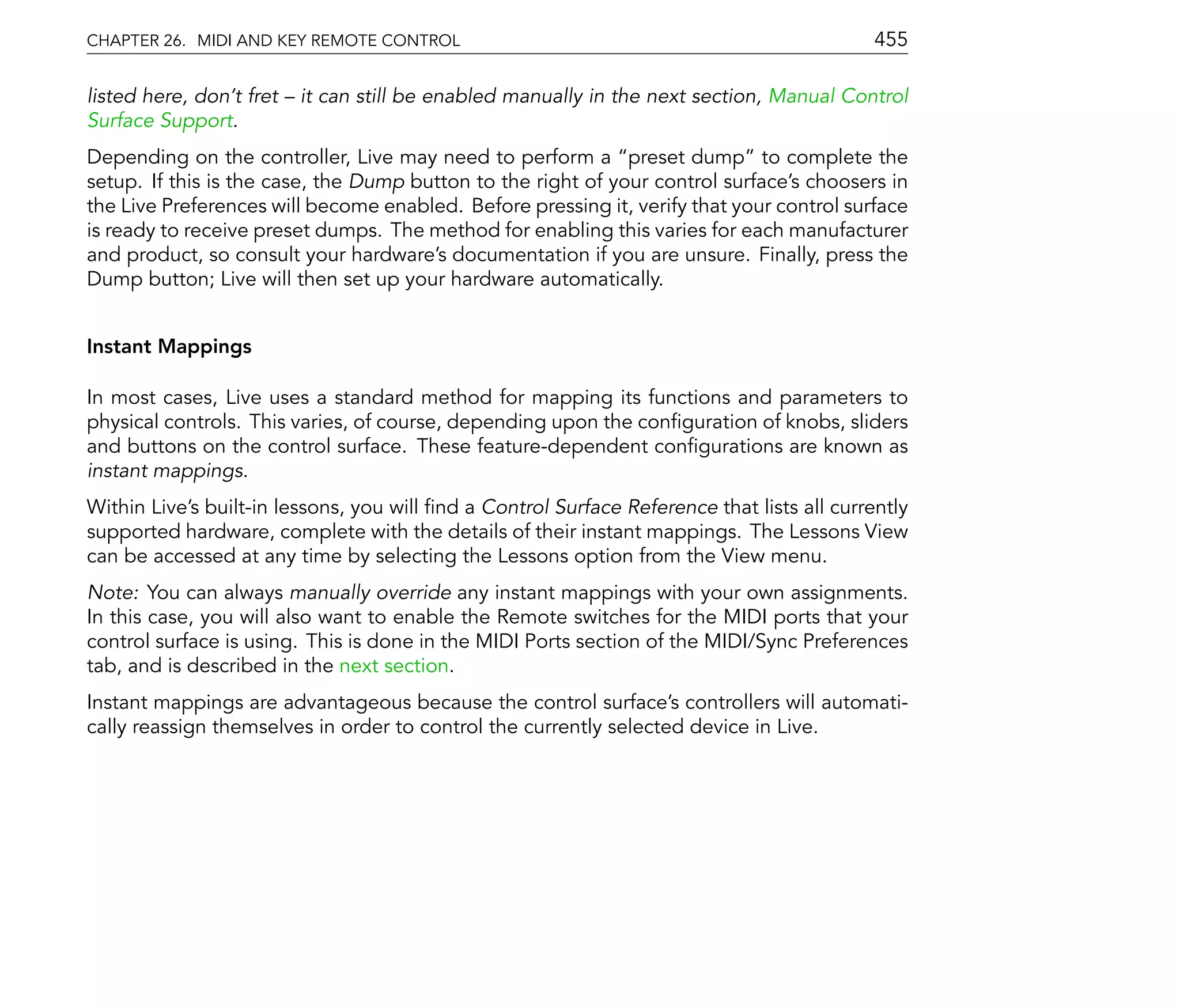 CHAPTER 26. MIDI AND KEY REMOTE CONTROL                                                     455

listed here, don't fret   it can still be enabled manually in the next section, Manual Control
Surface Support.
Depending on the controller, Live may need to perform a preset dump to complete the
setup. If this is the case, the Dump button to the right of your control surface's choosers in
the Live Preferences will become enabled. Before pressing it, verify that your control surface
is ready to receive preset dumps. The method for enabling this varies for each manufacturer
and product, so consult your hardware's documentation if you are unsure. Finally, press the
Dump button; Live will then set up your hardware automatically.


Instant Mappings

In most cases, Live uses a standard method for mapping its functions and parameters to
physical controls. This varies, of course, depending upon the con guration of knobs, sliders
and buttons on the control surface. These feature-dependent con gurations are known as
instant mappings.
Within Live's built-in lessons, you will nd a Control Surface Reference that lists all currently
supported hardware, complete with the details of their instant mappings. The Lessons View
can be accessed at any time by selecting the Lessons option from the View menu.
Note: You can always manually override any instant mappings with your own assignments.
In this case, you will also want to enable the Remote switches for the MIDI ports that your
control surface is using. This is done in the MIDI Ports section of the MIDI/Sync Preferences
tab, and is described in the next section.
Instant mappings are advantageous because the control surface's controllers will automati-
cally reassign themselves in order to control the currently selected device in Live.
 