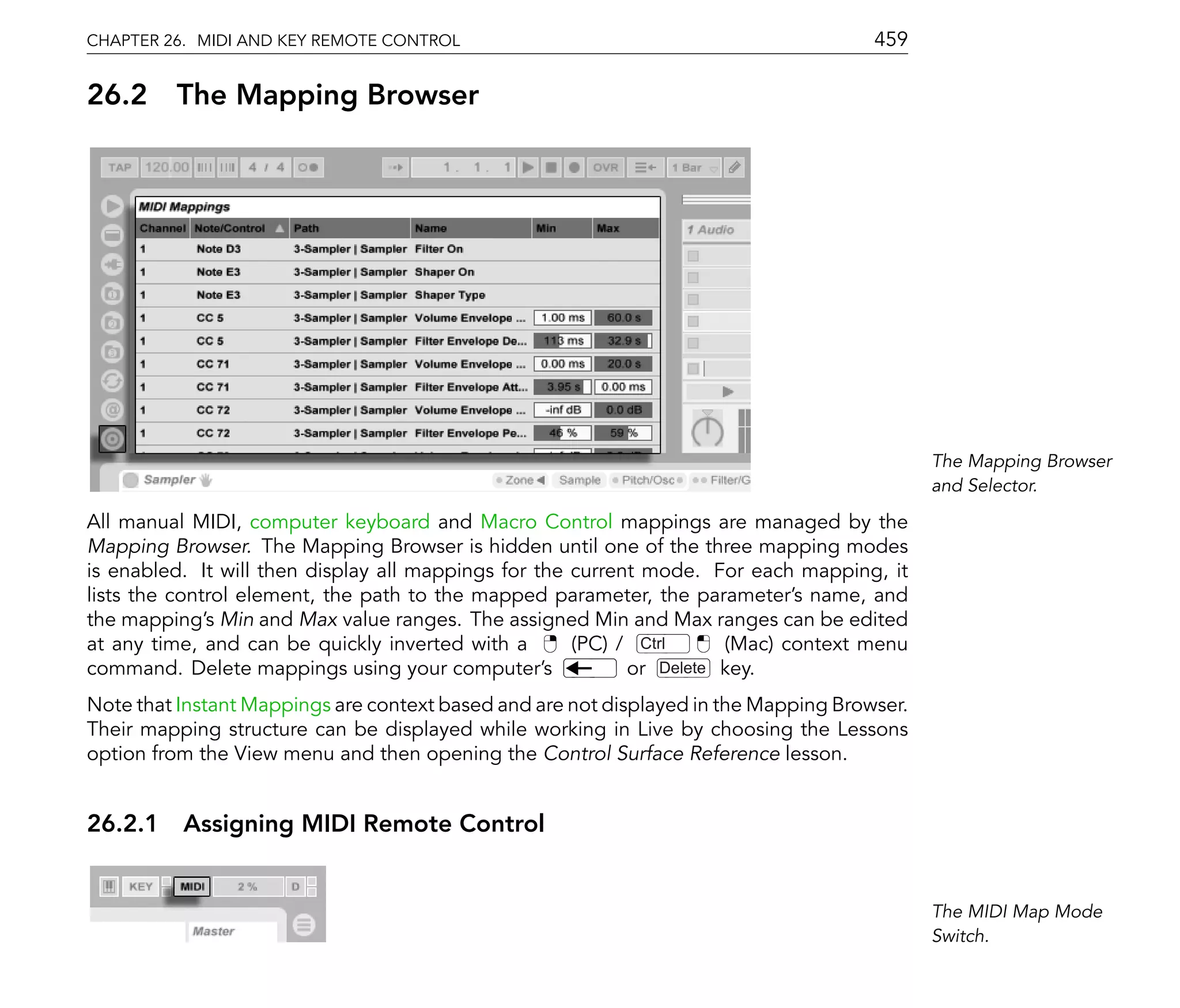 CHAPTER 26. MIDI AND KEY REMOTE CONTROL                                               459

26.2     The Mapping Browser




                                                                                             The Mapping Browser
                                                                                             and Selector.

All manual MIDI, computer keyboard and Macro Control mappings are managed by the
Mapping Browser. The Mapping Browser is hidden until one of the three mapping modes
is enabled. It will then display all mappings for the current mode. For each mapping, it
lists the control element, the path to the mapped parameter, the parameter's name, and
the mapping's Min and Max value ranges. The assigned Min and Max ranges can be edited
at any time, and can be quickly inverted with a       (PC) / Ctrl     (Mac) context menu
command. Delete mappings using your computer's              or Delete key.
Note that Instant Mappings are context based and are not displayed in the Mapping Browser.
Their mapping structure can be displayed while working in Live by choosing the Lessons
option from the View menu and then opening the Control Surface Reference lesson.


26.2.1 Assigning MIDI Remote Control


                                                                                             The MIDI Map Mode
                                                                                             Switch.
 