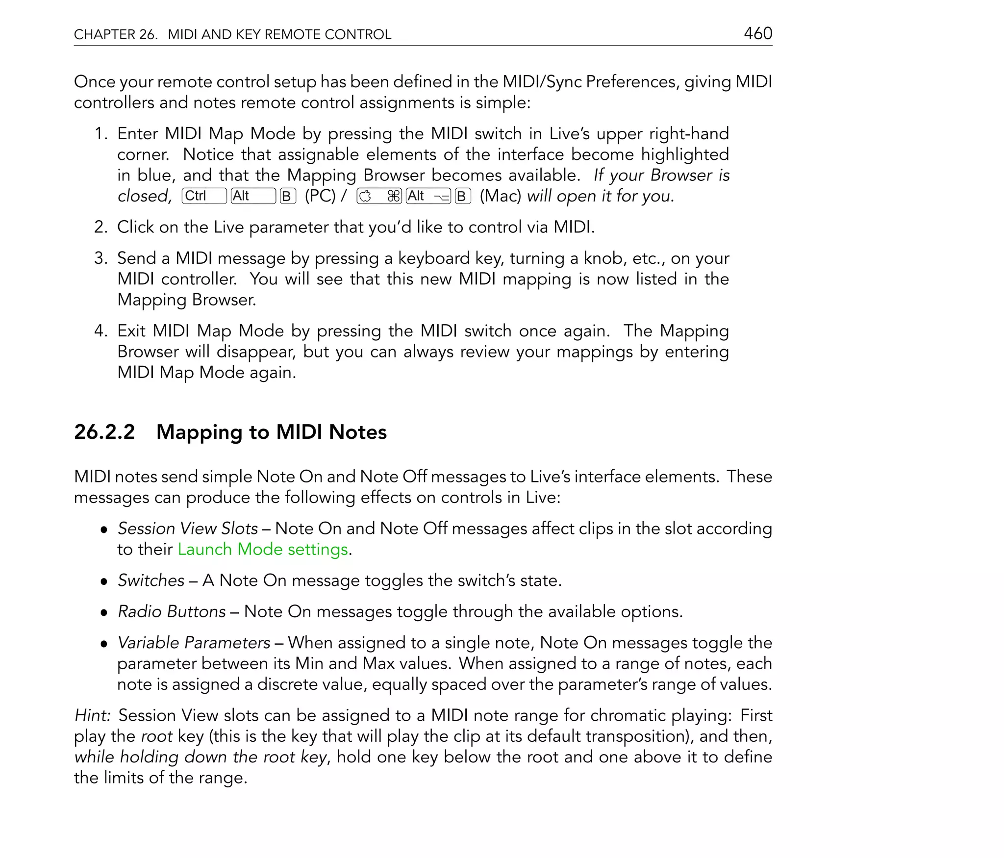 CHAPTER 26. MIDI AND KEY REMOTE CONTROL                                                       460

Once your remote control setup has been de ned in the MIDI/Sync Preferences, giving MIDI
controllers and notes remote control assignments is simple:
  1. Enter MIDI Map Mode by pressing the MIDI switch in Live's upper right-hand
     corner. Notice that assignable elements of the interface become highlighted
     in blue, and that the Mapping Browser becomes available. If your Browser is
     closed, Ctrl   Alt   B (PC) /      Alt    B (Mac) will open it for you.

  2. Click on the Live parameter that you'd like to control via MIDI.
  3. Send a MIDI message by pressing a keyboard key, turning a knob, etc., on your
     MIDI controller. You will see that this new MIDI mapping is now listed in the
     Mapping Browser.
  4. Exit MIDI Map Mode by pressing the MIDI switch once again. The Mapping
     Browser will disappear, but you can always review your mappings by entering
     MIDI Map Mode again.


26.2.2 Mapping to MIDI Notes

MIDI notes send simple Note On and Note Off messages to Live's interface elements. These
messages can produce the following effects on controls in Live:
   ˆ Session View Slots Note On and Note Off messages affect clips in the slot according
     to their Launch Mode settings.
   ˆ Switches     A Note On message toggles the switch's state.
   ˆ Radio Buttons      Note On messages toggle through the available options.
   ˆ Variable Parameters When assigned to a single note, Note On messages toggle the
     parameter between its Min and Max values. When assigned to a range of notes, each
     note is assigned a discrete value, equally spaced over the parameter's range of values.
Hint: Session View slots can be assigned to a MIDI note range for chromatic playing: First
play the root key (this is the key that will play the clip at its default transposition), and then,
while holding down the root key, hold one key below the root and one above it to de ne
the limits of the range.
 
