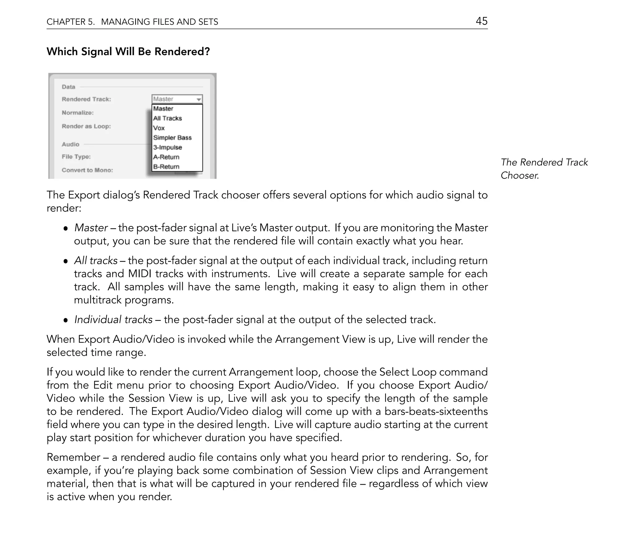 CHAPTER 5. MANAGING FILES AND SETS                                                          45

Which Signal Will Be Rendered?




                                                                                                  The Rendered Track
                                                                                                  Chooser.

The Export dialog's Rendered Track chooser offers several options for which audio signal to
render:
   ˆ Master the post-fader signal at Live's Master output. If you are monitoring the Master
     output, you can be sure that the rendered le will contain exactly what you hear.
   ˆ All tracks the post-fader signal at the output of each individual track, including return
     tracks and MIDI tracks with instruments. Live will create a separate sample for each
     track. All samples will have the same length, making it easy to align them in other
     multitrack programs.
   ˆ Individual tracks   the post-fader signal at the output of the selected track.
When Export Audio/Video is invoked while the Arrangement View is up, Live will render the
selected time range.
If you would like to render the current Arrangement loop, choose the Select Loop command
from the Edit menu prior to choosing Export Audio/Video. If you choose Export Audio/
Video while the Session View is up, Live will ask you to specify the length of the sample
to be rendered. The Export Audio/Video dialog will come up with a bars-beats-sixteenths
  eld where you can type in the desired length. Live will capture audio starting at the current
play start position for whichever duration you have speci ed.
Remember a rendered audio le contains only what you heard prior to rendering. So, for
example, if you're playing back some combination of Session View clips and Arrangement
material, then that is what will be captured in your rendered le regardless of which view
is active when you render.
 