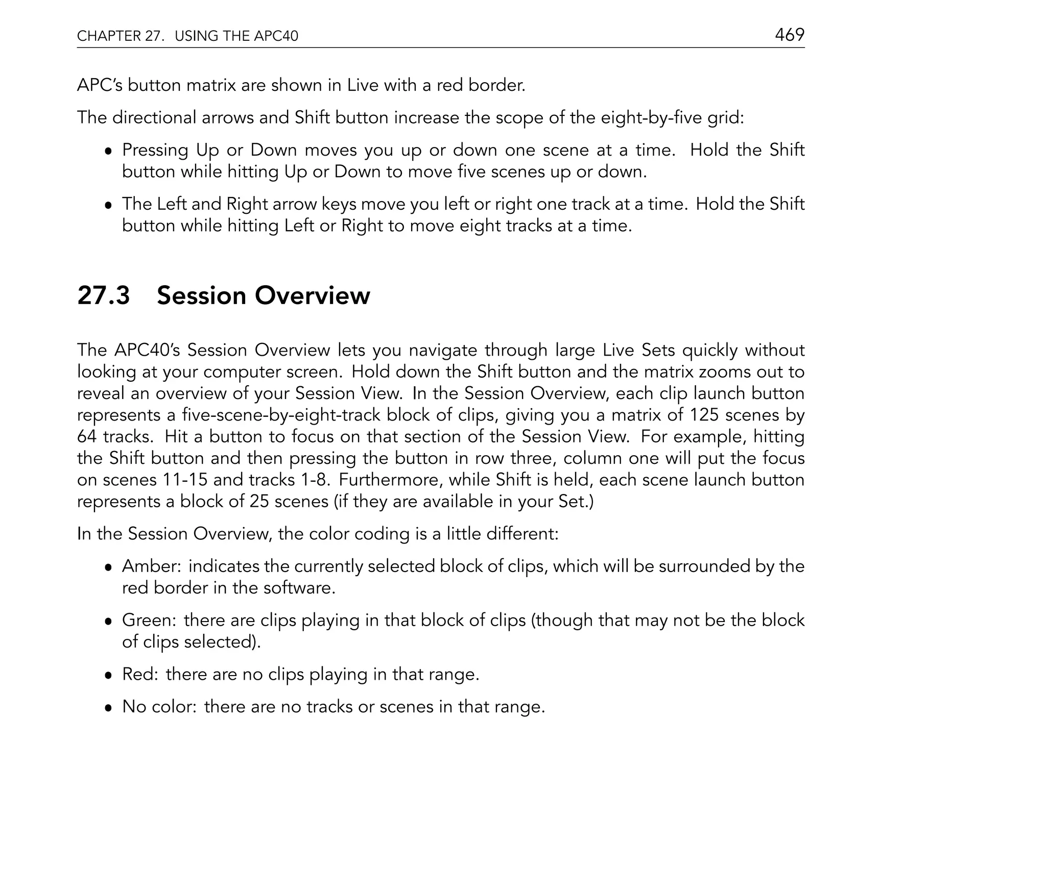 CHAPTER 27. USING THE APC40                                                              469

APC's button matrix are shown in Live with a red border.
The directional arrows and Shift button increase the scope of the eight-by- ve grid:
   ˆ Pressing Up or Down moves you up or down one scene at a time. Hold the Shift
     button while hitting Up or Down to move ve scenes up or down.
   ˆ The Left and Right arrow keys move you left or right one track at a time. Hold the Shift
     button while hitting Left or Right to move eight tracks at a time.



27.3      Session Overview
The APC40's Session Overview lets you navigate through large Live Sets quickly without
looking at your computer screen. Hold down the Shift button and the matrix zooms out to
reveal an overview of your Session View. In the Session Overview, each clip launch button
represents a ve-scene-by-eight-track block of clips, giving you a matrix of 125 scenes by
64 tracks. Hit a button to focus on that section of the Session View. For example, hitting
the Shift button and then pressing the button in row three, column one will put the focus
on scenes 11-15 and tracks 1-8. Furthermore, while Shift is held, each scene launch button
represents a block of 25 scenes (if they are available in your Set.)
In the Session Overview, the color coding is a little different:
   ˆ Amber: indicates the currently selected block of clips, which will be surrounded by the
     red border in the software.
   ˆ Green: there are clips playing in that block of clips (though that may not be the block
     of clips selected).
   ˆ Red: there are no clips playing in that range.
   ˆ No color: there are no tracks or scenes in that range.
 