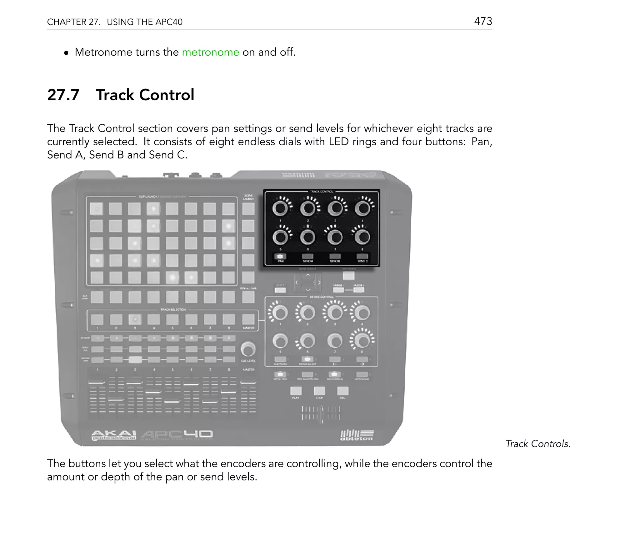 CHAPTER 27. USING THE APC40                                                             473

   ˆ Metronome turns the metronome on and off.



27.7      Track Control
The Track Control section covers pan settings or send levels for whichever eight tracks are
currently selected. It consists of eight endless dials with LED rings and four buttons: Pan,
Send A, Send B and Send C.




                                                                                               Track Controls.

The buttons let you select what the encoders are controlling, while the encoders control the
amount or depth of the pan or send levels.
 