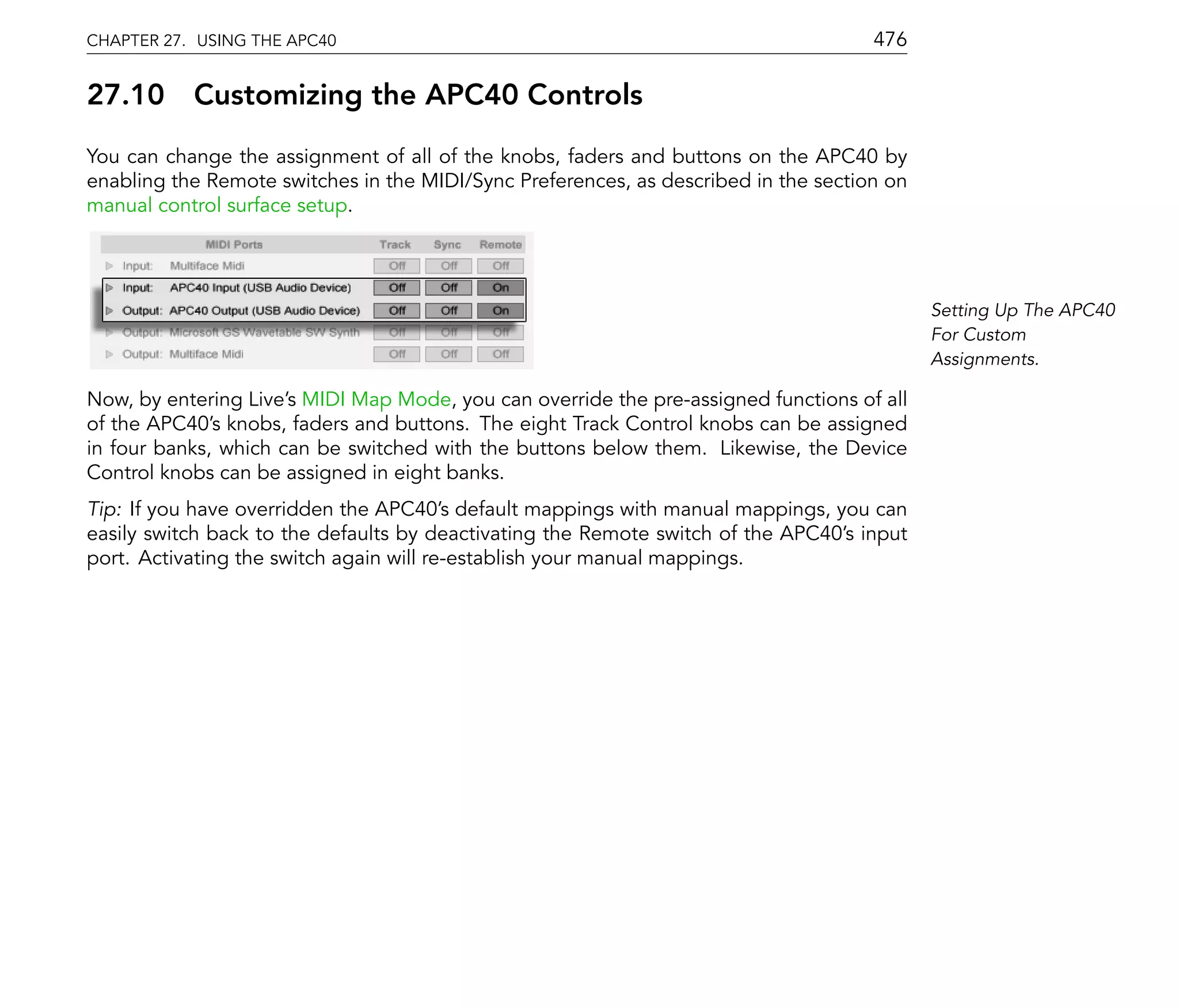 CHAPTER 27. USING THE APC40                                                          476

27.10      Customizing the APC40 Controls
You can change the assignment of all of the knobs, faders and buttons on the APC40 by
enabling the Remote switches in the MIDI/Sync Preferences, as described in the section on
manual control surface setup.




                                                                                            Setting Up The APC40
                                                                                            For Custom
                                                                                            Assignments.

Now, by entering Live's MIDI Map Mode, you can override the pre-assigned functions of all
of the APC40's knobs, faders and buttons. The eight Track Control knobs can be assigned
in four banks, which can be switched with the buttons below them. Likewise, the Device
Control knobs can be assigned in eight banks.
Tip: If you have overridden the APC40's default mappings with manual mappings, you can
easily switch back to the defaults by deactivating the Remote switch of the APC40's input
port. Activating the switch again will re-establish your manual mappings.
 