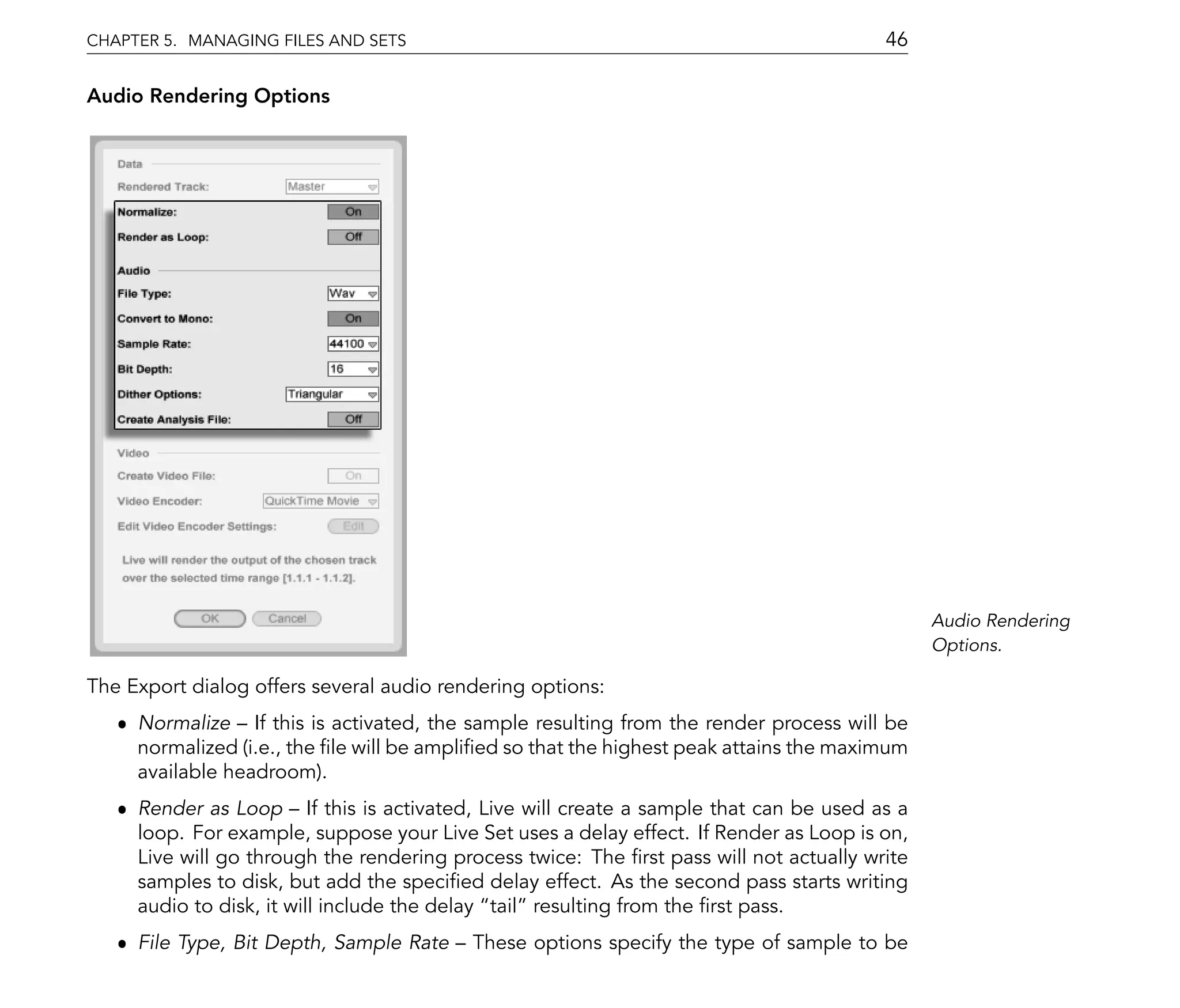 CHAPTER 5. MANAGING FILES AND SETS                                                      46

Audio Rendering Options




                                                                                              Audio Rendering
                                                                                              Options.

The Export dialog offers several audio rendering options:
   ˆ Normalize If this is activated, the sample resulting from the render process will be
     normalized (i.e., the le will be ampli ed so that the highest peak attains the maximum
     available headroom).
   ˆ Render as Loop If this is activated, Live will create a sample that can be used as a
     loop. For example, suppose your Live Set uses a delay effect. If Render as Loop is on,
     Live will go through the rendering process twice: The rst pass will not actually write
     samples to disk, but add the speci ed delay effect. As the second pass starts writing
     audio to disk, it will include the delay tail resulting from the rst pass.
   ˆ File Type, Bit Depth, Sample Rate    These options specify the type of sample to be
 