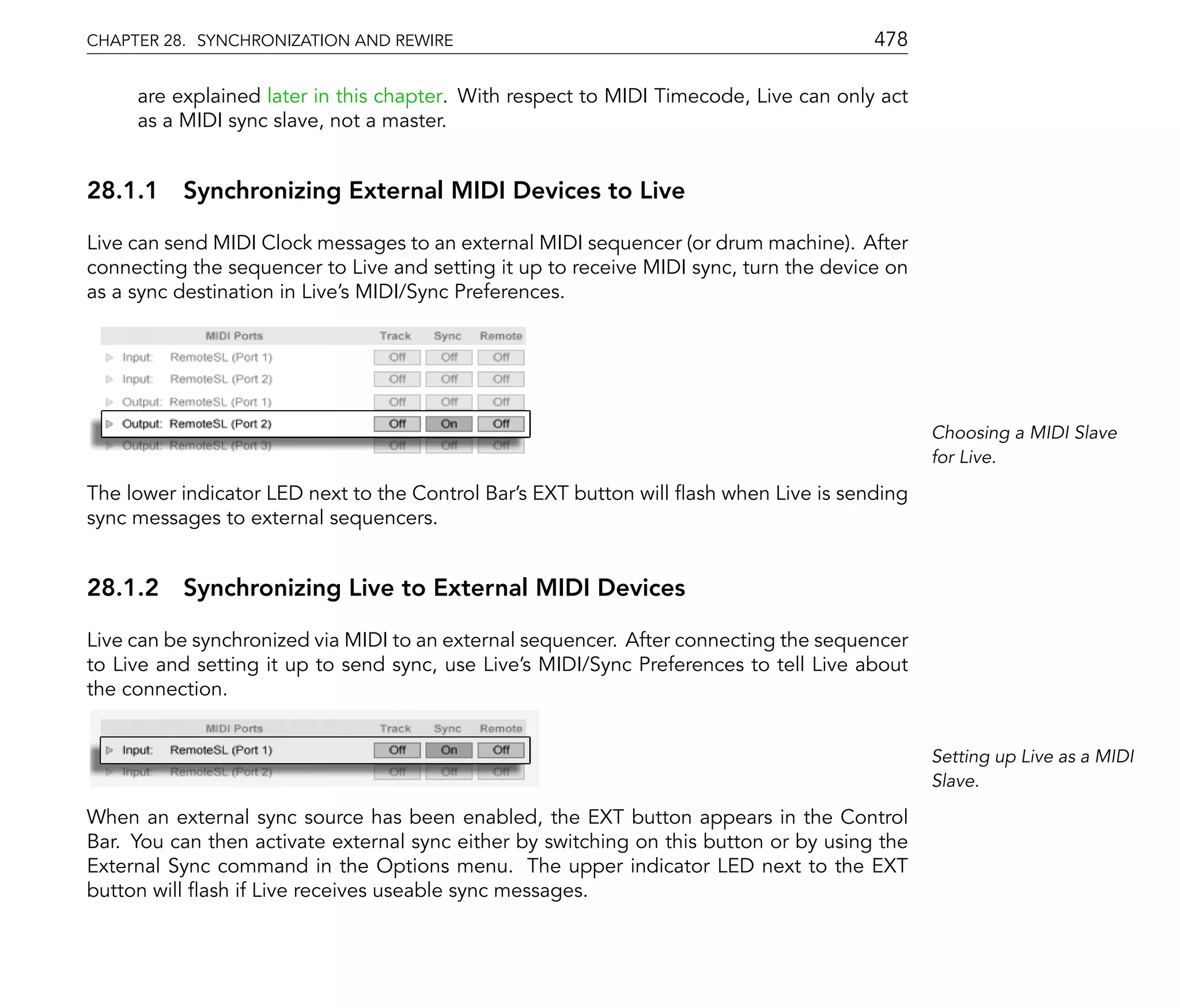 CHAPTER 28. SYNCHRONIZATION AND REWIRE                                                 478

     are explained later in this chapter. With respect to MIDI Timecode, Live can only act
     as a MIDI sync slave, not a master.


28.1.1 Synchronizing External MIDI Devices to Live

Live can send MIDI Clock messages to an external MIDI sequencer (or drum machine). After
connecting the sequencer to Live and setting it up to receive MIDI sync, turn the device on
as a sync destination in Live's MIDI/Sync Preferences.




                                                                                              Choosing a MIDI Slave
                                                                                              for Live.

The lower indicator LED next to the Control Bar's EXT button will ash when Live is sending
sync messages to external sequencers.


28.1.2 Synchronizing Live to External MIDI Devices

Live can be synchronized via MIDI to an external sequencer. After connecting the sequencer
to Live and setting it up to send sync, use Live's MIDI/Sync Preferences to tell Live about
the connection.


                                                                                              Setting up Live as a MIDI
                                                                                              Slave.

When an external sync source has been enabled, the EXT button appears in the Control
Bar. You can then activate external sync either by switching on this button or by using the
External Sync command in the Options menu. The upper indicator LED next to the EXT
button will ash if Live receives useable sync messages.
 
