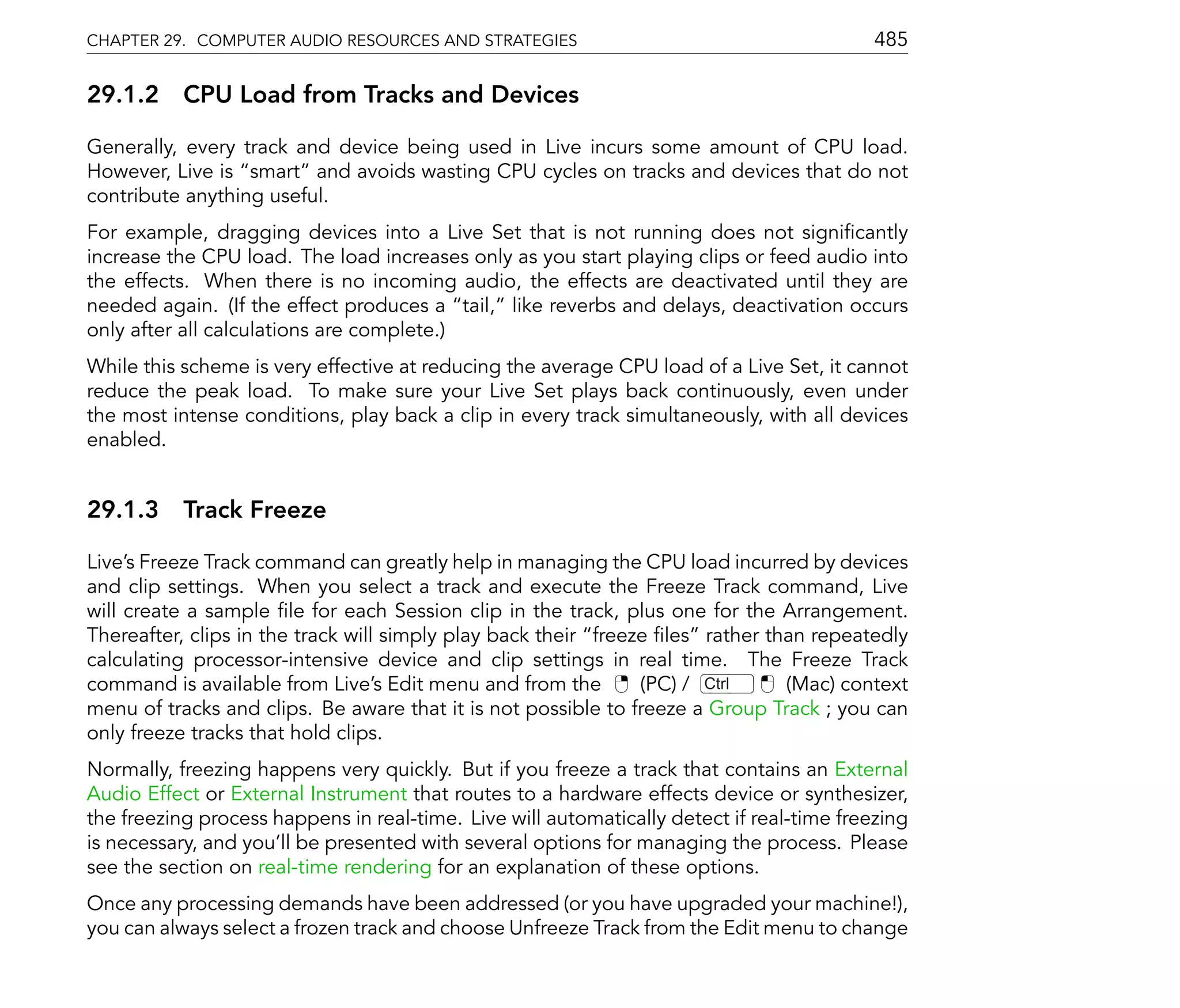 CHAPTER 29. COMPUTER AUDIO RESOURCES AND STRATEGIES                                        485

29.1.2 CPU Load from Tracks and Devices

Generally, every track and device being used in Live incurs some amount of CPU load.
However, Live is smart and avoids wasting CPU cycles on tracks and devices that do not
contribute anything useful.
For example, dragging devices into a Live Set that is not running does not signi cantly
increase the CPU load. The load increases only as you start playing clips or feed audio into
the effects. When there is no incoming audio, the effects are deactivated until they are
needed again. (If the effect produces a tail, like reverbs and delays, deactivation occurs
only after all calculations are complete.)
While this scheme is very effective at reducing the average CPU load of a Live Set, it cannot
reduce the peak load. To make sure your Live Set plays back continuously, even under
the most intense conditions, play back a clip in every track simultaneously, with all devices
enabled.


29.1.3 Track Freeze

Live's Freeze Track command can greatly help in managing the CPU load incurred by devices
and clip settings. When you select a track and execute the Freeze Track command, Live
will create a sample le for each Session clip in the track, plus one for the Arrangement.
Thereafter, clips in the track will simply play back their freeze les rather than repeatedly
calculating processor-intensive device and clip settings in real time. The Freeze Track
command is available from Live's Edit menu and from the         (PC) / Ctrl    (Mac) context
menu of tracks and clips. Be aware that it is not possible to freeze a Group Track ; you can
only freeze tracks that hold clips.
Normally, freezing happens very quickly. But if you freeze a track that contains an External
Audio Effect or External Instrument that routes to a hardware effects device or synthesizer,
the freezing process happens in real-time. Live will automatically detect if real-time freezing
is necessary, and you'll be presented with several options for managing the process. Please
see the section on real-time rendering for an explanation of these options.
Once any processing demands have been addressed (or you have upgraded your machine!),
you can always select a frozen track and choose Unfreeze Track from the Edit menu to change
 