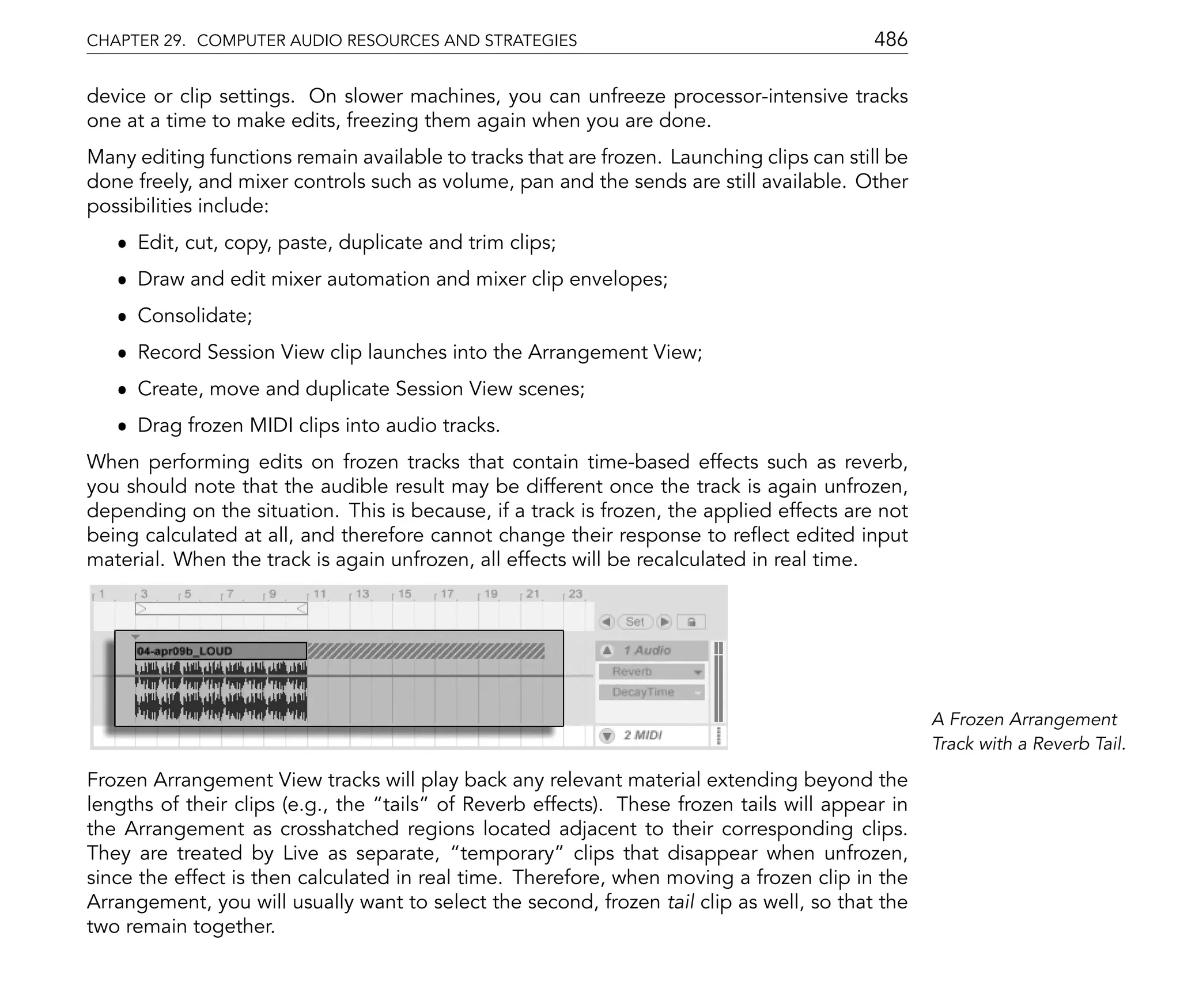 CHAPTER 29. COMPUTER AUDIO RESOURCES AND STRATEGIES                                        486

device or clip settings. On slower machines, you can unfreeze processor-intensive tracks
one at a time to make edits, freezing them again when you are done.
Many editing functions remain available to tracks that are frozen. Launching clips can still be
done freely, and mixer controls such as volume, pan and the sends are still available. Other
possibilities include:
   ˆ Edit, cut, copy, paste, duplicate and trim clips;
   ˆ Draw and edit mixer automation and mixer clip envelopes;
   ˆ Consolidate;
   ˆ Record Session View clip launches into the Arrangement View;
   ˆ Create, move and duplicate Session View scenes;
   ˆ Drag frozen MIDI clips into audio tracks.
When performing edits on frozen tracks that contain time-based effects such as reverb,
you should note that the audible result may be different once the track is again unfrozen,
depending on the situation. This is because, if a track is frozen, the applied effects are not
being calculated at all, and therefore cannot change their response to re ect edited input
material. When the track is again unfrozen, all effects will be recalculated in real time.




                                                                                                  A Frozen Arrangement
                                                                                                  Track with a Reverb Tail.

Frozen Arrangement View tracks will play back any relevant material extending beyond the
lengths of their clips (e.g., the tails of Reverb effects). These frozen tails will appear in
the Arrangement as crosshatched regions located adjacent to their corresponding clips.
They are treated by Live as separate, temporary clips that disappear when unfrozen,
since the effect is then calculated in real time. Therefore, when moving a frozen clip in the
Arrangement, you will usually want to select the second, frozen tail clip as well, so that the
two remain together.
 