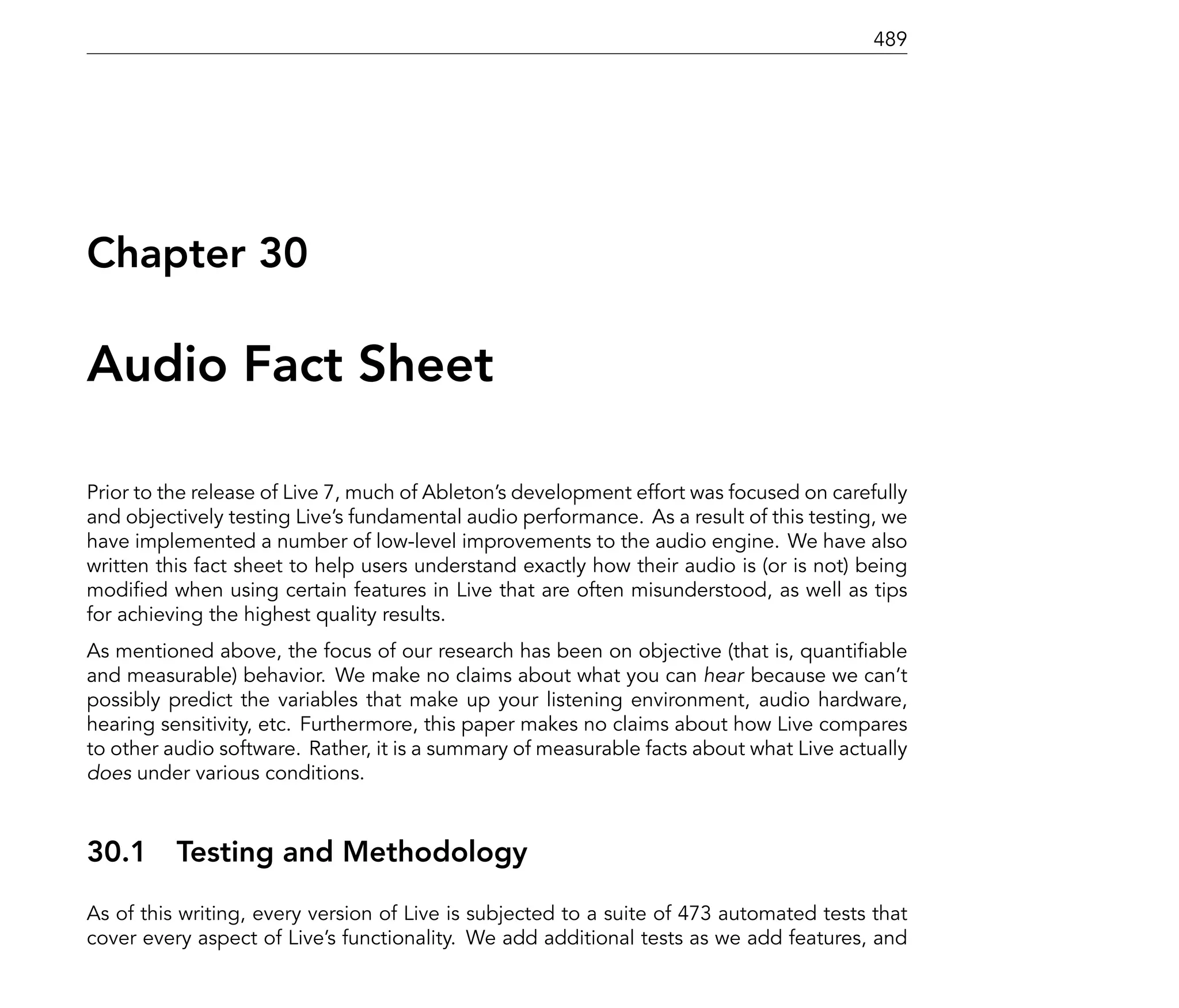 489




Chapter 30

Audio Fact Sheet

Prior to the release of Live 7, much of Ableton's development effort was focused on carefully
and objectively testing Live's fundamental audio performance. As a result of this testing, we
have implemented a number of low-level improvements to the audio engine. We have also
written this fact sheet to help users understand exactly how their audio is (or is not) being
modi ed when using certain features in Live that are often misunderstood, as well as tips
for achieving the highest quality results.
As mentioned above, the focus of our research has been on objective (that is, quanti able
and measurable) behavior. We make no claims about what you can hear because we can't
possibly predict the variables that make up your listening environment, audio hardware,
hearing sensitivity, etc. Furthermore, this paper makes no claims about how Live compares
to other audio software. Rather, it is a summary of measurable facts about what Live actually
does under various conditions.



30.1      Testing and Methodology
As of this writing, every version of Live is subjected to a suite of 473 automated tests that
cover every aspect of Live's functionality. We add additional tests as we add features, and
 