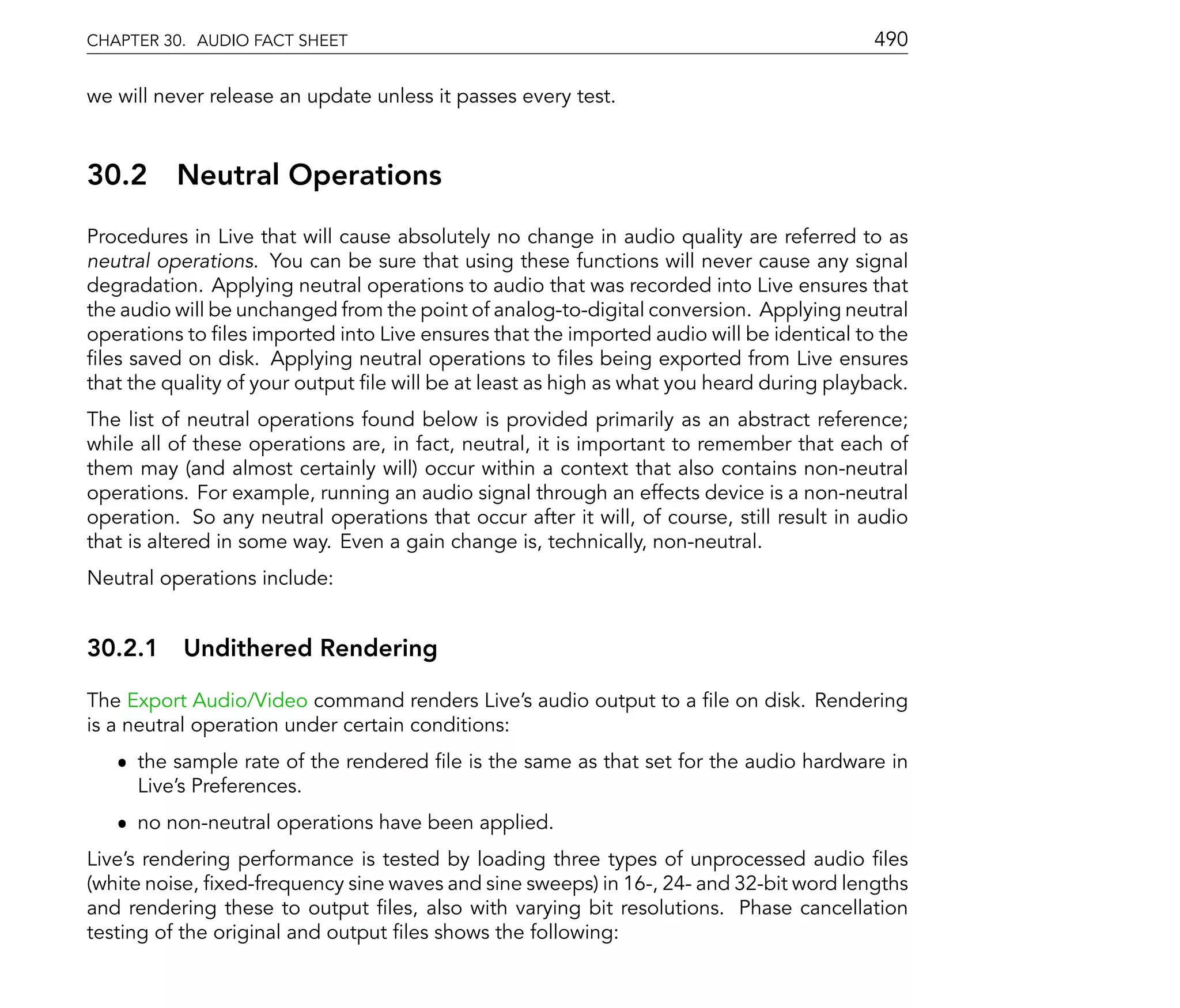 CHAPTER 30. AUDIO FACT SHEET                                                               490

we will never release an update unless it passes every test.



30.2      Neutral Operations
Procedures in Live that will cause absolutely no change in audio quality are referred to as
neutral operations. You can be sure that using these functions will never cause any signal
degradation. Applying neutral operations to audio that was recorded into Live ensures that
the audio will be unchanged from the point of analog-to-digital conversion. Applying neutral
operations to les imported into Live ensures that the imported audio will be identical to the
 les saved on disk. Applying neutral operations to les being exported from Live ensures
that the quality of your output le will be at least as high as what you heard during playback.
The list of neutral operations found below is provided primarily as an abstract reference;
while all of these operations are, in fact, neutral, it is important to remember that each of
them may (and almost certainly will) occur within a context that also contains non-neutral
operations. For example, running an audio signal through an effects device is a non-neutral
operation. So any neutral operations that occur after it will, of course, still result in audio
that is altered in some way. Even a gain change is, technically, non-neutral.
Neutral operations include:


30.2.1 Undithered Rendering

The Export Audio/Video command renders Live's audio output to a le on disk. Rendering
is a neutral operation under certain conditions:
   ˆ the sample rate of the rendered le is the same as that set for the audio hardware in
     Live's Preferences.
   ˆ no non-neutral operations have been applied.
Live's rendering performance is tested by loading three types of unprocessed audio les
(white noise, xed-frequency sine waves and sine sweeps) in 16-, 24- and 32-bit word lengths
and rendering these to output les, also with varying bit resolutions. Phase cancellation
testing of the original and output les shows the following:
 