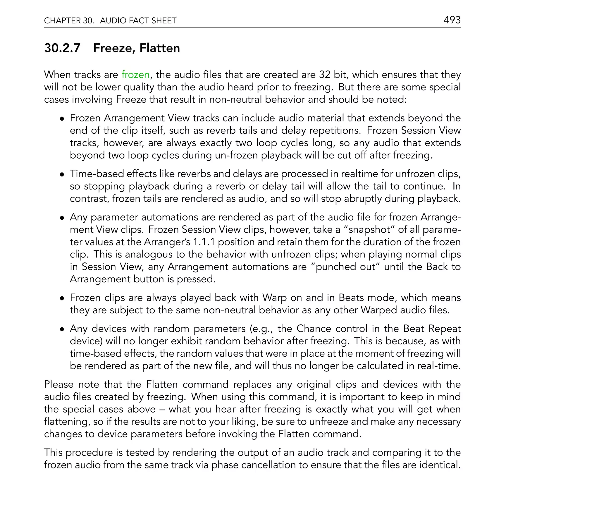 CHAPTER 30. AUDIO FACT SHEET                                                               493

30.2.7 Freeze, Flatten

When tracks are frozen, the audio les that are created are 32 bit, which ensures that they
will not be lower quality than the audio heard prior to freezing. But there are some special
cases involving Freeze that result in non-neutral behavior and should be noted:
   ˆ Frozen Arrangement View tracks can include audio material that extends beyond the
     end of the clip itself, such as reverb tails and delay repetitions. Frozen Session View
     tracks, however, are always exactly two loop cycles long, so any audio that extends
     beyond two loop cycles during un-frozen playback will be cut off after freezing.
   ˆ Time-based effects like reverbs and delays are processed in realtime for unfrozen clips,
     so stopping playback during a reverb or delay tail will allow the tail to continue. In
     contrast, frozen tails are rendered as audio, and so will stop abruptly during playback.
   ˆ Any parameter automations are rendered as part of the audio le for frozen Arrange-
     ment View clips. Frozen Session View clips, however, take a snapshot of all parame-
     ter values at the Arranger's 1.1.1 position and retain them for the duration of the frozen
     clip. This is analogous to the behavior with unfrozen clips; when playing normal clips
     in Session View, any Arrangement automations are punched out until the Back to
     Arrangement button is pressed.
   ˆ Frozen clips are always played back with Warp on and in Beats mode, which means
     they are subject to the same non-neutral behavior as any other Warped audio les.
   ˆ Any devices with random parameters (e.g., the Chance control in the Beat Repeat
     device) will no longer exhibit random behavior after freezing. This is because, as with
     time-based effects, the random values that were in place at the moment of freezing will
     be rendered as part of the new le, and will thus no longer be calculated in real-time.
Please note that the Flatten command replaces any original clips and devices with the
audio les created by freezing. When using this command, it is important to keep in mind
the special cases above what you hear after freezing is exactly what you will get when
 attening, so if the results are not to your liking, be sure to unfreeze and make any necessary
changes to device parameters before invoking the Flatten command.
This procedure is tested by rendering the output of an audio track and comparing it to the
frozen audio from the same track via phase cancellation to ensure that the les are identical.
 