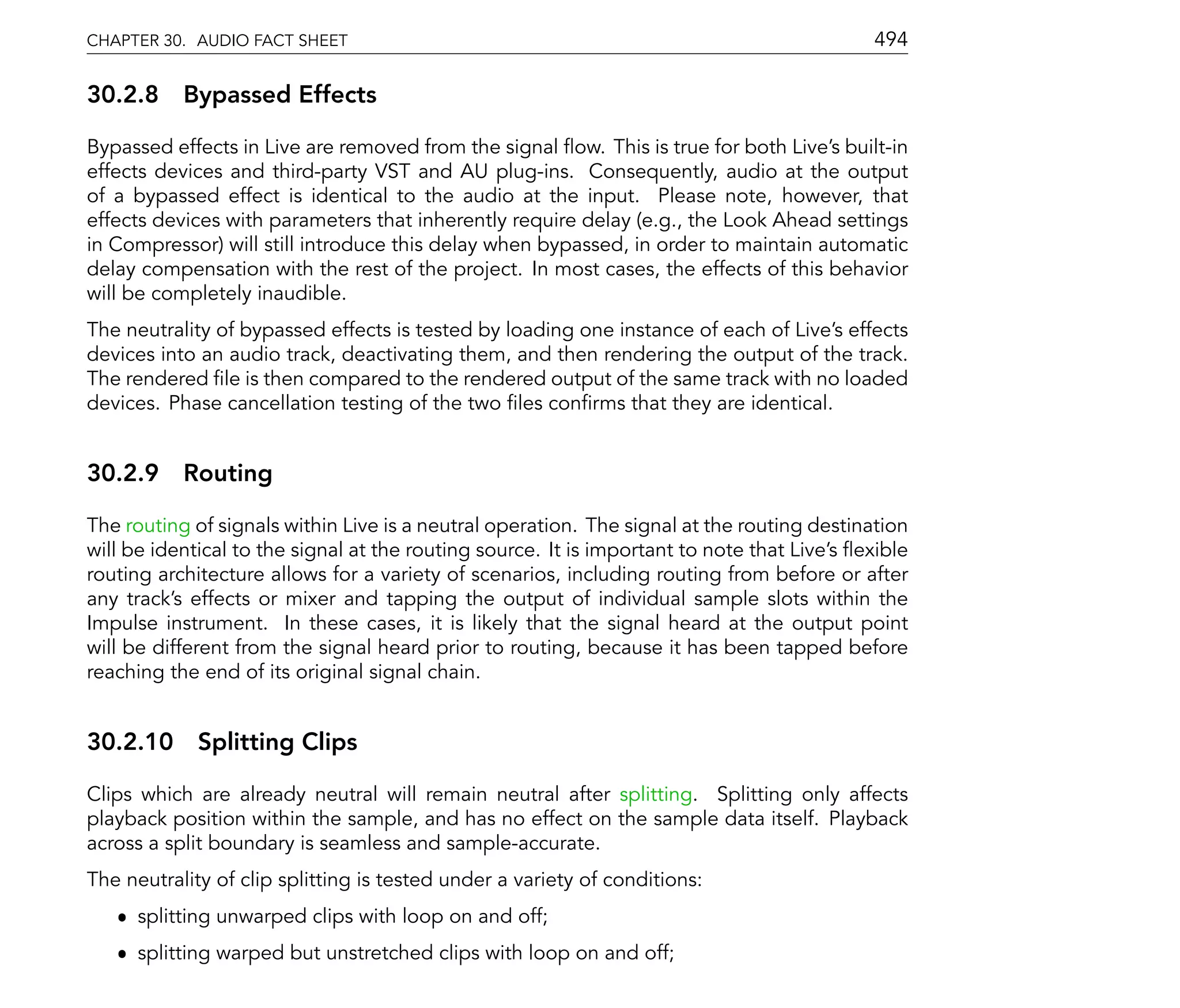 CHAPTER 30. AUDIO FACT SHEET                                                                494

30.2.8 Bypassed Effects

Bypassed effects in Live are removed from the signal ow. This is true for both Live's built-in
effects devices and third-party VST and AU plug-ins. Consequently, audio at the output
of a bypassed effect is identical to the audio at the input. Please note, however, that
effects devices with parameters that inherently require delay (e.g., the Look Ahead settings
in Compressor) will still introduce this delay when bypassed, in order to maintain automatic
delay compensation with the rest of the project. In most cases, the effects of this behavior
will be completely inaudible.
The neutrality of bypassed effects is tested by loading one instance of each of Live's effects
devices into an audio track, deactivating them, and then rendering the output of the track.
The rendered le is then compared to the rendered output of the same track with no loaded
devices. Phase cancellation testing of the two les con rms that they are identical.


30.2.9 Routing

The routing of signals within Live is a neutral operation. The signal at the routing destination
will be identical to the signal at the routing source. It is important to note that Live's exible
routing architecture allows for a variety of scenarios, including routing from before or after
any track's effects or mixer and tapping the output of individual sample slots within the
Impulse instrument. In these cases, it is likely that the signal heard at the output point
will be different from the signal heard prior to routing, because it has been tapped before
reaching the end of its original signal chain.


30.2.10 Splitting Clips

Clips which are already neutral will remain neutral after splitting. Splitting only affects
playback position within the sample, and has no effect on the sample data itself. Playback
across a split boundary is seamless and sample-accurate.
The neutrality of clip splitting is tested under a variety of conditions:
   ˆ splitting unwarped clips with loop on and off;
   ˆ splitting warped but unstretched clips with loop on and off;
 