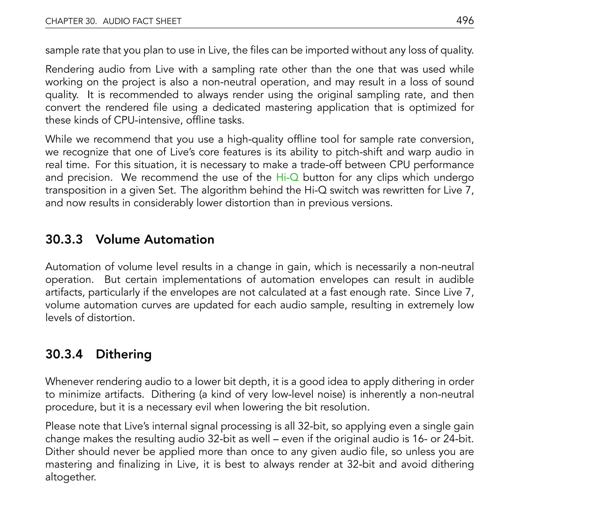 CHAPTER 30. AUDIO FACT SHEET                                                                496

sample rate that you plan to use in Live, the les can be imported without any loss of quality.
Rendering audio from Live with a sampling rate other than the one that was used while
working on the project is also a non-neutral operation, and may result in a loss of sound
quality. It is recommended to always render using the original sampling rate, and then
convert the rendered le using a dedicated mastering application that is optimized for
these kinds of CPU-intensive, of ine tasks.
While we recommend that you use a high-quality of ine tool for sample rate conversion,
we recognize that one of Live's core features is its ability to pitch-shift and warp audio in
real time. For this situation, it is necessary to make a trade-off between CPU performance
and precision. We recommend the use of the Hi-Q button for any clips which undergo
transposition in a given Set. The algorithm behind the Hi-Q switch was rewritten for Live 7,
and now results in considerably lower distortion than in previous versions.


30.3.3 Volume Automation

Automation of volume level results in a change in gain, which is necessarily a non-neutral
operation. But certain implementations of automation envelopes can result in audible
artifacts, particularly if the envelopes are not calculated at a fast enough rate. Since Live 7,
volume automation curves are updated for each audio sample, resulting in extremely low
levels of distortion.


30.3.4 Dithering

Whenever rendering audio to a lower bit depth, it is a good idea to apply dithering in order
to minimize artifacts. Dithering (a kind of very low-level noise) is inherently a non-neutral
procedure, but it is a necessary evil when lowering the bit resolution.
Please note that Live's internal signal processing is all 32-bit, so applying even a single gain
change makes the resulting audio 32-bit as well even if the original audio is 16- or 24-bit.
Dither should never be applied more than once to any given audio le, so unless you are
mastering and nalizing in Live, it is best to always render at 32-bit and avoid dithering
altogether.
 