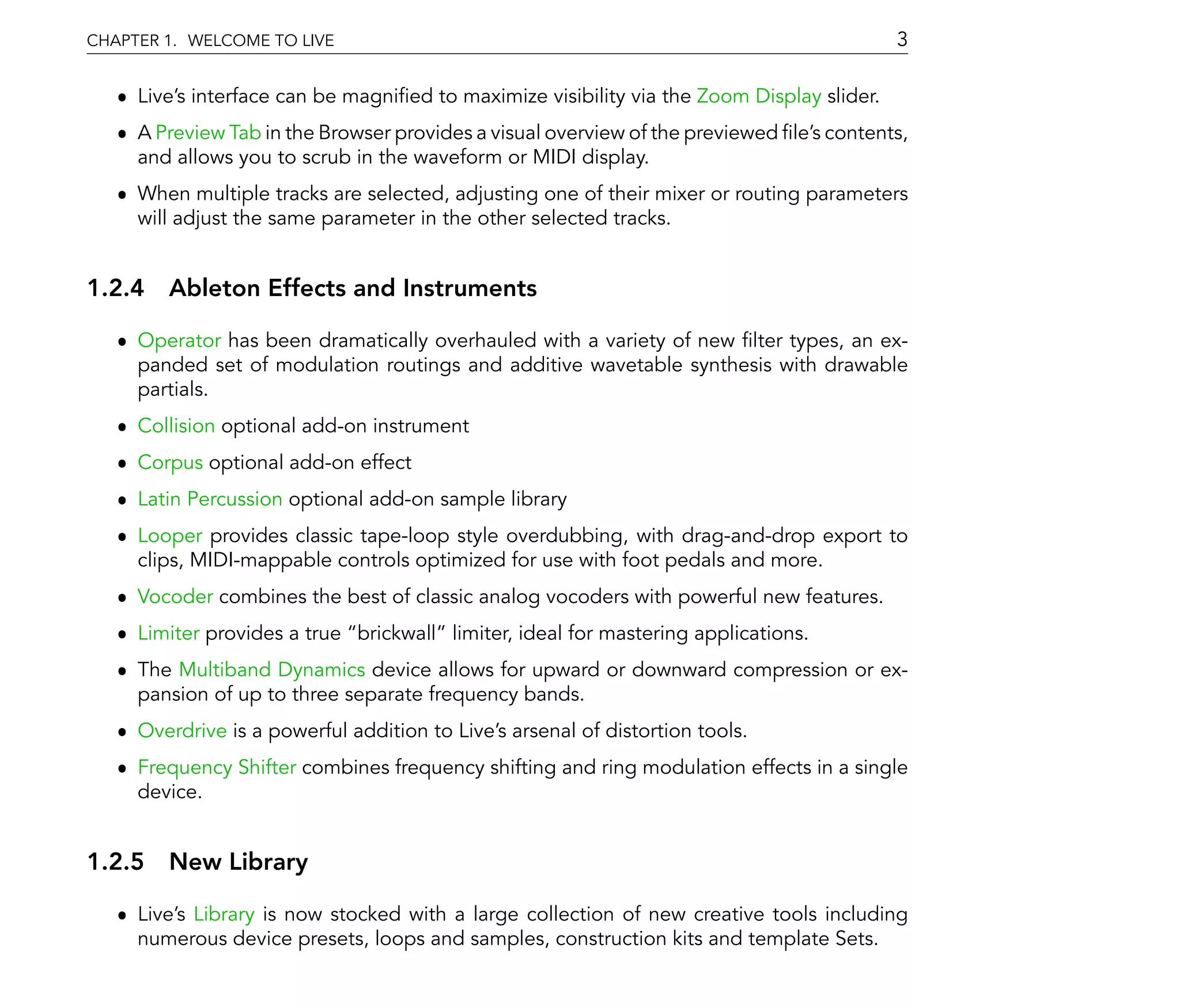 CHAPTER 1. WELCOME TO LIVE                                                                  3

   ˆ Live's interface can be magni ed to maximize visibility via the Zoom Display slider.
   ˆ A Preview Tab in the Browser provides a visual overview of the previewed le's contents,
     and allows you to scrub in the waveform or MIDI display.
   ˆ When multiple tracks are selected, adjusting one of their mixer or routing parameters
     will adjust the same parameter in the other selected tracks.


1.2.4 Ableton Effects and Instruments

   ˆ Operator has been dramatically overhauled with a variety of new lter types, an ex-
     panded set of modulation routings and additive wavetable synthesis with drawable
     partials.
   ˆ Collision optional add-on instrument
   ˆ Corpus optional add-on effect
   ˆ Latin Percussion optional add-on sample library
   ˆ Looper provides classic tape-loop style overdubbing, with drag-and-drop export to
     clips, MIDI-mappable controls optimized for use with foot pedals and more.
   ˆ Vocoder combines the best of classic analog vocoders with powerful new features.
   ˆ Limiter provides a true brickwall limiter, ideal for mastering applications.
   ˆ The Multiband Dynamics device allows for upward or downward compression or ex-
     pansion of up to three separate frequency bands.
   ˆ Overdrive is a powerful addition to Live's arsenal of distortion tools.
   ˆ Frequency Shifter combines frequency shifting and ring modulation effects in a single
     device.


1.2.5 New Library

   ˆ Live's Library is now stocked with a large collection of new creative tools including
     numerous device presets, loops and samples, construction kits and template Sets.
 