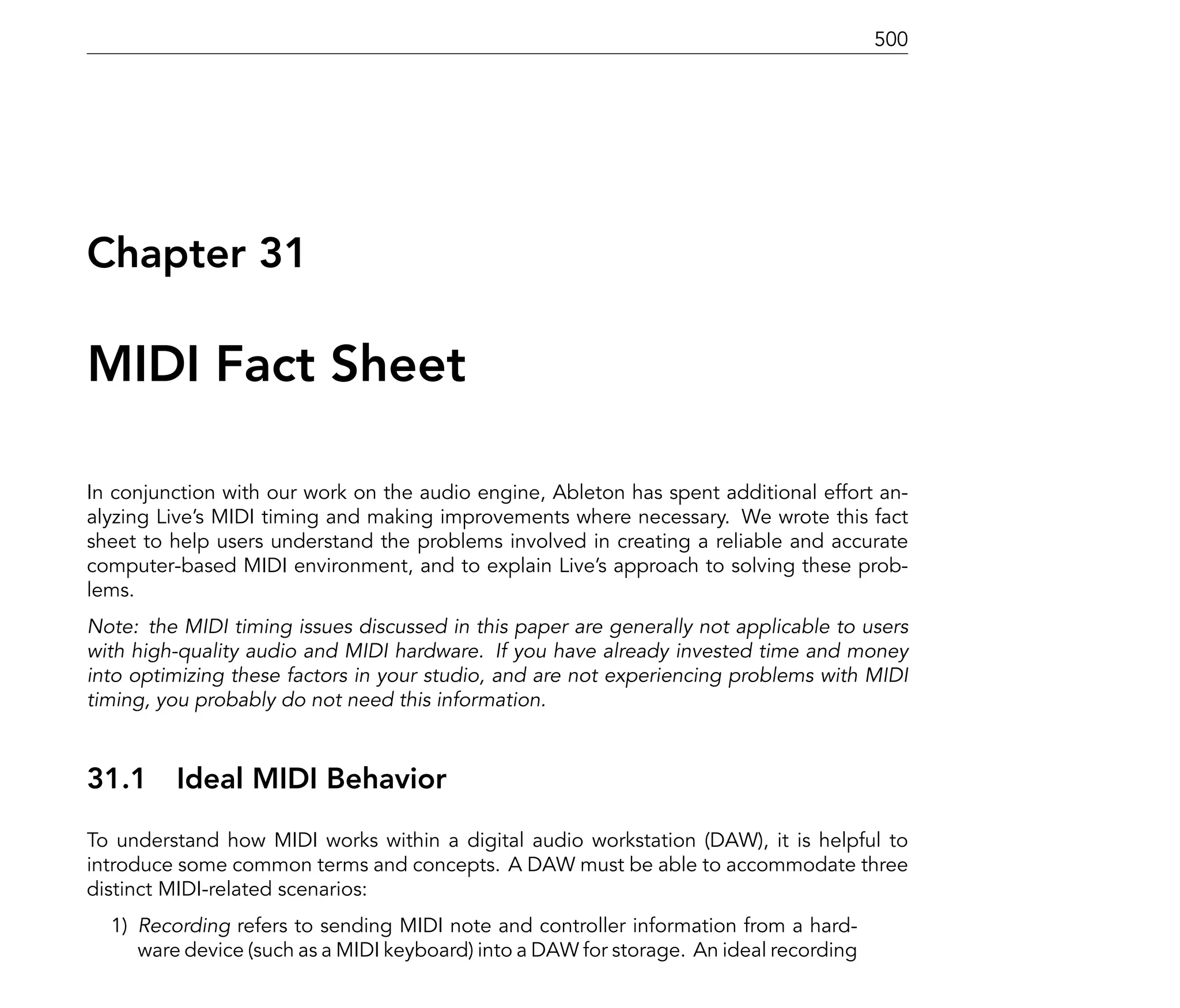 500




Chapter 31

MIDI Fact Sheet

In conjunction with our work on the audio engine, Ableton has spent additional effort an-
alyzing Live's MIDI timing and making improvements where necessary. We wrote this fact
sheet to help users understand the problems involved in creating a reliable and accurate
computer-based MIDI environment, and to explain Live's approach to solving these prob-
lems.
Note: the MIDI timing issues discussed in this paper are generally not applicable to users
with high-quality audio and MIDI hardware. If you have already invested time and money
into optimizing these factors in your studio, and are not experiencing problems with MIDI
timing, you probably do not need this information.



31.1     Ideal MIDI Behavior
To understand how MIDI works within a digital audio workstation (DAW), it is helpful to
introduce some common terms and concepts. A DAW must be able to accommodate three
distinct MIDI-related scenarios:
  1) Recording refers to sending MIDI note and controller information from a hard-
     ware device (such as a MIDI keyboard) into a DAW for storage. An ideal recording
 