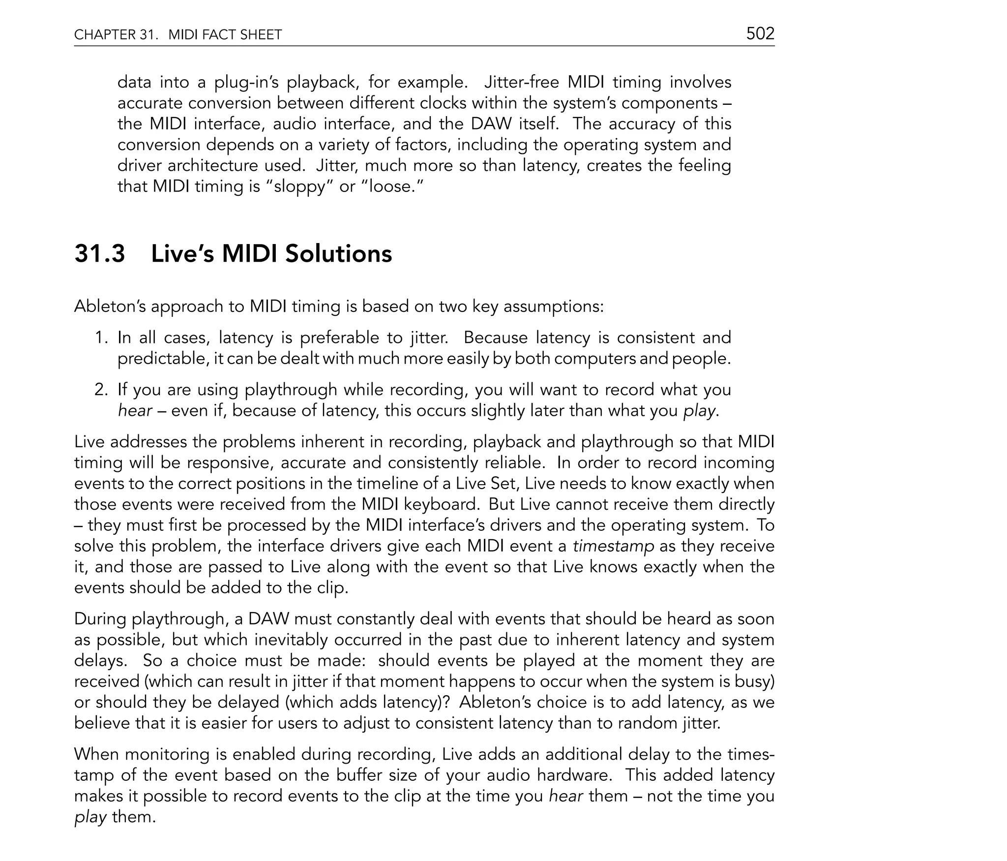 CHAPTER 31. MIDI FACT SHEET                                                               502

     data into a plug-in's playback, for example. Jitter-free MIDI timing involves
     accurate conversion between different clocks within the system's components
     the MIDI interface, audio interface, and the DAW itself. The accuracy of this
     conversion depends on a variety of factors, including the operating system and
     driver architecture used. Jitter, much more so than latency, creates the feeling
     that MIDI timing is sloppy or loose.



31.3      Live's MIDI Solutions
Ableton's approach to MIDI timing is based on two key assumptions:
  1. In all cases, latency is preferable to jitter. Because latency is consistent and
     predictable, it can be dealt with much more easily by both computers and people.
  2. If you are using playthrough while recording, you will want to record what you
     hear even if, because of latency, this occurs slightly later than what you play.
Live addresses the problems inherent in recording, playback and playthrough so that MIDI
timing will be responsive, accurate and consistently reliable. In order to record incoming
events to the correct positions in the timeline of a Live Set, Live needs to know exactly when
those events were received from the MIDI keyboard. But Live cannot receive them directly
   they must rst be processed by the MIDI interface's drivers and the operating system. To
solve this problem, the interface drivers give each MIDI event a timestamp as they receive
it, and those are passed to Live along with the event so that Live knows exactly when the
events should be added to the clip.
During playthrough, a DAW must constantly deal with events that should be heard as soon
as possible, but which inevitably occurred in the past due to inherent latency and system
delays. So a choice must be made: should events be played at the moment they are
received (which can result in jitter if that moment happens to occur when the system is busy)
or should they be delayed (which adds latency)? Ableton's choice is to add latency, as we
believe that it is easier for users to adjust to consistent latency than to random jitter.
When monitoring is enabled during recording, Live adds an additional delay to the times-
tamp of the event based on the buffer size of your audio hardware. This added latency
makes it possible to record events to the clip at the time you hear them not the time you
play them.
 