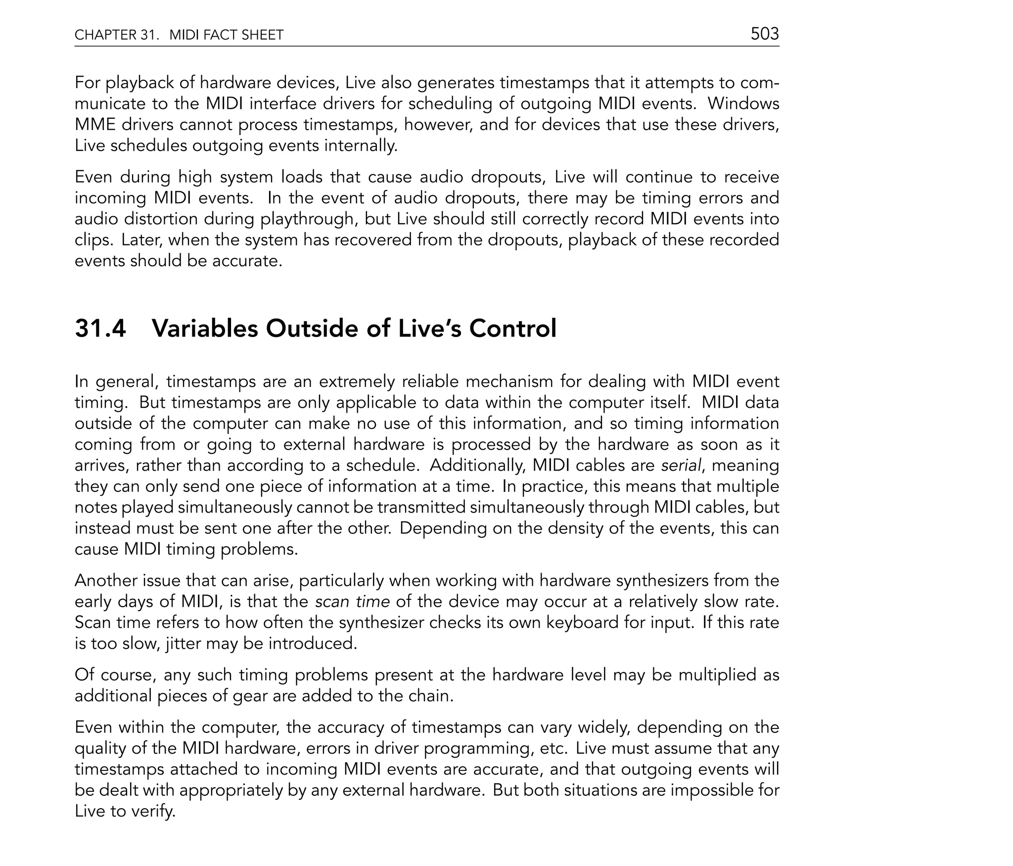 CHAPTER 31. MIDI FACT SHEET                                                              503

For playback of hardware devices, Live also generates timestamps that it attempts to com-
municate to the MIDI interface drivers for scheduling of outgoing MIDI events. Windows
MME drivers cannot process timestamps, however, and for devices that use these drivers,
Live schedules outgoing events internally.
Even during high system loads that cause audio dropouts, Live will continue to receive
incoming MIDI events. In the event of audio dropouts, there may be timing errors and
audio distortion during playthrough, but Live should still correctly record MIDI events into
clips. Later, when the system has recovered from the dropouts, playback of these recorded
events should be accurate.



31.4      Variables Outside of Live's Control
In general, timestamps are an extremely reliable mechanism for dealing with MIDI event
timing. But timestamps are only applicable to data within the computer itself. MIDI data
outside of the computer can make no use of this information, and so timing information
coming from or going to external hardware is processed by the hardware as soon as it
arrives, rather than according to a schedule. Additionally, MIDI cables are serial, meaning
they can only send one piece of information at a time. In practice, this means that multiple
notes played simultaneously cannot be transmitted simultaneously through MIDI cables, but
instead must be sent one after the other. Depending on the density of the events, this can
cause MIDI timing problems.
Another issue that can arise, particularly when working with hardware synthesizers from the
early days of MIDI, is that the scan time of the device may occur at a relatively slow rate.
Scan time refers to how often the synthesizer checks its own keyboard for input. If this rate
is too slow, jitter may be introduced.
Of course, any such timing problems present at the hardware level may be multiplied as
additional pieces of gear are added to the chain.
Even within the computer, the accuracy of timestamps can vary widely, depending on the
quality of the MIDI hardware, errors in driver programming, etc. Live must assume that any
timestamps attached to incoming MIDI events are accurate, and that outgoing events will
be dealt with appropriately by any external hardware. But both situations are impossible for
Live to verify.
 