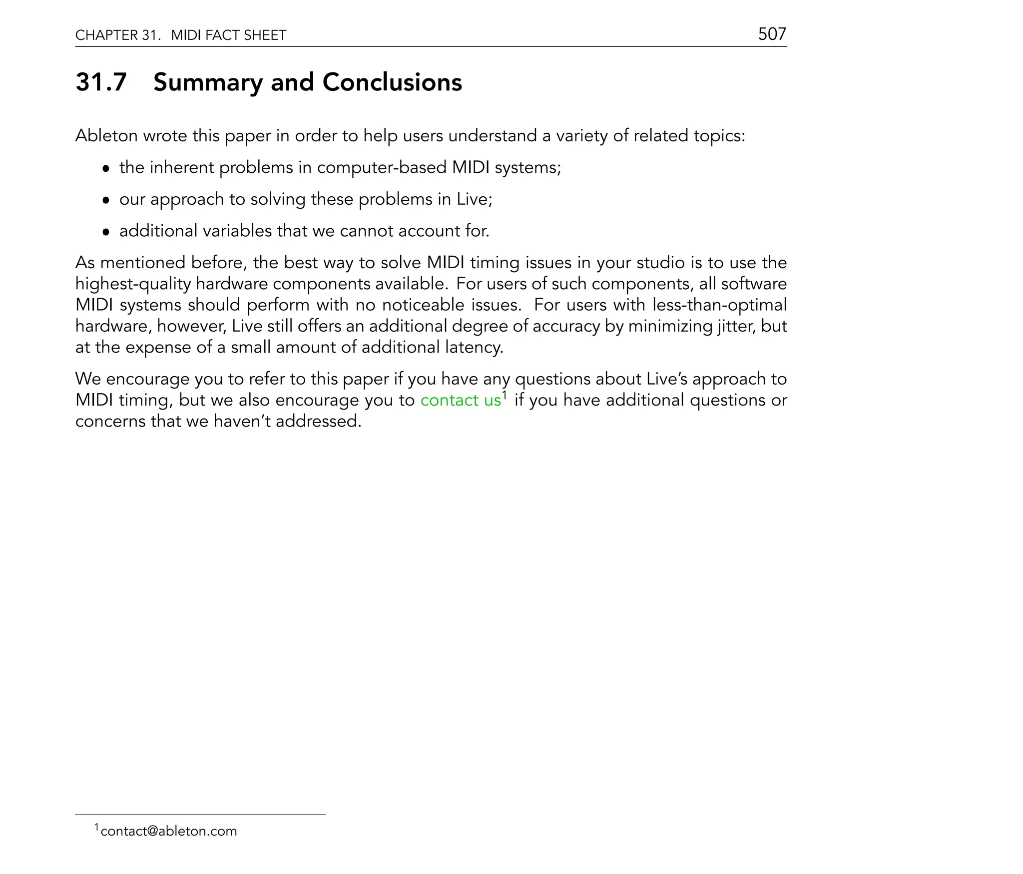 CHAPTER 31. MIDI FACT SHEET                                                                507

31.7      Summary and Conclusions
Ableton wrote this paper in order to help users understand a variety of related topics:
   ˆ the inherent problems in computer-based MIDI systems;
   ˆ our approach to solving these problems in Live;
   ˆ additional variables that we cannot account for.
As mentioned before, the best way to solve MIDI timing issues in your studio is to use the
highest-quality hardware components available. For users of such components, all software
MIDI systems should perform with no noticeable issues. For users with less-than-optimal
hardware, however, Live still offers an additional degree of accuracy by minimizing jitter, but
at the expense of a small amount of additional latency.
We encourage you to refer to this paper if you have any questions about Live's approach to
MIDI timing, but we also encourage you to contact us1 if you have additional questions or
concerns that we haven't addressed.




  1 contact@ableton.com
 