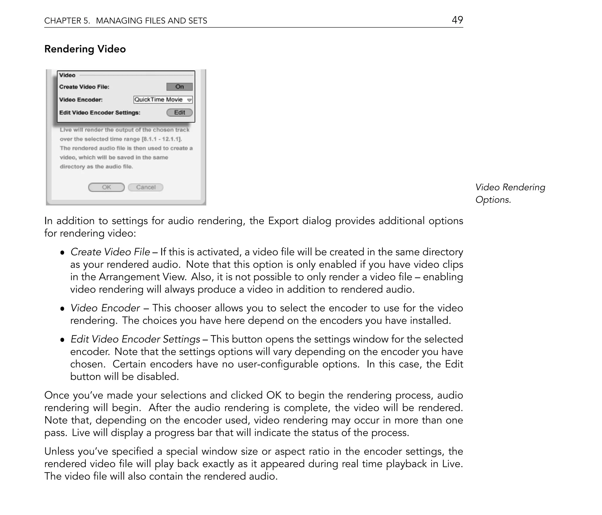 CHAPTER 5. MANAGING FILES AND SETS                                                        49

Rendering Video




                                                                                                Video Rendering
                                                                                                Options.

In addition to settings for audio rendering, the Export dialog provides additional options
for rendering video:
   ˆ Create Video File If this is activated, a video le will be created in the same directory
     as your rendered audio. Note that this option is only enabled if you have video clips
     in the Arrangement View. Also, it is not possible to only render a video le enabling
     video rendering will always produce a video in addition to rendered audio.
   ˆ Video Encoder This chooser allows you to select the encoder to use for the video
     rendering. The choices you have here depend on the encoders you have installed.
   ˆ Edit Video Encoder Settings This button opens the settings window for the selected
     encoder. Note that the settings options will vary depending on the encoder you have
     chosen. Certain encoders have no user-con gurable options. In this case, the Edit
     button will be disabled.
Once you've made your selections and clicked OK to begin the rendering process, audio
rendering will begin. After the audio rendering is complete, the video will be rendered.
Note that, depending on the encoder used, video rendering may occur in more than one
pass. Live will display a progress bar that will indicate the status of the process.
Unless you've speci ed a special window size or aspect ratio in the encoder settings, the
rendered video le will play back exactly as it appeared during real time playback in Live.
The video le will also contain the rendered audio.
 