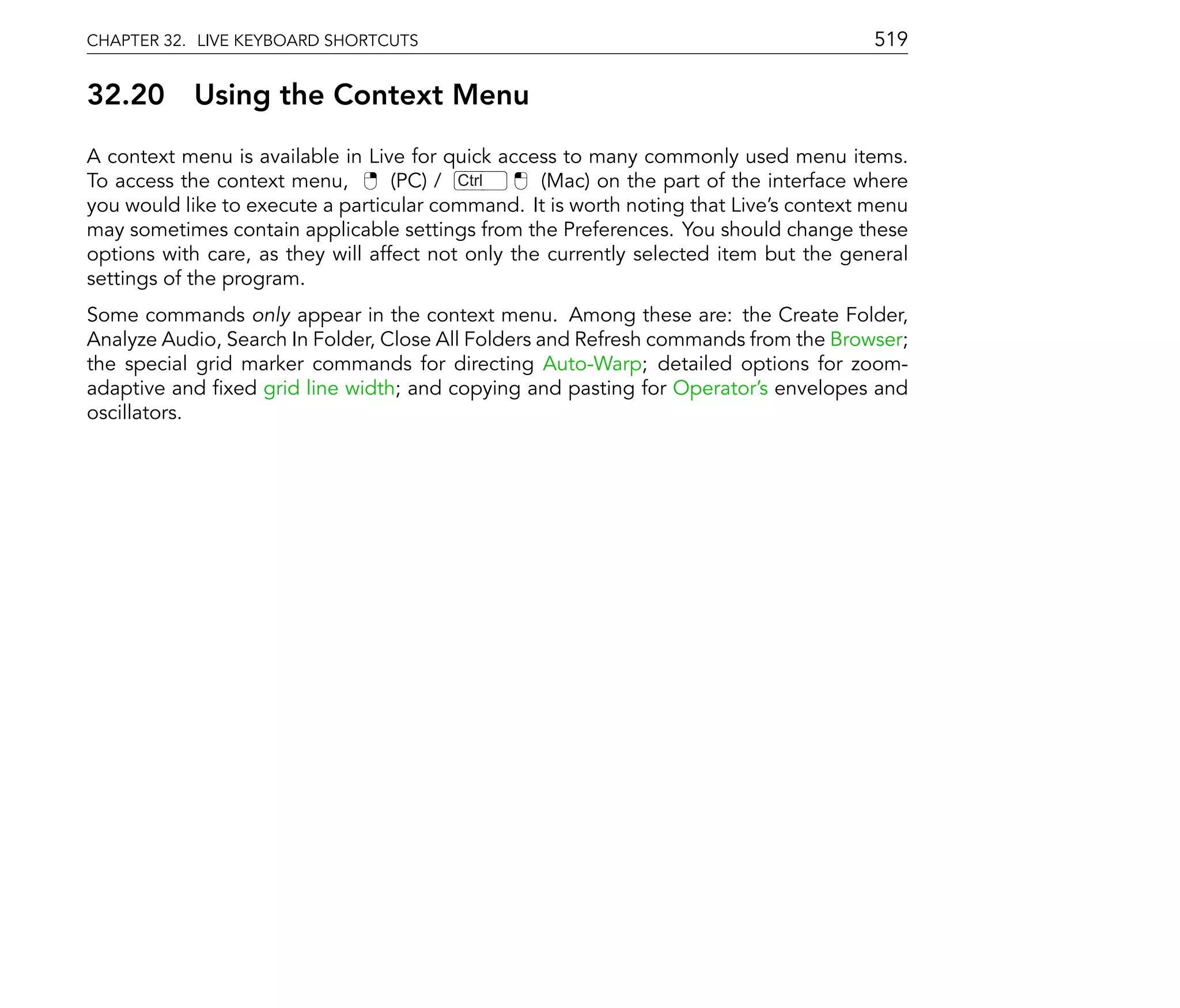 CHAPTER 32. LIVE KEYBOARD SHORTCUTS                                                    519

32.20      Using the Context Menu
A context menu is available in Live for quick access to many commonly used menu items.
To access the context menu,        (PC) / Ctrl     (Mac) on the part of the interface where
you would like to execute a particular command. It is worth noting that Live's context menu
may sometimes contain applicable settings from the Preferences. You should change these
options with care, as they will affect not only the currently selected item but the general
settings of the program.
Some commands only appear in the context menu. Among these are: the Create Folder,
Analyze Audio, Search In Folder, Close All Folders and Refresh commands from the Browser;
the special grid marker commands for directing Auto-Warp; detailed options for zoom-
adaptive and xed grid line width; and copying and pasting for Operator's envelopes and
oscillators.
 