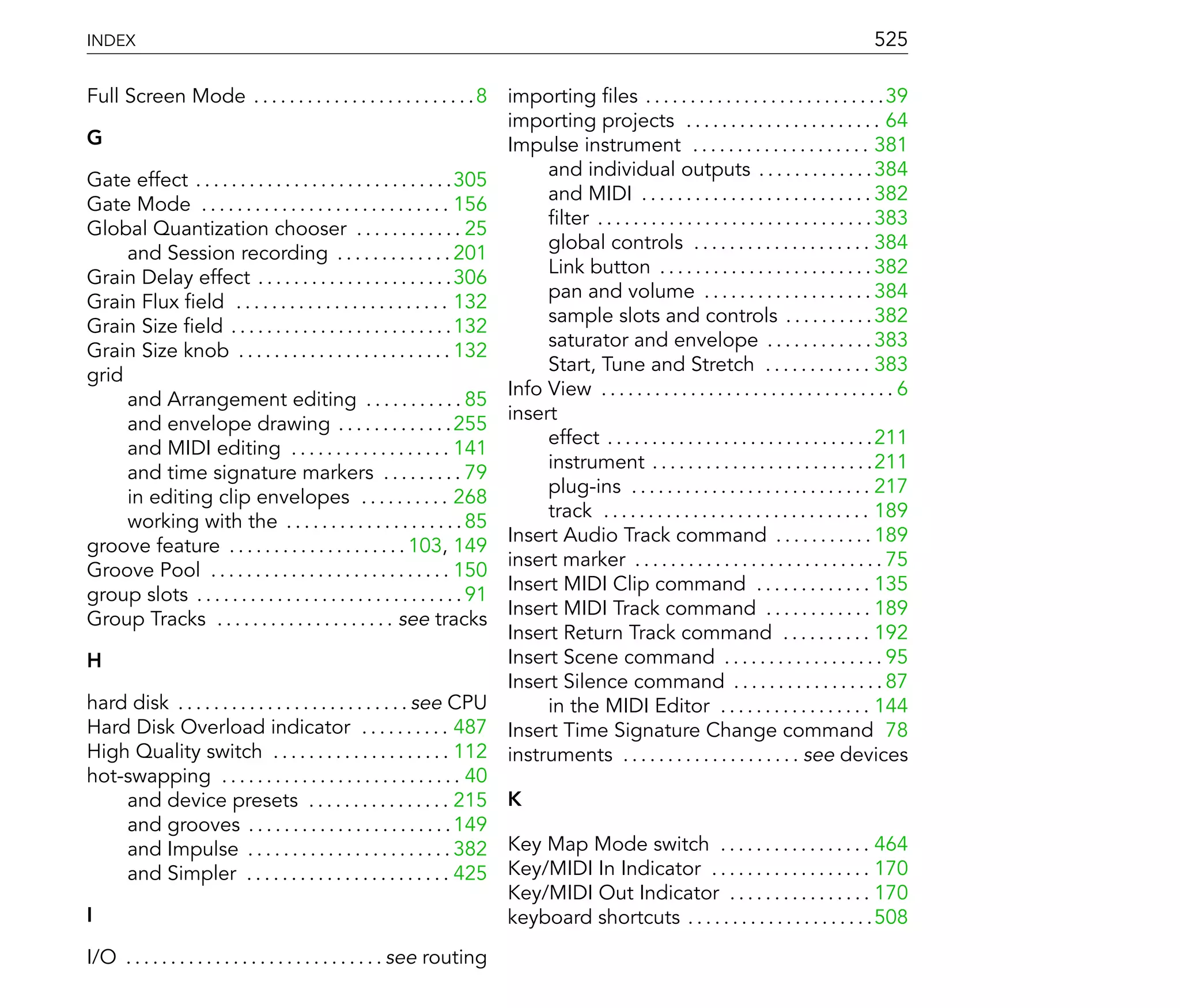 INDEX                                                                                                                                            525

Full Screen Mode . . . . . . . . . . . . . . . . . . . . . . . . . 8 importing les . . . . . . . . . . . . . . . . . . . . . . . . . . .39
                                                                           importing projects . . . . . . . . . . . . . . . . . . . . . . 64
G                                                                          Impulse instrument . . . . . . . . . . . . . . . . . . . . 381
                                                                                and individual outputs . . . . . . . . . . . . . 384
Gate effect . . . . . . . . . . . . . . . . . . . . . . . . . . . . .305
                                                                                and MIDI . . . . . . . . . . . . . . . . . . . . . . . . . . 382
Gate Mode . . . . . . . . . . . . . . . . . . . . . . . . . . . . 156
                                                                                  lter . . . . . . . . . . . . . . . . . . . . . . . . . . . . . . . 383
Global Quantization chooser . . . . . . . . . . . . 25
                                                                                global controls . . . . . . . . . . . . . . . . . . . . 384
     and Session recording . . . . . . . . . . . . . 201
                                                                                Link button . . . . . . . . . . . . . . . . . . . . . . . . 382
Grain Delay effect . . . . . . . . . . . . . . . . . . . . . .306
                                                                                pan and volume . . . . . . . . . . . . . . . . . . . 384
Grain Flux eld . . . . . . . . . . . . . . . . . . . . . . . . 132
                                                                                sample slots and controls . . . . . . . . . . 382
Grain Size eld . . . . . . . . . . . . . . . . . . . . . . . . . 132
                                                                                saturator and envelope . . . . . . . . . . . . 383
Grain Size knob . . . . . . . . . . . . . . . . . . . . . . . . 132
                                                                                Start, Tune and Stretch . . . . . . . . . . . . 383
grid
                                                                           Info View . . . . . . . . . . . . . . . . . . . . . . . . . . . . . . . . . 6
     and Arrangement editing . . . . . . . . . . . 85
                                                                           insert
     and envelope drawing . . . . . . . . . . . . . 255
                                                                                effect . . . . . . . . . . . . . . . . . . . . . . . . . . . . . .211
     and MIDI editing . . . . . . . . . . . . . . . . . . 141
                                                                                instrument . . . . . . . . . . . . . . . . . . . . . . . . .211
     and time signature markers . . . . . . . . . 79
                                                                                plug-ins . . . . . . . . . . . . . . . . . . . . . . . . . . . 217
     in editing clip envelopes . . . . . . . . . . 268
                                                                                track . . . . . . . . . . . . . . . . . . . . . . . . . . . . . . 189
     working with the . . . . . . . . . . . . . . . . . . . . 85
                                                                           Insert Audio Track command . . . . . . . . . . . 189
groove feature . . . . . . . . . . . . . . . . . . . . 103, 149
                                                                           insert marker . . . . . . . . . . . . . . . . . . . . . . . . . . . . 75
Groove Pool . . . . . . . . . . . . . . . . . . . . . . . . . . . 150
                                                                           Insert MIDI Clip command . . . . . . . . . . . . . 135
group slots . . . . . . . . . . . . . . . . . . . . . . . . . . . . . . 91
                                                                           Insert MIDI Track command . . . . . . . . . . . . 189
Group Tracks . . . . . . . . . . . . . . . . . . . . see tracks
                                                                           Insert Return Track command . . . . . . . . . . 192
H                                                                          Insert Scene command . . . . . . . . . . . . . . . . . . 95
                                                                           Insert Silence command . . . . . . . . . . . . . . . . . 87
hard disk . . . . . . . . . . . . . . . . . . . . . . . . . . see CPU           in the MIDI Editor . . . . . . . . . . . . . . . . . 144
Hard Disk Overload indicator . . . . . . . . . . 487 Insert Time Signature Change command 78
High Quality switch . . . . . . . . . . . . . . . . . . . . 112 instruments . . . . . . . . . . . . . . . . . . . . see devices
hot-swapping . . . . . . . . . . . . . . . . . . . . . . . . . . . 40
     and device presets . . . . . . . . . . . . . . . . 215 K
     and grooves . . . . . . . . . . . . . . . . . . . . . . . 149
     and Impulse . . . . . . . . . . . . . . . . . . . . . . . 382 Key Map Mode switch . . . . . . . . . . . . . . . . . 464
     and Simpler . . . . . . . . . . . . . . . . . . . . . . . 425 Key/MIDI In Indicator . . . . . . . . . . . . . . . . . . 170
                                                                           Key/MIDI Out Indicator . . . . . . . . . . . . . . . . 170
I                                                                          keyboard shortcuts . . . . . . . . . . . . . . . . . . . . .508
I/O . . . . . . . . . . . . . . . . . . . . . . . . . . . . . see routing
 