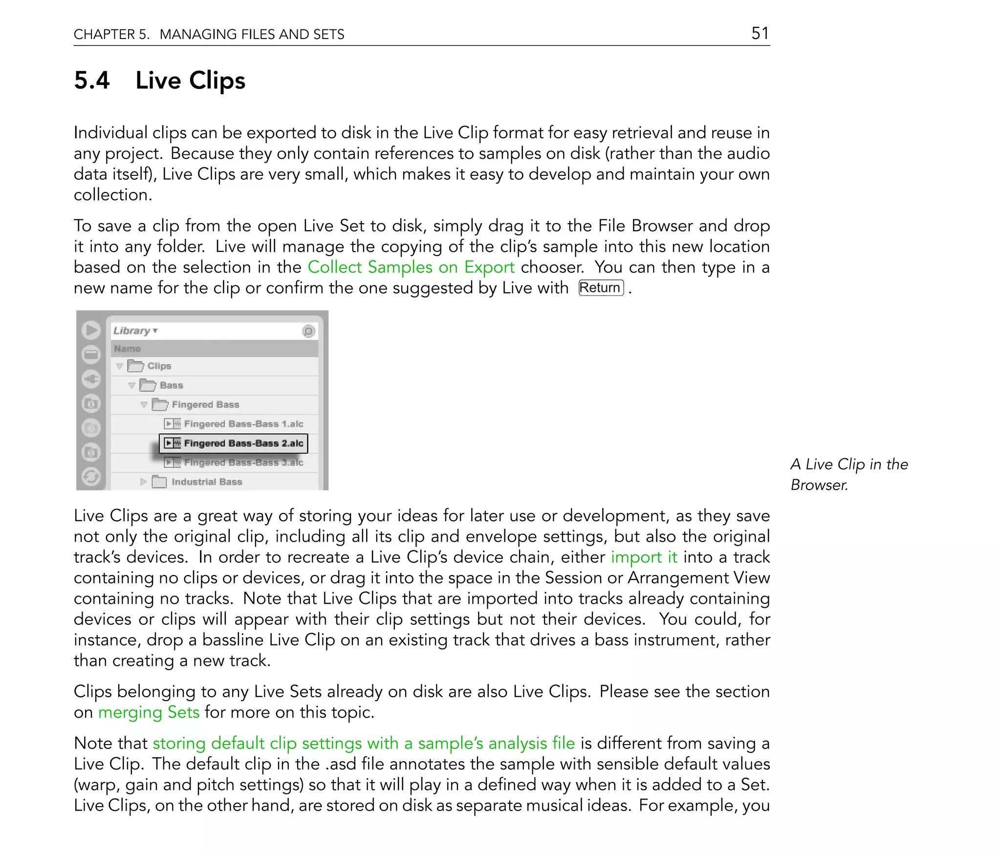CHAPTER 5. MANAGING FILES AND SETS                                                           51

5.4 Live Clips
Individual clips can be exported to disk in the Live Clip format for easy retrieval and reuse in
any project. Because they only contain references to samples on disk (rather than the audio
data itself), Live Clips are very small, which makes it easy to develop and maintain your own
collection.
To save a clip from the open Live Set to disk, simply drag it to the File Browser and drop
it into any folder. Live will manage the copying of the clip's sample into this new location
based on the selection in the Collect Samples on Export chooser. You can then type in a
new name for the clip or con rm the one suggested by Live with Return .




                                                                                                   A Live Clip in the
                                                                                                   Browser.

Live Clips are a great way of storing your ideas for later use or development, as they save
not only the original clip, including all its clip and envelope settings, but also the original
track's devices. In order to recreate a Live Clip's device chain, either import it into a track
containing no clips or devices, or drag it into the space in the Session or Arrangement View
containing no tracks. Note that Live Clips that are imported into tracks already containing
devices or clips will appear with their clip settings but not their devices. You could, for
instance, drop a bassline Live Clip on an existing track that drives a bass instrument, rather
than creating a new track.
Clips belonging to any Live Sets already on disk are also Live Clips. Please see the section
on merging Sets for more on this topic.
Note that storing default clip settings with a sample's analysis le is different from saving a
Live Clip. The default clip in the .asd le annotates the sample with sensible default values
(warp, gain and pitch settings) so that it will play in a de ned way when it is added to a Set.
Live Clips, on the other hand, are stored on disk as separate musical ideas. For example, you
 
