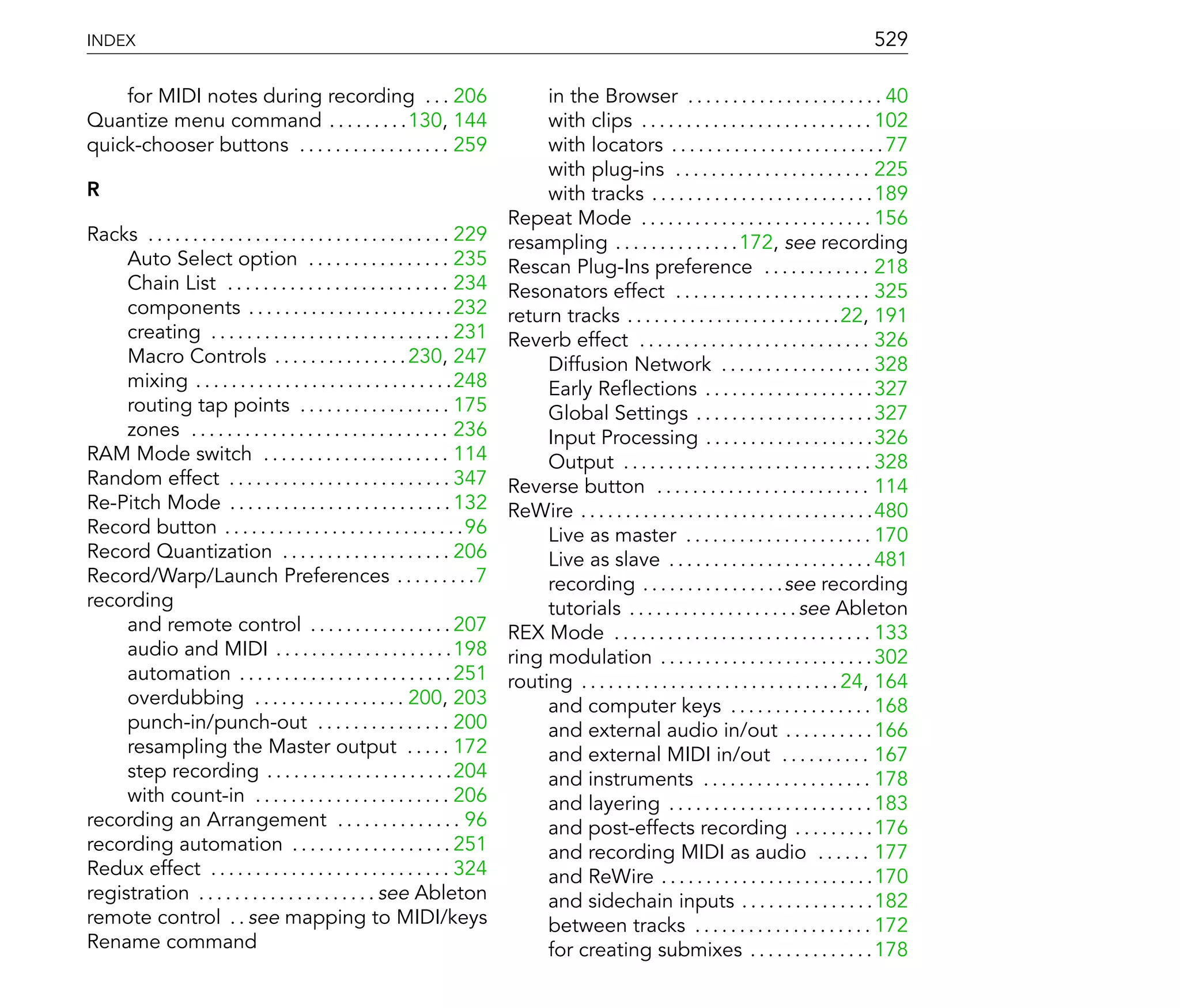 INDEX                                                                                                                                               529

    for MIDI notes during recording . . . 206                                        in the Browser . . . . . . . . . . . . . . . . . . . . . . 40
Quantize menu command . . . . . . . . .130, 144                                      with clips . . . . . . . . . . . . . . . . . . . . . . . . . . 102
quick-chooser buttons . . . . . . . . . . . . . . . . . 259                          with locators . . . . . . . . . . . . . . . . . . . . . . . . 77
                                                                                     with plug-ins . . . . . . . . . . . . . . . . . . . . . . 225
R                                                                                    with tracks . . . . . . . . . . . . . . . . . . . . . . . . . 189
                                                                                Repeat Mode . . . . . . . . . . . . . . . . . . . . . . . . . . 156
Racks . . . . . . . . . . . . . . . . . . . . . . . . . . . . . . . . . . 229   resampling . . . . . . . . . . . . . .172, see recording
     Auto Select option . . . . . . . . . . . . . . . . 235                     Rescan Plug-Ins preference . . . . . . . . . . . . 218
     Chain List . . . . . . . . . . . . . . . . . . . . . . . . . 234           Resonators effect . . . . . . . . . . . . . . . . . . . . . . 325
     components . . . . . . . . . . . . . . . . . . . . . . . 232               return tracks . . . . . . . . . . . . . . . . . . . . . . . .22, 191
     creating . . . . . . . . . . . . . . . . . . . . . . . . . . . 231         Reverb effect . . . . . . . . . . . . . . . . . . . . . . . . . . 326
     Macro Controls . . . . . . . . . . . . . . . 230, 247                           Diffusion Network . . . . . . . . . . . . . . . . . 328
     mixing . . . . . . . . . . . . . . . . . . . . . . . . . . . . .248             Early Re ections . . . . . . . . . . . . . . . . . . . 327
     routing tap points . . . . . . . . . . . . . . . . . 175                        Global Settings . . . . . . . . . . . . . . . . . . . . 327
     zones . . . . . . . . . . . . . . . . . . . . . . . . . . . . . 236             Input Processing . . . . . . . . . . . . . . . . . . .326
RAM Mode switch . . . . . . . . . . . . . . . . . . . . . 114                        Output . . . . . . . . . . . . . . . . . . . . . . . . . . . . 328
Random effect . . . . . . . . . . . . . . . . . . . . . . . . . 347             Reverse button . . . . . . . . . . . . . . . . . . . . . . . . 114
Re-Pitch Mode . . . . . . . . . . . . . . . . . . . . . . . . . 132             ReWire . . . . . . . . . . . . . . . . . . . . . . . . . . . . . . . . .480
Record button . . . . . . . . . . . . . . . . . . . . . . . . . . .96                Live as master . . . . . . . . . . . . . . . . . . . . . 170
Record Quantization . . . . . . . . . . . . . . . . . . . 206                        Live as slave . . . . . . . . . . . . . . . . . . . . . . . 481
Record/Warp/Launch Preferences . . . . . . . . .7                                    recording . . . . . . . . . . . . . . . .see recording
recording                                                                            tutorials . . . . . . . . . . . . . . . . . . . see Ableton
     and remote control . . . . . . . . . . . . . . . . 207                     REX Mode . . . . . . . . . . . . . . . . . . . . . . . . . . . . . 133
     audio and MIDI . . . . . . . . . . . . . . . . . . . .198                  ring modulation . . . . . . . . . . . . . . . . . . . . . . . . 302
     automation . . . . . . . . . . . . . . . . . . . . . . . . 251             routing . . . . . . . . . . . . . . . . . . . . . . . . . . . . . 24, 164
     overdubbing . . . . . . . . . . . . . . . . . 200, 203                          and computer keys . . . . . . . . . . . . . . . . 168
     punch-in/punch-out . . . . . . . . . . . . . . . 200                            and external audio in/out . . . . . . . . . . 166
     resampling the Master output . . . . . 172                                      and external MIDI in/out . . . . . . . . . . 167
     step recording . . . . . . . . . . . . . . . . . . . . .204                     and instruments . . . . . . . . . . . . . . . . . . . 178
     with count-in . . . . . . . . . . . . . . . . . . . . . . 206                   and layering . . . . . . . . . . . . . . . . . . . . . . . 183
recording an Arrangement . . . . . . . . . . . . . . 96                              and post-effects recording . . . . . . . . .176
recording automation . . . . . . . . . . . . . . . . . . 251                         and recording MIDI as audio . . . . . . 177
Redux effect . . . . . . . . . . . . . . . . . . . . . . . . . . . 324               and ReWire . . . . . . . . . . . . . . . . . . . . . . . .170
registration . . . . . . . . . . . . . . . . . . . . see Ableton                     and sidechain inputs . . . . . . . . . . . . . . .182
remote control . . see mapping to MIDI/keys                                          between tracks . . . . . . . . . . . . . . . . . . . . 172
Rename command                                                                       for creating submixes . . . . . . . . . . . . . . 178
 