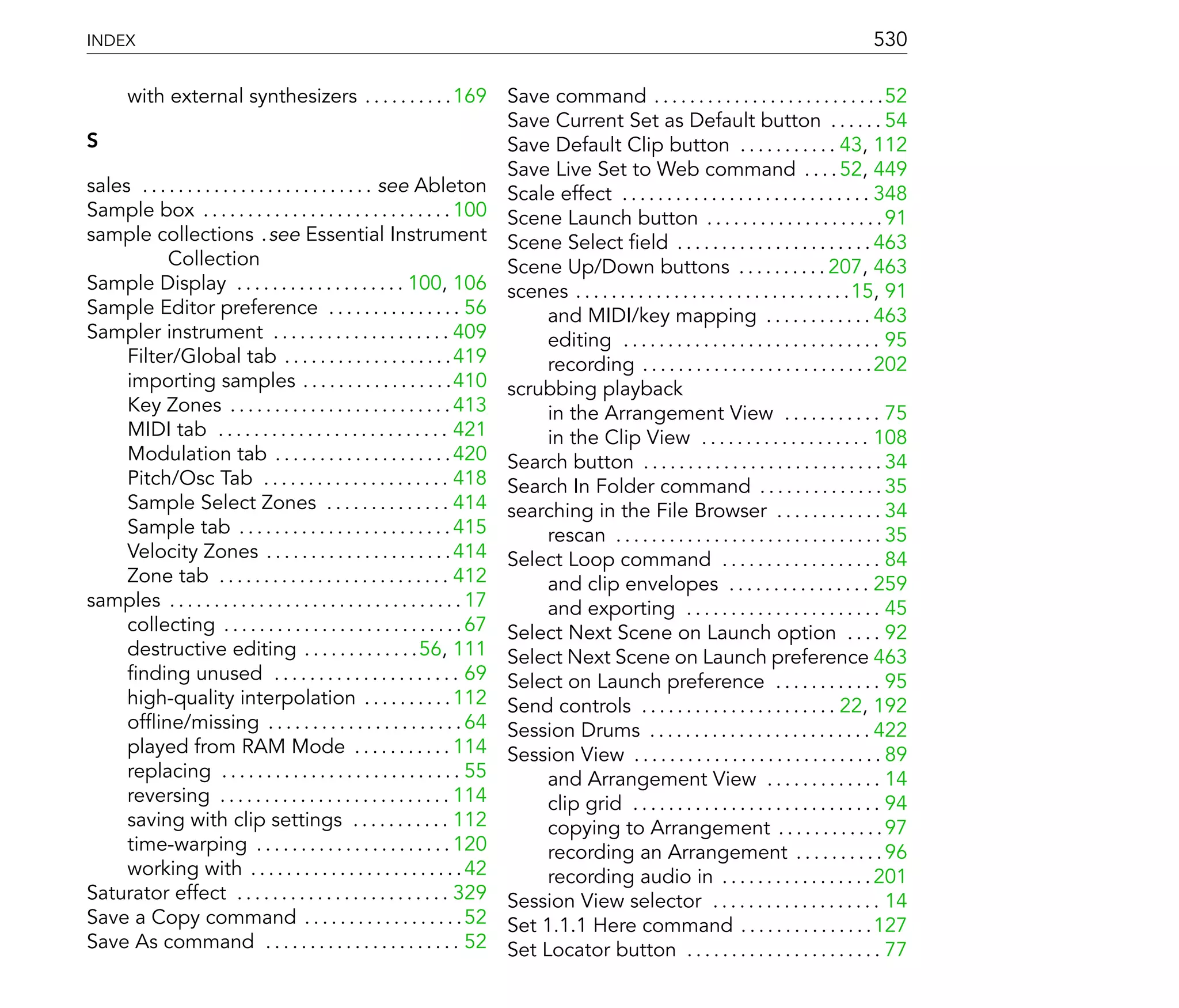INDEX                                                                                                                                          530

     with external synthesizers . . . . . . . . . . 169 Save command . . . . . . . . . . . . . . . . . . . . . . . . . .52
                                                                             Save Current Set as Default button . . . . . . 54
S                                                                            Save Default Clip button . . . . . . . . . . . 43, 112
                                                                             Save Live Set to Web command . . . . 52, 449
sales . . . . . . . . . . . . . . . . . . . . . . . . . . see Ableton Scale effect . . . . . . . . . . . . . . . . . . . . . . . . . . . . 348
Sample box . . . . . . . . . . . . . . . . . . . . . . . . . . . . 100 Scene Launch button . . . . . . . . . . . . . . . . . . . . 91
sample collections .see Essential Instrument Scene Select eld . . . . . . . . . . . . . . . . . . . . . . 463
            Collection                                                       Scene Up/Down buttons . . . . . . . . . . 207, 463
Sample Display . . . . . . . . . . . . . . . . . . . 100, 106 scenes . . . . . . . . . . . . . . . . . . . . . . . . . . . . . . .15, 91
Sample Editor preference . . . . . . . . . . . . . . . 56                        and MIDI/key mapping . . . . . . . . . . . . 463
Sampler instrument . . . . . . . . . . . . . . . . . . . . 409                   editing . . . . . . . . . . . . . . . . . . . . . . . . . . . . . 95
     Filter/Global tab . . . . . . . . . . . . . . . . . . . 419                 recording . . . . . . . . . . . . . . . . . . . . . . . . . .202
     importing samples . . . . . . . . . . . . . . . . .410 scrubbing playback
     Key Zones . . . . . . . . . . . . . . . . . . . . . . . . . 413             in the Arrangement View . . . . . . . . . . . 75
     MIDI tab . . . . . . . . . . . . . . . . . . . . . . . . . . 421            in the Clip View . . . . . . . . . . . . . . . . . . . 108
     Modulation tab . . . . . . . . . . . . . . . . . . . . 420 Search button . . . . . . . . . . . . . . . . . . . . . . . . . . . 34
     Pitch/Osc Tab . . . . . . . . . . . . . . . . . . . . . 418 Search In Folder command . . . . . . . . . . . . . . 35
     Sample Select Zones . . . . . . . . . . . . . . 414 searching in the File Browser . . . . . . . . . . . . 34
     Sample tab . . . . . . . . . . . . . . . . . . . . . . . . 415              rescan . . . . . . . . . . . . . . . . . . . . . . . . . . . . . . 35
     Velocity Zones . . . . . . . . . . . . . . . . . . . . . 414 Select Loop command . . . . . . . . . . . . . . . . . . 84
     Zone tab . . . . . . . . . . . . . . . . . . . . . . . . . . 412            and clip envelopes . . . . . . . . . . . . . . . . 259
samples . . . . . . . . . . . . . . . . . . . . . . . . . . . . . . . . . 17     and exporting . . . . . . . . . . . . . . . . . . . . . . 45
     collecting . . . . . . . . . . . . . . . . . . . . . . . . . . . 67 Select Next Scene on Launch option . . . . 92
     destructive editing . . . . . . . . . . . . .56, 111 Select Next Scene on Launch preference 463
       nding unused . . . . . . . . . . . . . . . . . . . . . 69 Select on Launch preference . . . . . . . . . . . . 95
     high-quality interpolation . . . . . . . . . . 112 Send controls . . . . . . . . . . . . . . . . . . . . . . 22, 192
     of ine/missing . . . . . . . . . . . . . . . . . . . . . . 64 Session Drums . . . . . . . . . . . . . . . . . . . . . . . . . 422
     played from RAM Mode . . . . . . . . . . . 114 Session View . . . . . . . . . . . . . . . . . . . . . . . . . . . . 89
     replacing . . . . . . . . . . . . . . . . . . . . . . . . . . . 55          and Arrangement View . . . . . . . . . . . . . 14
     reversing . . . . . . . . . . . . . . . . . . . . . . . . . . 114           clip grid . . . . . . . . . . . . . . . . . . . . . . . . . . . . 94
     saving with clip settings . . . . . . . . . . . 112                         copying to Arrangement . . . . . . . . . . . . 97
     time-warping . . . . . . . . . . . . . . . . . . . . . . 120                recording an Arrangement . . . . . . . . . . 96
     working with . . . . . . . . . . . . . . . . . . . . . . . . 42             recording audio in . . . . . . . . . . . . . . . . . 201
Saturator effect . . . . . . . . . . . . . . . . . . . . . . . . 329 Session View selector . . . . . . . . . . . . . . . . . . . 14
Save a Copy command . . . . . . . . . . . . . . . . . . 52 Set 1.1.1 Here command . . . . . . . . . . . . . . . 127
Save As command . . . . . . . . . . . . . . . . . . . . . . 52 Set Locator button . . . . . . . . . . . . . . . . . . . . . . 77
 