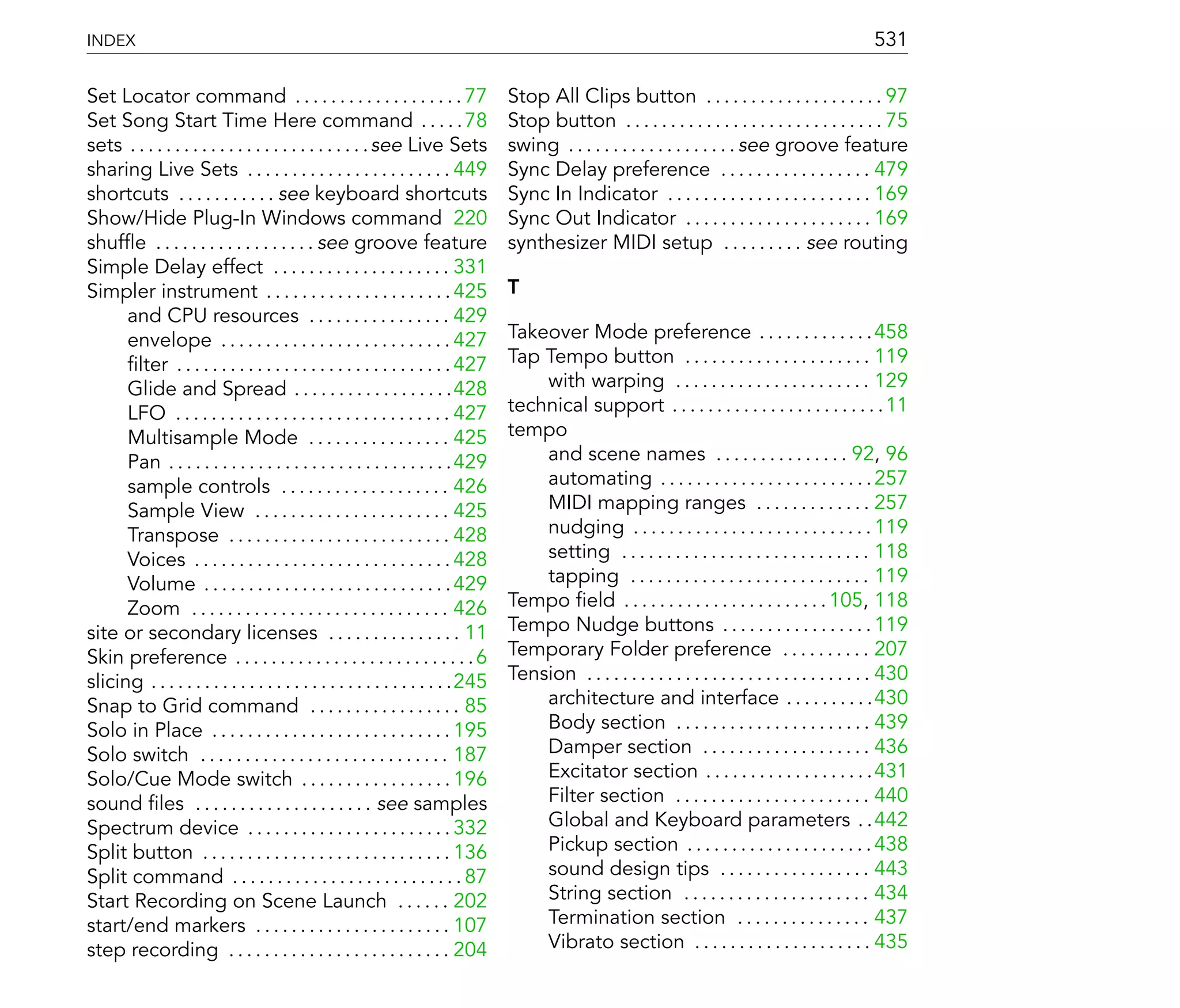 INDEX                                                                                                                                                531

Set Locator command . . . . . . . . . . . . . . . . . . . 77                     Stop All Clips button . . . . . . . . . . . . . . . . . . . . 97
Set Song Start Time Here command . . . . . 78                                    Stop button . . . . . . . . . . . . . . . . . . . . . . . . . . . . . 75
sets . . . . . . . . . . . . . . . . . . . . . . . . . . . see Live Sets         swing . . . . . . . . . . . . . . . . . . . see groove feature
sharing Live Sets . . . . . . . . . . . . . . . . . . . . . . . 449              Sync Delay preference . . . . . . . . . . . . . . . . . 479
shortcuts . . . . . . . . . . . see keyboard shortcuts                           Sync In Indicator . . . . . . . . . . . . . . . . . . . . . . . 169
Show/Hide Plug-In Windows command 220                                            Sync Out Indicator . . . . . . . . . . . . . . . . . . . . . 169
shuf e . . . . . . . . . . . . . . . . . . see groove feature                    synthesizer MIDI setup . . . . . . . . . see routing
Simple Delay effect . . . . . . . . . . . . . . . . . . . . 331
Simpler instrument . . . . . . . . . . . . . . . . . . . . . 425                 T
      and CPU resources . . . . . . . . . . . . . . . . 429
      envelope . . . . . . . . . . . . . . . . . . . . . . . . . . 427           Takeover Mode preference . . . . . . . . . . . . . 458
       lter . . . . . . . . . . . . . . . . . . . . . . . . . . . . . . . 427    Tap Tempo button . . . . . . . . . . . . . . . . . . . . . 119
      Glide and Spread . . . . . . . . . . . . . . . . . .428                        with warping . . . . . . . . . . . . . . . . . . . . . . 129
      LFO . . . . . . . . . . . . . . . . . . . . . . . . . . . . . . . 427      technical support . . . . . . . . . . . . . . . . . . . . . . . . 11
      Multisample Mode . . . . . . . . . . . . . . . . 425                       tempo
      Pan . . . . . . . . . . . . . . . . . . . . . . . . . . . . . . . .429         and scene names . . . . . . . . . . . . . . . 92, 96
      sample controls . . . . . . . . . . . . . . . . . . . 426                      automating . . . . . . . . . . . . . . . . . . . . . . . . 257
      Sample View . . . . . . . . . . . . . . . . . . . . . . 425                    MIDI mapping ranges . . . . . . . . . . . . . 257
      Transpose . . . . . . . . . . . . . . . . . . . . . . . . . 428                nudging . . . . . . . . . . . . . . . . . . . . . . . . . . . 119
      Voices . . . . . . . . . . . . . . . . . . . . . . . . . . . . . 428           setting . . . . . . . . . . . . . . . . . . . . . . . . . . . . 118
      Volume . . . . . . . . . . . . . . . . . . . . . . . . . . . . 429             tapping . . . . . . . . . . . . . . . . . . . . . . . . . . . 119
      Zoom . . . . . . . . . . . . . . . . . . . . . . . . . . . . . 426         Tempo eld . . . . . . . . . . . . . . . . . . . . . . . 105, 118
site or secondary licenses . . . . . . . . . . . . . . . 11                      Tempo Nudge buttons . . . . . . . . . . . . . . . . . 119
Skin preference . . . . . . . . . . . . . . . . . . . . . . . . . . . 6          Temporary Folder preference . . . . . . . . . . 207
slicing . . . . . . . . . . . . . . . . . . . . . . . . . . . . . . . . . .245   Tension . . . . . . . . . . . . . . . . . . . . . . . . . . . . . . . . 430
Snap to Grid command . . . . . . . . . . . . . . . . . 85                            architecture and interface . . . . . . . . . .430
Solo in Place . . . . . . . . . . . . . . . . . . . . . . . . . . . 195              Body section . . . . . . . . . . . . . . . . . . . . . . 439
Solo switch . . . . . . . . . . . . . . . . . . . . . . . . . . . . 187              Damper section . . . . . . . . . . . . . . . . . . . 436
Solo/Cue Mode switch . . . . . . . . . . . . . . . . . 196                           Excitator section . . . . . . . . . . . . . . . . . . .431
sound les . . . . . . . . . . . . . . . . . . . . see samples                        Filter section . . . . . . . . . . . . . . . . . . . . . . 440
Spectrum device . . . . . . . . . . . . . . . . . . . . . . . 332                    Global and Keyboard parameters . .442
Split button . . . . . . . . . . . . . . . . . . . . . . . . . . . . 136             Pickup section . . . . . . . . . . . . . . . . . . . . . 438
Split command . . . . . . . . . . . . . . . . . . . . . . . . . . 87                 sound design tips . . . . . . . . . . . . . . . . . 443
Start Recording on Scene Launch . . . . . . 202                                      String section . . . . . . . . . . . . . . . . . . . . . 434
start/end markers . . . . . . . . . . . . . . . . . . . . . . 107                    Termination section . . . . . . . . . . . . . . . 437
step recording . . . . . . . . . . . . . . . . . . . . . . . . . 204                 Vibrato section . . . . . . . . . . . . . . . . . . . . 435
 