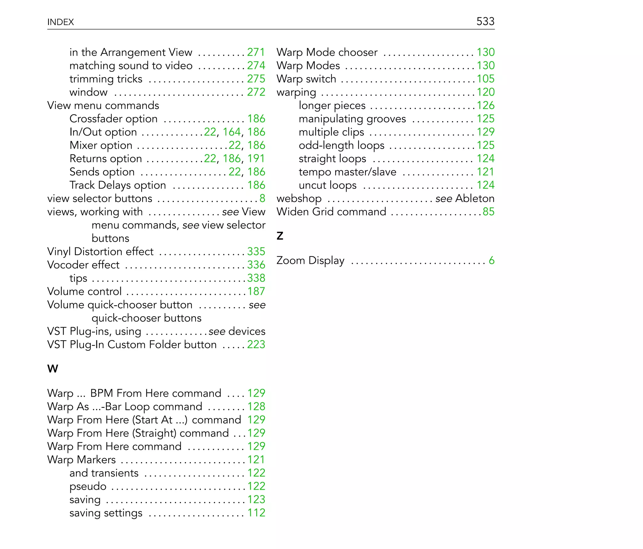 INDEX                                                                                                                                              533

    in the Arrangement View . . . . . . . . . . 271                            Warp Mode chooser . . . . . . . . . . . . . . . . . . . 130
    matching sound to video . . . . . . . . . . 274                            Warp Modes . . . . . . . . . . . . . . . . . . . . . . . . . . . 130
    trimming tricks . . . . . . . . . . . . . . . . . . . . 275                Warp switch . . . . . . . . . . . . . . . . . . . . . . . . . . . .105
    window . . . . . . . . . . . . . . . . . . . . . . . . . . . 272           warping . . . . . . . . . . . . . . . . . . . . . . . . . . . . . . . . 120
View menu commands                                                                 longer pieces . . . . . . . . . . . . . . . . . . . . . .126
    Crossfader option . . . . . . . . . . . . . . . . . 186                        manipulating grooves . . . . . . . . . . . . . 125
    In/Out option . . . . . . . . . . . . .22, 164, 186                            multiple clips . . . . . . . . . . . . . . . . . . . . . . 129
    Mixer option . . . . . . . . . . . . . . . . . . .22, 186                      odd-length loops . . . . . . . . . . . . . . . . . . 125
    Returns option . . . . . . . . . . . .22, 186, 191                             straight loops . . . . . . . . . . . . . . . . . . . . . 124
    Sends option . . . . . . . . . . . . . . . . . . 22, 186                       tempo master/slave . . . . . . . . . . . . . . . 121
    Track Delays option . . . . . . . . . . . . . . . 186                          uncut loops . . . . . . . . . . . . . . . . . . . . . . . 124
view selector buttons . . . . . . . . . . . . . . . . . . . . . 8              webshop . . . . . . . . . . . . . . . . . . . . . . see Ableton
views, working with . . . . . . . . . . . . . . . see View                     Widen Grid command . . . . . . . . . . . . . . . . . . .85
          menu commands, see view selector
          buttons                                                              Z
Vinyl Distortion effect . . . . . . . . . . . . . . . . . . 335
Vocoder effect . . . . . . . . . . . . . . . . . . . . . . . . . 336           Zoom Display . . . . . . . . . . . . . . . . . . . . . . . . . . . . 6
    tips . . . . . . . . . . . . . . . . . . . . . . . . . . . . . . . . 338
Volume control . . . . . . . . . . . . . . . . . . . . . . . . .187
Volume quick-chooser button . . . . . . . . . . see
          quick-chooser buttons
VST Plug-ins, using . . . . . . . . . . . . .see devices
VST Plug-In Custom Folder button . . . . . 223

W

Warp ... BPM From Here command . . . . 129
Warp As ...-Bar Loop command . . . . . . . . 128
Warp From Here (Start At ...) command 129
Warp From Here (Straight) command . . .129
Warp From Here command . . . . . . . . . . . . 129
Warp Markers . . . . . . . . . . . . . . . . . . . . . . . . . . 121
   and transients . . . . . . . . . . . . . . . . . . . . . 122
   pseudo . . . . . . . . . . . . . . . . . . . . . . . . . . . . 122
   saving . . . . . . . . . . . . . . . . . . . . . . . . . . . . . 123
   saving settings . . . . . . . . . . . . . . . . . . . . 112
 