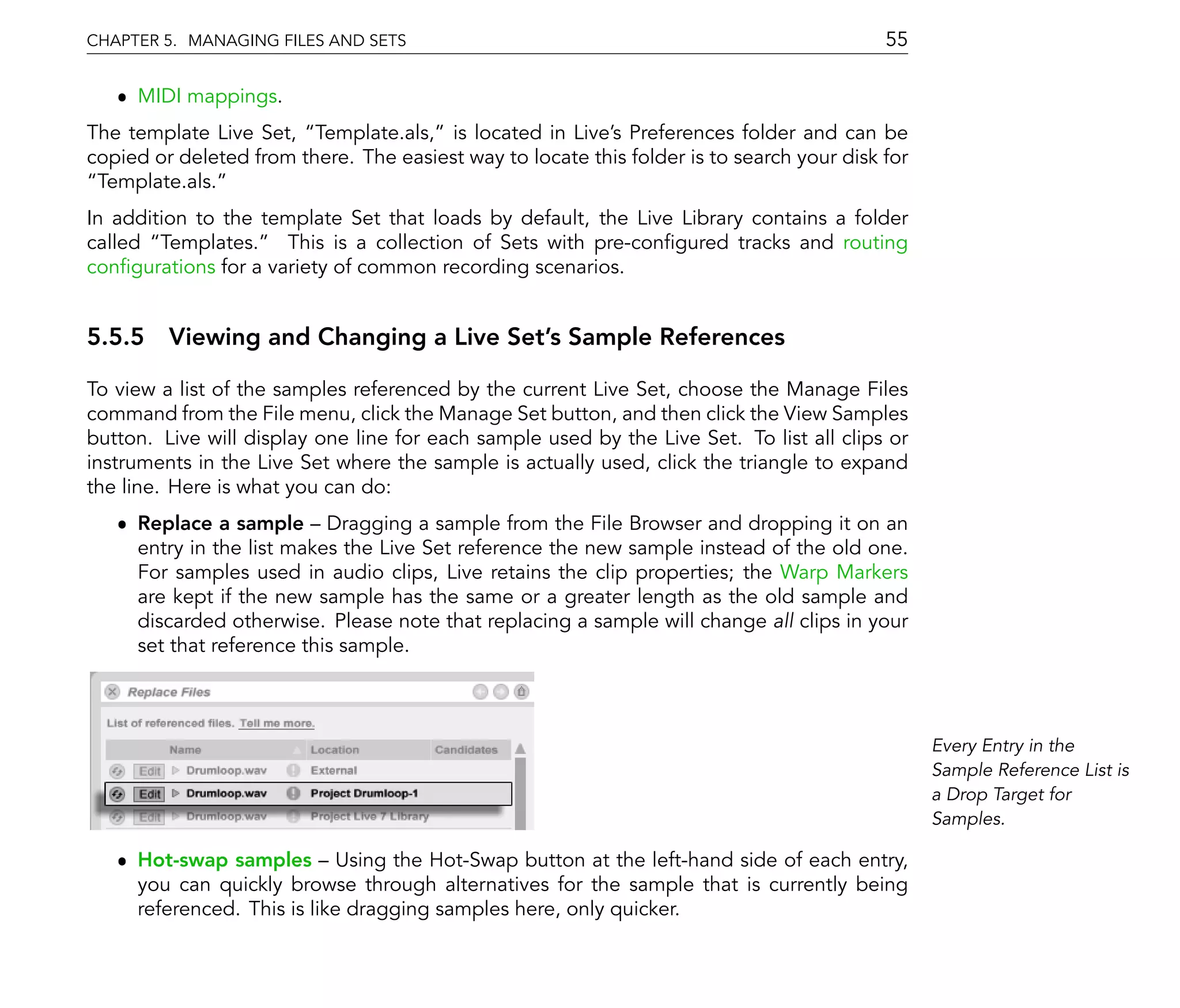 CHAPTER 5. MANAGING FILES AND SETS                                                         55

   ˆ MIDI mappings.
The template Live Set, Template.als, is located in Live's Preferences folder and can be
copied or deleted from there. The easiest way to locate this folder is to search your disk for
 Template.als.
In addition to the template Set that loads by default, the Live Library contains a folder
called Templates. This is a collection of Sets with pre-con gured tracks and routing
con gurations for a variety of common recording scenarios.


5.5.5 Viewing and Changing a Live Set's Sample References

To view a list of the samples referenced by the current Live Set, choose the Manage Files
command from the File menu, click the Manage Set button, and then click the View Samples
button. Live will display one line for each sample used by the Live Set. To list all clips or
instruments in the Live Set where the sample is actually used, click the triangle to expand
the line. Here is what you can do:
   ˆ Replace a sample Dragging a sample from the File Browser and dropping it on an
     entry in the list makes the Live Set reference the new sample instead of the old one.
     For samples used in audio clips, Live retains the clip properties; the Warp Markers
     are kept if the new sample has the same or a greater length as the old sample and
     discarded otherwise. Please note that replacing a sample will change all clips in your
     set that reference this sample.



                                                                                                 Every Entry in the
                                                                                                 Sample Reference List is
                                                                                                 a Drop Target for
                                                                                                 Samples.

   ˆ Hot-swap samples Using the Hot-Swap button at the left-hand side of each entry,
     you can quickly browse through alternatives for the sample that is currently being
     referenced. This is like dragging samples here, only quicker.
 