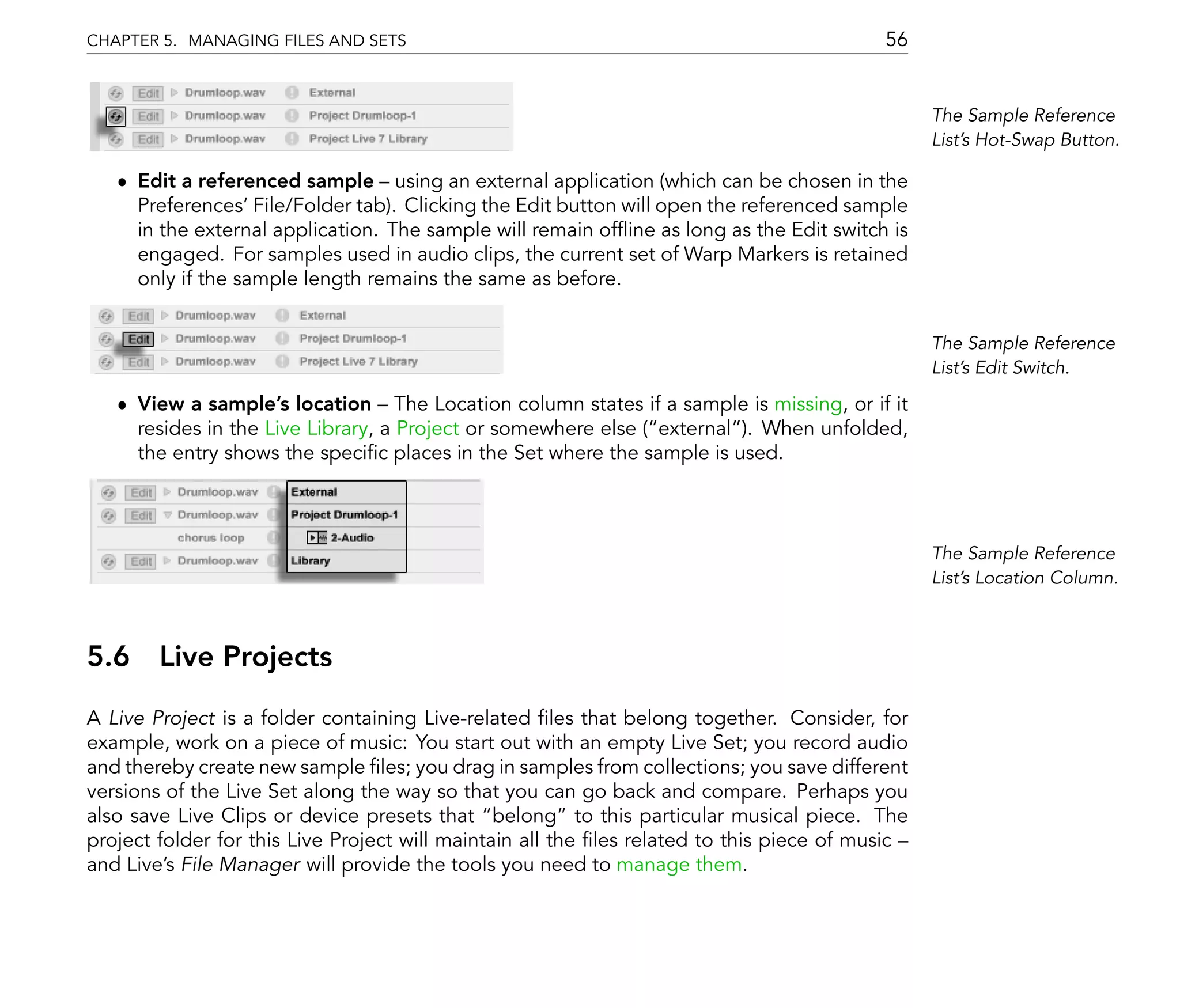 CHAPTER 5. MANAGING FILES AND SETS                                                        56


                                                                                                The Sample Reference
                                                                                                List's Hot-Swap Button.

   ˆ Edit a referenced sample using an external application (which can be chosen in the
     Preferences' File/Folder tab). Clicking the Edit button will open the referenced sample
     in the external application. The sample will remain of ine as long as the Edit switch is
     engaged. For samples used in audio clips, the current set of Warp Markers is retained
     only if the sample length remains the same as before.


                                                                                                The Sample Reference
                                                                                                List's Edit Switch.

   ˆ View a sample's location The Location column states if a sample is missing, or if it
     resides in the Live Library, a Project or somewhere else ( external ). When unfolded,
     the entry shows the speci c places in the Set where the sample is used.



                                                                                                The Sample Reference
                                                                                                List's Location Column.



5.6 Live Projects
A Live Project is a folder containing Live-related les that belong together. Consider, for
example, work on a piece of music: You start out with an empty Live Set; you record audio
and thereby create new sample les; you drag in samples from collections; you save different
versions of the Live Set along the way so that you can go back and compare. Perhaps you
also save Live Clips or device presets that belong to this particular musical piece. The
project folder for this Live Project will maintain all the les related to this piece of music
and Live's File Manager will provide the tools you need to manage them.
 