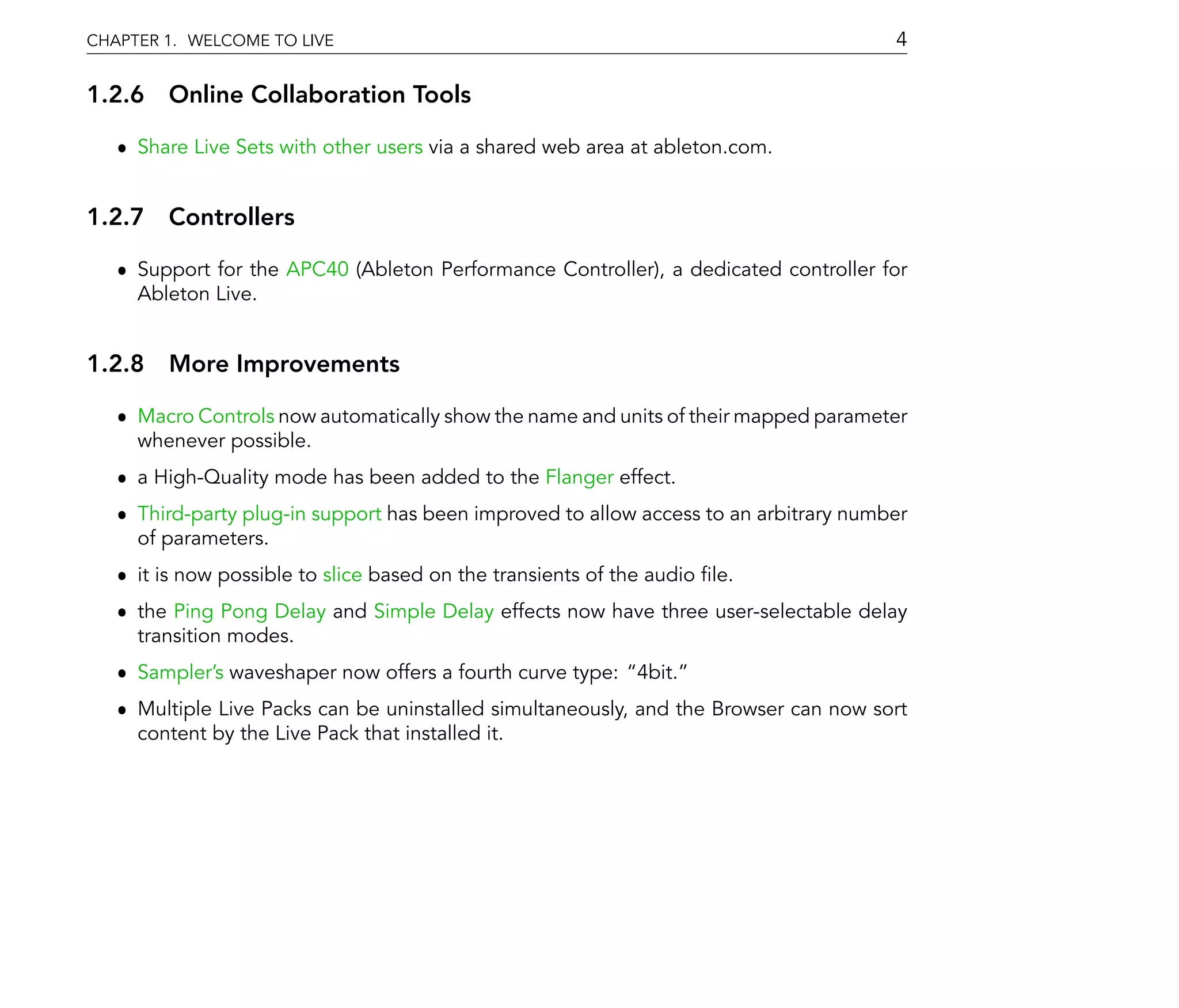 CHAPTER 1. WELCOME TO LIVE                                                             4

1.2.6 Online Collaboration Tools

   ˆ Share Live Sets with other users via a shared web area at ableton.com.


1.2.7 Controllers

   ˆ Support for the APC40 (Ableton Performance Controller), a dedicated controller for
     Ableton Live.


1.2.8 More Improvements

   ˆ Macro Controls now automatically show the name and units of their mapped parameter
     whenever possible.
   ˆ a High-Quality mode has been added to the Flanger effect.
   ˆ Third-party plug-in support has been improved to allow access to an arbitrary number
     of parameters.
   ˆ it is now possible to slice based on the transients of the audio le.
   ˆ the Ping Pong Delay and Simple Delay effects now have three user-selectable delay
     transition modes.
   ˆ Sampler's waveshaper now offers a fourth curve type: 4bit.
   ˆ Multiple Live Packs can be uninstalled simultaneously, and the Browser can now sort
     content by the Live Pack that installed it.
 