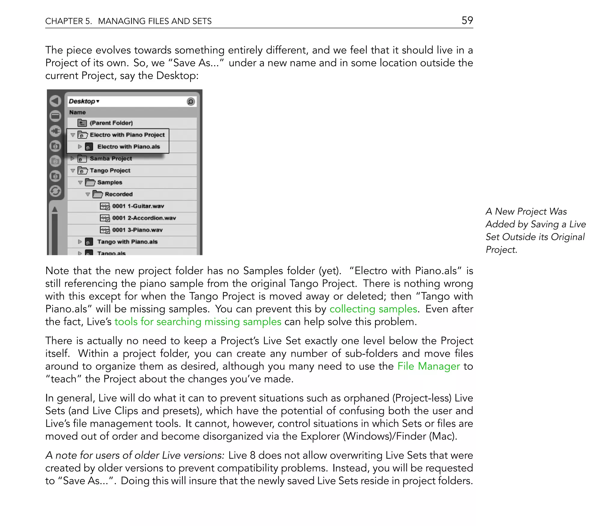 CHAPTER 5. MANAGING FILES AND SETS                                                           59

The piece evolves towards something entirely different, and we feel that it should live in a
Project of its own. So, we Save As... under a new name and in some location outside the
current Project, say the Desktop:




                                                                                                   A New Project Was
                                                                                                   Added by Saving a Live
                                                                                                   Set Outside its Original
                                                                                                   Project.

Note that the new project folder has no Samples folder (yet). Electro with Piano.als is
still referencing the piano sample from the original Tango Project. There is nothing wrong
with this except for when the Tango Project is moved away or deleted; then Tango with
Piano.als will be missing samples. You can prevent this by collecting samples. Even after
the fact, Live's tools for searching missing samples can help solve this problem.
There is actually no need to keep a Project's Live Set exactly one level below the Project
itself. Within a project folder, you can create any number of sub-folders and move les
around to organize them as desired, although you many need to use the File Manager to
  teach the Project about the changes you've made.
In general, Live will do what it can to prevent situations such as orphaned (Project-less) Live
Sets (and Live Clips and presets), which have the potential of confusing both the user and
Live's le management tools. It cannot, however, control situations in which Sets or les are
moved out of order and become disorganized via the Explorer (Windows)/Finder (Mac).
A note for users of older Live versions: Live 8 does not allow overwriting Live Sets that were
created by older versions to prevent compatibility problems. Instead, you will be requested
to Save As... . Doing this will insure that the newly saved Live Sets reside in project folders.
 