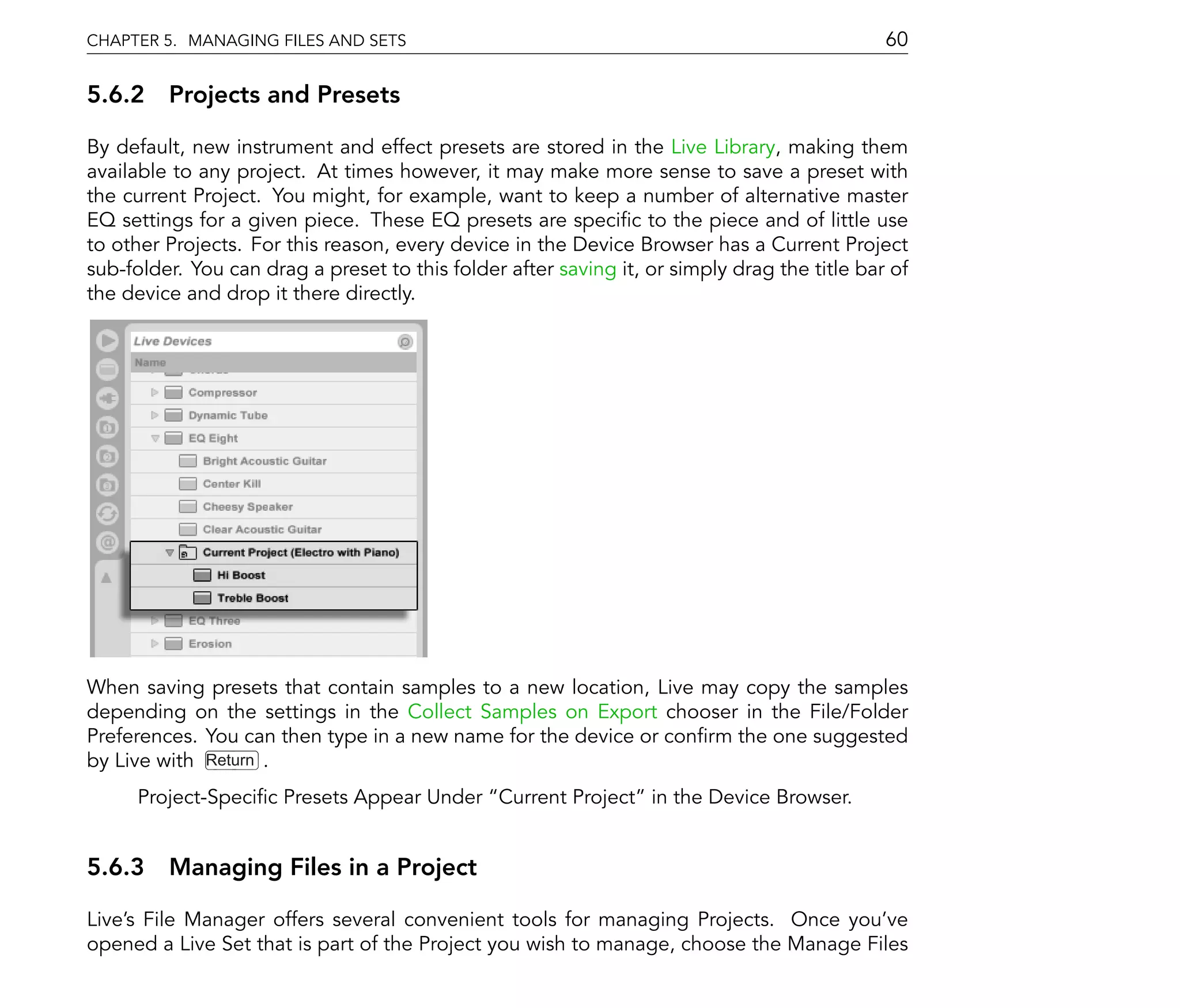 CHAPTER 5. MANAGING FILES AND SETS                                                            60

5.6.2 Projects and Presets

By default, new instrument and effect presets are stored in the Live Library, making them
available to any project. At times however, it may make more sense to save a preset with
the current Project. You might, for example, want to keep a number of alternative master
EQ settings for a given piece. These EQ presets are speci c to the piece and of little use
to other Projects. For this reason, every device in the Device Browser has a Current Project
sub-folder. You can drag a preset to this folder after saving it, or simply drag the title bar of
the device and drop it there directly.




When saving presets that contain samples to a new location, Live may copy the samples
depending on the settings in the Collect Samples on Export chooser in the File/Folder
Preferences. You can then type in a new name for the device or con rm the one suggested
by Live with Return .
      Project-Speci c Presets Appear Under Current Project in the Device Browser.


5.6.3 Managing Files in a Project

Live's File Manager offers several convenient tools for managing Projects. Once you've
opened a Live Set that is part of the Project you wish to manage, choose the Manage Files
 