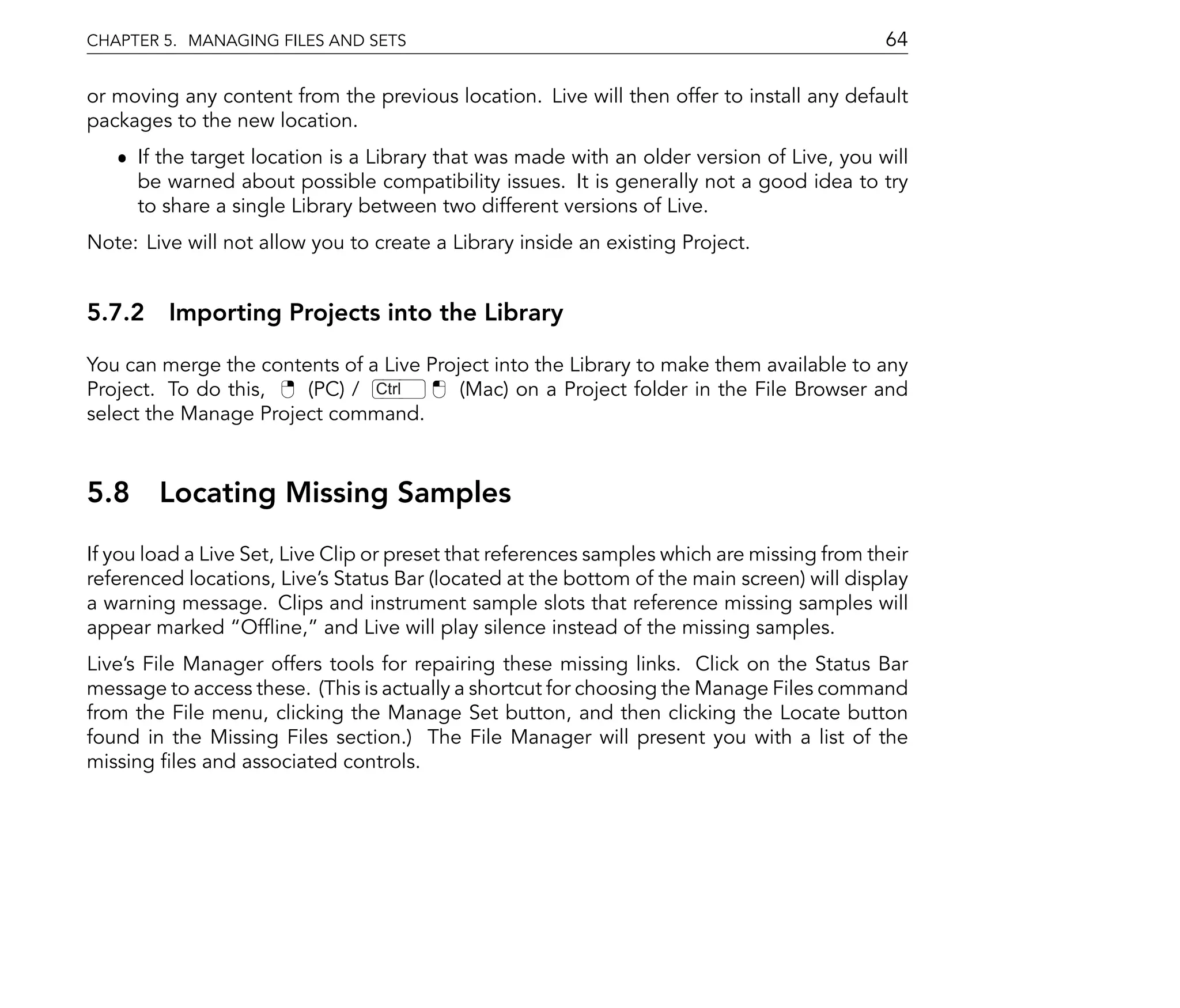 CHAPTER 5. MANAGING FILES AND SETS                                                           64

or moving any content from the previous location. Live will then offer to install any default
packages to the new location.
   ˆ If the target location is a Library that was made with an older version of Live, you will
     be warned about possible compatibility issues. It is generally not a good idea to try
     to share a single Library between two different versions of Live.
Note: Live will not allow you to create a Library inside an existing Project.


5.7.2 Importing Projects into the Library

You can merge the contents of a Live Project into the Library to make them available to any
Project. To do this,   (PC) / Ctrl       (Mac) on a Project folder in the File Browser and
select the Manage Project command.



5.8 Locating Missing Samples
If you load a Live Set, Live Clip or preset that references samples which are missing from their
referenced locations, Live's Status Bar (located at the bottom of the main screen) will display
a warning message. Clips and instrument sample slots that reference missing samples will
appear marked Of ine, and Live will play silence instead of the missing samples.
Live's File Manager offers tools for repairing these missing links. Click on the Status Bar
message to access these. (This is actually a shortcut for choosing the Manage Files command
from the File menu, clicking the Manage Set button, and then clicking the Locate button
found in the Missing Files section.) The File Manager will present you with a list of the
missing les and associated controls.
 