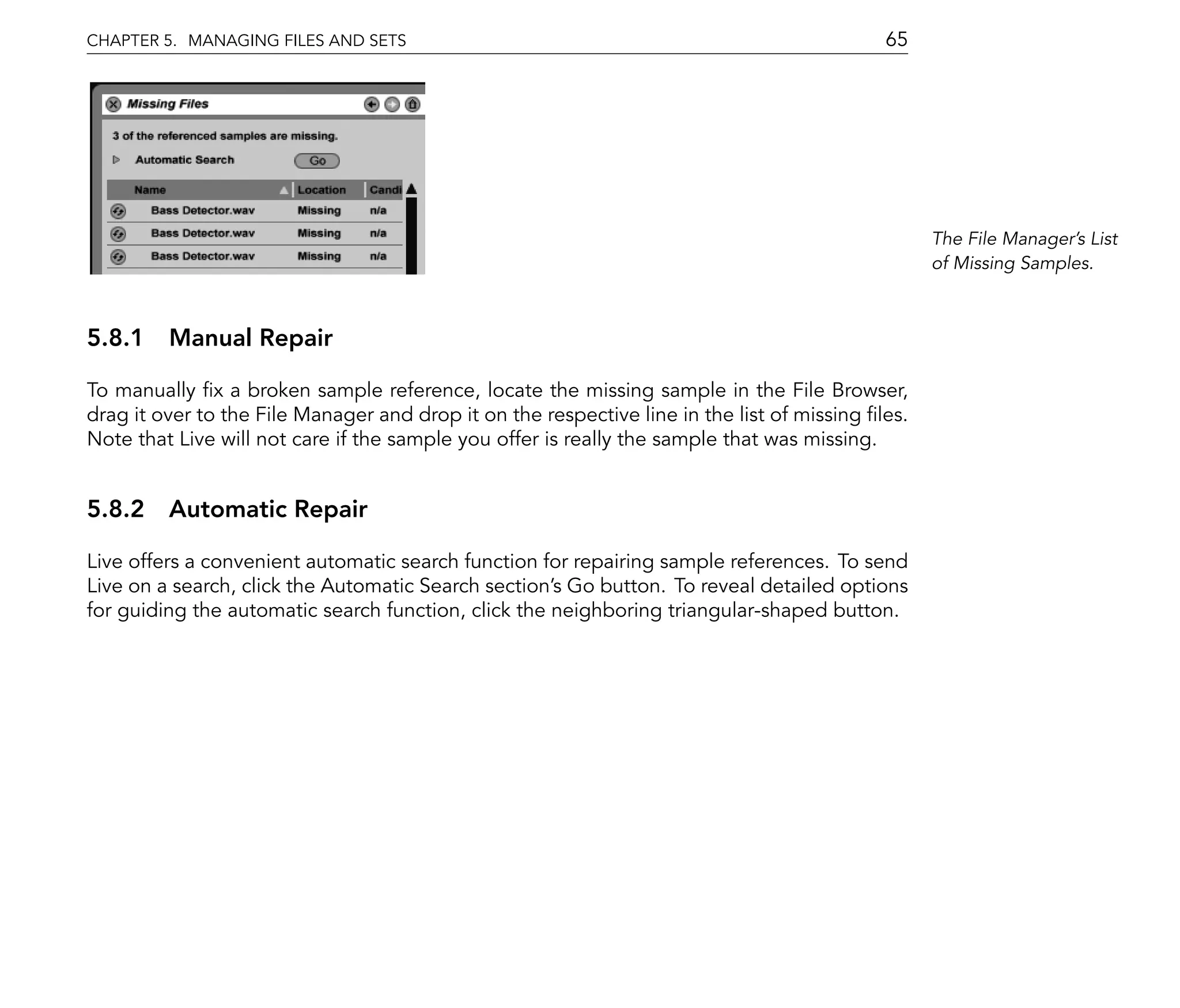 CHAPTER 5. MANAGING FILES AND SETS                                                          65




                                                                                                  The File Manager's List
                                                                                                  of Missing Samples.



5.8.1 Manual Repair

To manually x a broken sample reference, locate the missing sample in the File Browser,
drag it over to the File Manager and drop it on the respective line in the list of missing les.
Note that Live will not care if the sample you offer is really the sample that was missing.


5.8.2 Automatic Repair

Live offers a convenient automatic search function for repairing sample references. To send
Live on a search, click the Automatic Search section's Go button. To reveal detailed options
for guiding the automatic search function, click the neighboring triangular-shaped button.
 