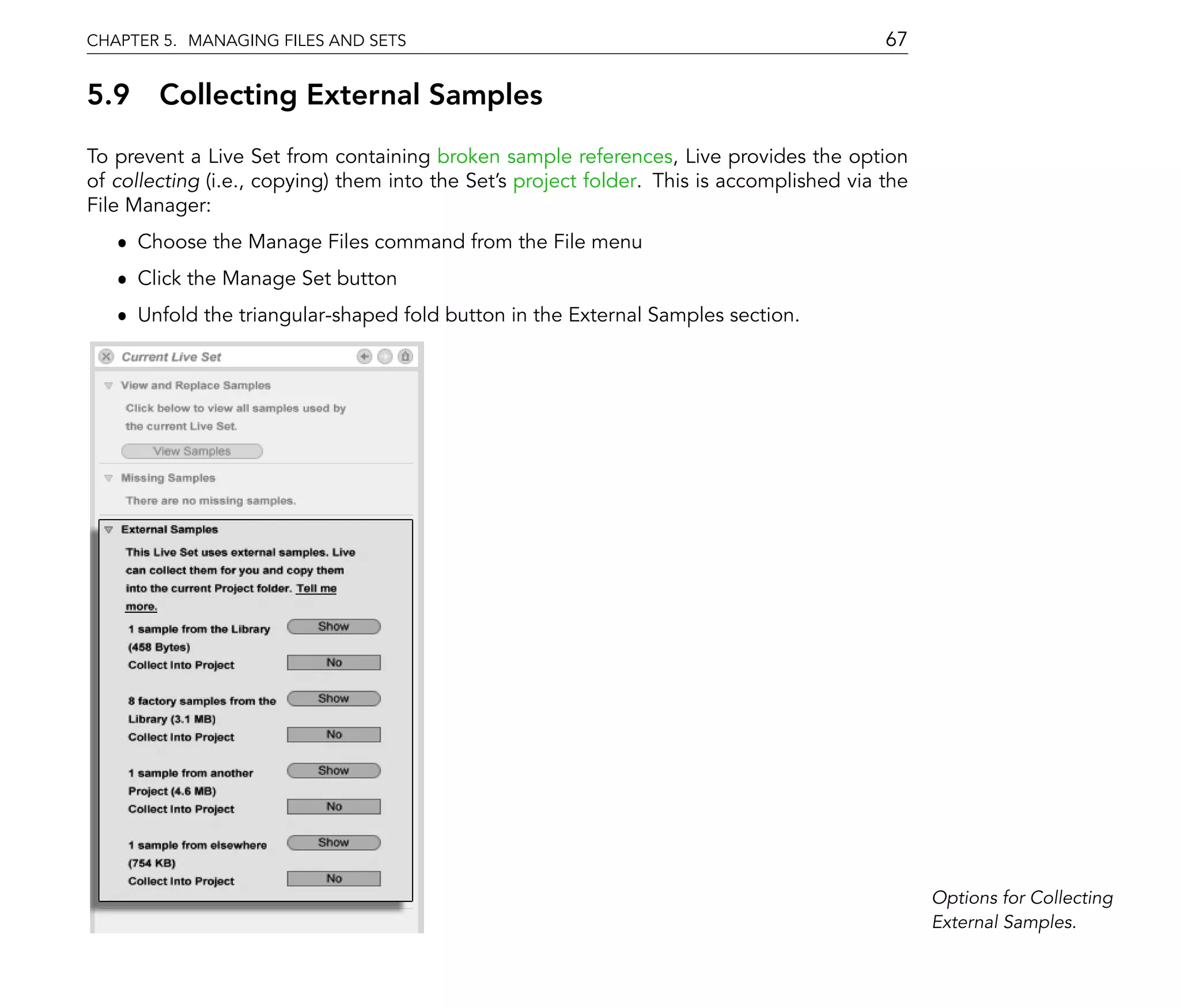 CHAPTER 5. MANAGING FILES AND SETS                                                         67

5.9 Collecting External Samples
To prevent a Live Set from containing broken sample references, Live provides the option
of collecting (i.e., copying) them into the Set's project folder. This is accomplished via the
File Manager:
   ˆ Choose the Manage Files command from the File menu
   ˆ Click the Manage Set button
   ˆ Unfold the triangular-shaped fold button in the External Samples section.




                                                                                                 Options for Collecting
                                                                                                 External Samples.
 