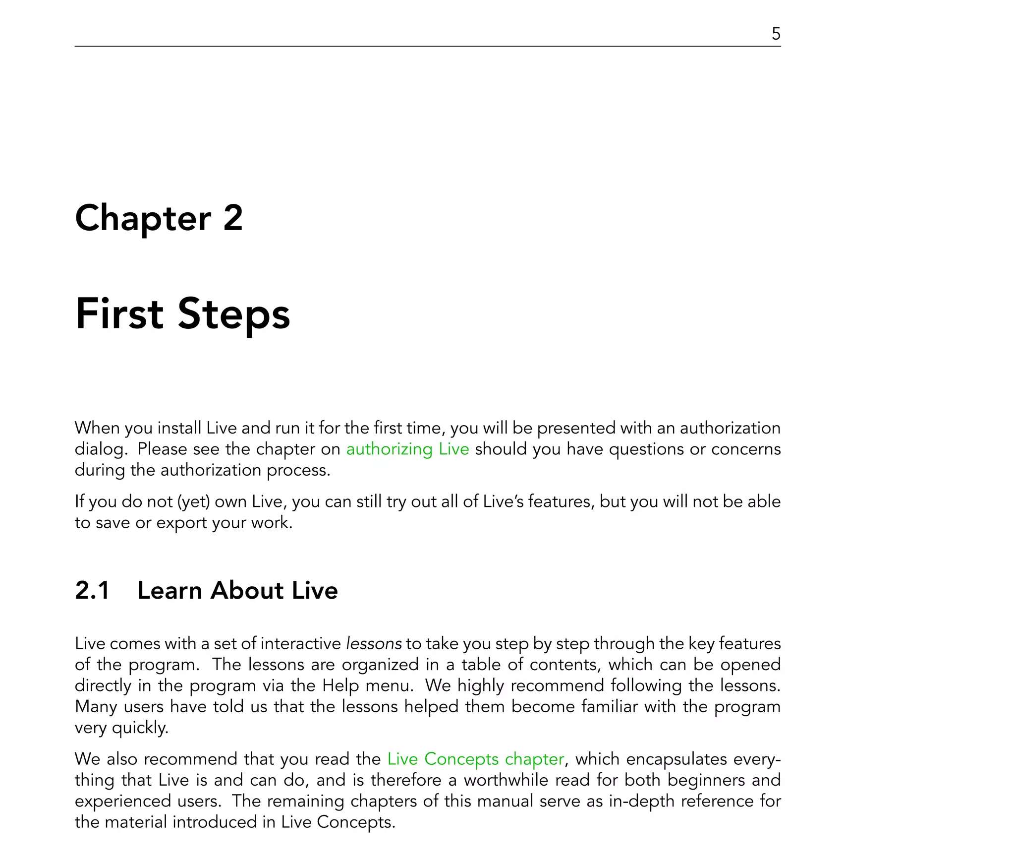 5




Chapter 2

First Steps

When you install Live and run it for the rst time, you will be presented with an authorization
dialog. Please see the chapter on authorizing Live should you have questions or concerns
during the authorization process.
If you do not (yet) own Live, you can still try out all of Live's features, but you will not be able
to save or export your work.



2.1 Learn About Live
Live comes with a set of interactive lessons to take you step by step through the key features
of the program. The lessons are organized in a table of contents, which can be opened
directly in the program via the Help menu. We highly recommend following the lessons.
Many users have told us that the lessons helped them become familiar with the program
very quickly.
We also recommend that you read the Live Concepts chapter, which encapsulates every-
thing that Live is and can do, and is therefore a worthwhile read for both beginners and
experienced users. The remaining chapters of this manual serve as in-depth reference for
the material introduced in Live Concepts.
 