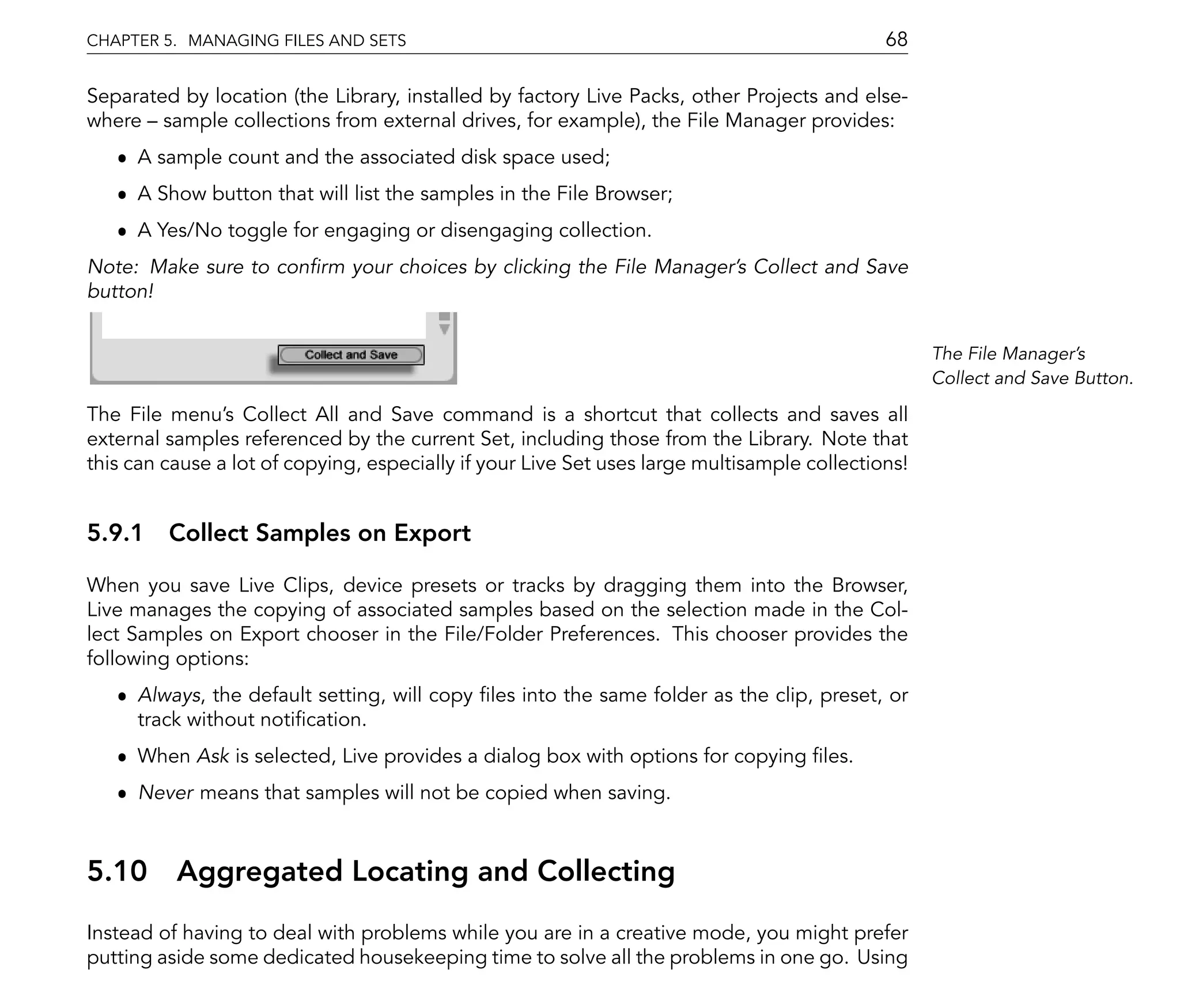 CHAPTER 5. MANAGING FILES AND SETS                                                           68

Separated by location (the Library, installed by factory Live Packs, other Projects and else-
where sample collections from external drives, for example), the File Manager provides:
   ˆ A sample count and the associated disk space used;
   ˆ A Show button that will list the samples in the File Browser;
   ˆ A Yes/No toggle for engaging or disengaging collection.
Note: Make sure to con rm your choices by clicking the File Manager's Collect and Save
button!


                                                                                                   The File Manager's
                                                                                                   Collect and Save Button.

The File menu's Collect All and Save command is a shortcut that collects and saves all
external samples referenced by the current Set, including those from the Library. Note that
this can cause a lot of copying, especially if your Live Set uses large multisample collections!


5.9.1 Collect Samples on Export

When you save Live Clips, device presets or tracks by dragging them into the Browser,
Live manages the copying of associated samples based on the selection made in the Col-
lect Samples on Export chooser in the File/Folder Preferences. This chooser provides the
following options:
   ˆ Always, the default setting, will copy les into the same folder as the clip, preset, or
     track without noti cation.
   ˆ When Ask is selected, Live provides a dialog box with options for copying les.
   ˆ Never means that samples will not be copied when saving.



5.10      Aggregated Locating and Collecting
Instead of having to deal with problems while you are in a creative mode, you might prefer
putting aside some dedicated housekeeping time to solve all the problems in one go. Using
 