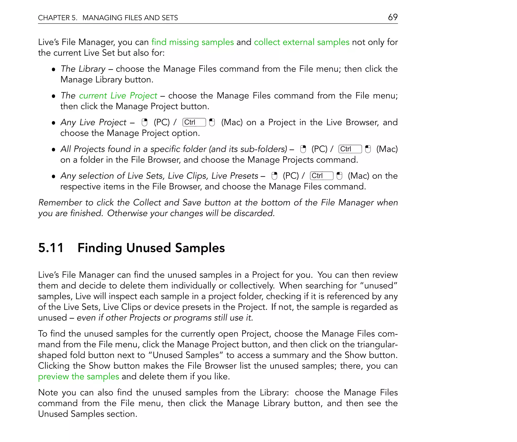 CHAPTER 5. MANAGING FILES AND SETS                                                           69

Live's File Manager, you can nd missing samples and collect external samples not only for
the current Live Set but also for:
   ˆ The Library choose the Manage Files command from the File menu; then click the
     Manage Library button.
   ˆ The current Live Project choose the Manage Files command from the File menu;
     then click the Manage Project button.
   ˆ Any Live Project     (PC) / Ctrl           (Mac) on a Project in the Live Browser, and
     choose the Manage Project option.
   ˆ All Projects found in a speci c folder (and its sub-folders)  (PC) / Ctrl            (Mac)
     on a folder in the File Browser, and choose the Manage Projects command.
   ˆ Any selection of Live Sets, Live Clips, Live Presets   (PC) / Ctrl    (Mac) on the
     respective items in the File Browser, and choose the Manage Files command.
Remember to click the Collect and Save button at the bottom of the File Manager when
you are nished. Otherwise your changes will be discarded.



5.11      Finding Unused Samples
Live's File Manager can nd the unused samples in a Project for you. You can then review
them and decide to delete them individually or collectively. When searching for unused
samples, Live will inspect each sample in a project folder, checking if it is referenced by any
of the Live Sets, Live Clips or device presets in the Project. If not, the sample is regarded as
unused even if other Projects or programs still use it.
To nd the unused samples for the currently open Project, choose the Manage Files com-
mand from the File menu, click the Manage Project button, and then click on the triangular-
shaped fold button next to Unused Samples to access a summary and the Show button.
Clicking the Show button makes the File Browser list the unused samples; there, you can
preview the samples and delete them if you like.
Note you can also nd the unused samples from the Library: choose the Manage Files
command from the File menu, then click the Manage Library button, and then see the
Unused Samples section.
 