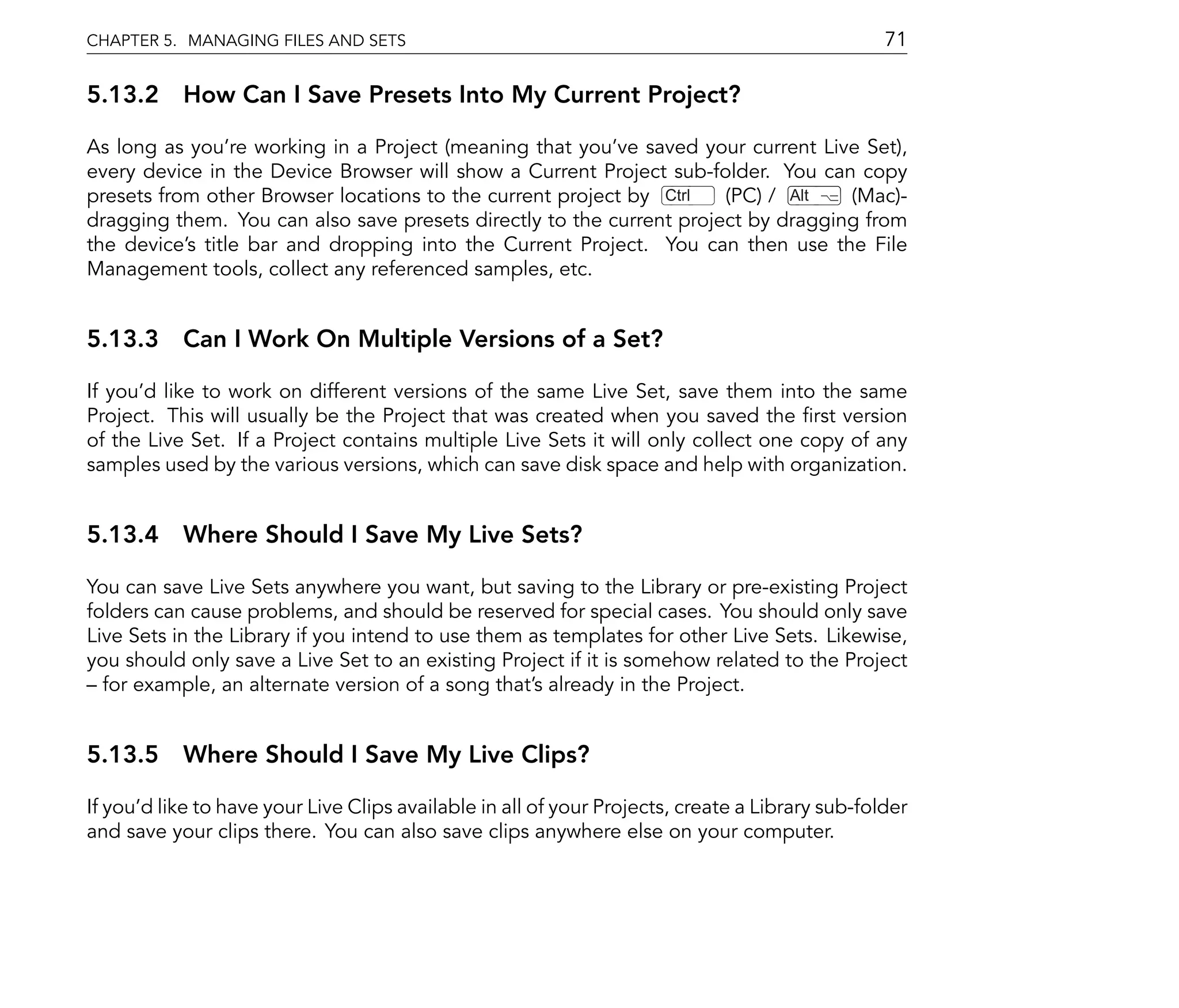 CHAPTER 5. MANAGING FILES AND SETS                                                               71

5.13.2 How Can I Save Presets Into My Current Project?

As long as you're working in a Project (meaning that you've saved your current Live Set),
every device in the Device Browser will show a Current Project sub-folder. You can copy
presets from other Browser locations to the current project by Ctrl   (PC) / Alt   (Mac)-
dragging them. You can also save presets directly to the current project by dragging from
the device's title bar and dropping into the Current Project. You can then use the File
Management tools, collect any referenced samples, etc.


5.13.3 Can I Work On Multiple Versions of a Set?

If you'd like to work on different versions of the same Live Set, save them into the same
Project. This will usually be the Project that was created when you saved the rst version
of the Live Set. If a Project contains multiple Live Sets it will only collect one copy of any
samples used by the various versions, which can save disk space and help with organization.


5.13.4 Where Should I Save My Live Sets?

You can save Live Sets anywhere you want, but saving to the Library or pre-existing Project
folders can cause problems, and should be reserved for special cases. You should only save
Live Sets in the Library if you intend to use them as templates for other Live Sets. Likewise,
you should only save a Live Set to an existing Project if it is somehow related to the Project
  for example, an alternate version of a song that's already in the Project.


5.13.5 Where Should I Save My Live Clips?

If you'd like to have your Live Clips available in all of your Projects, create a Library sub-folder
and save your clips there. You can also save clips anywhere else on your computer.
 