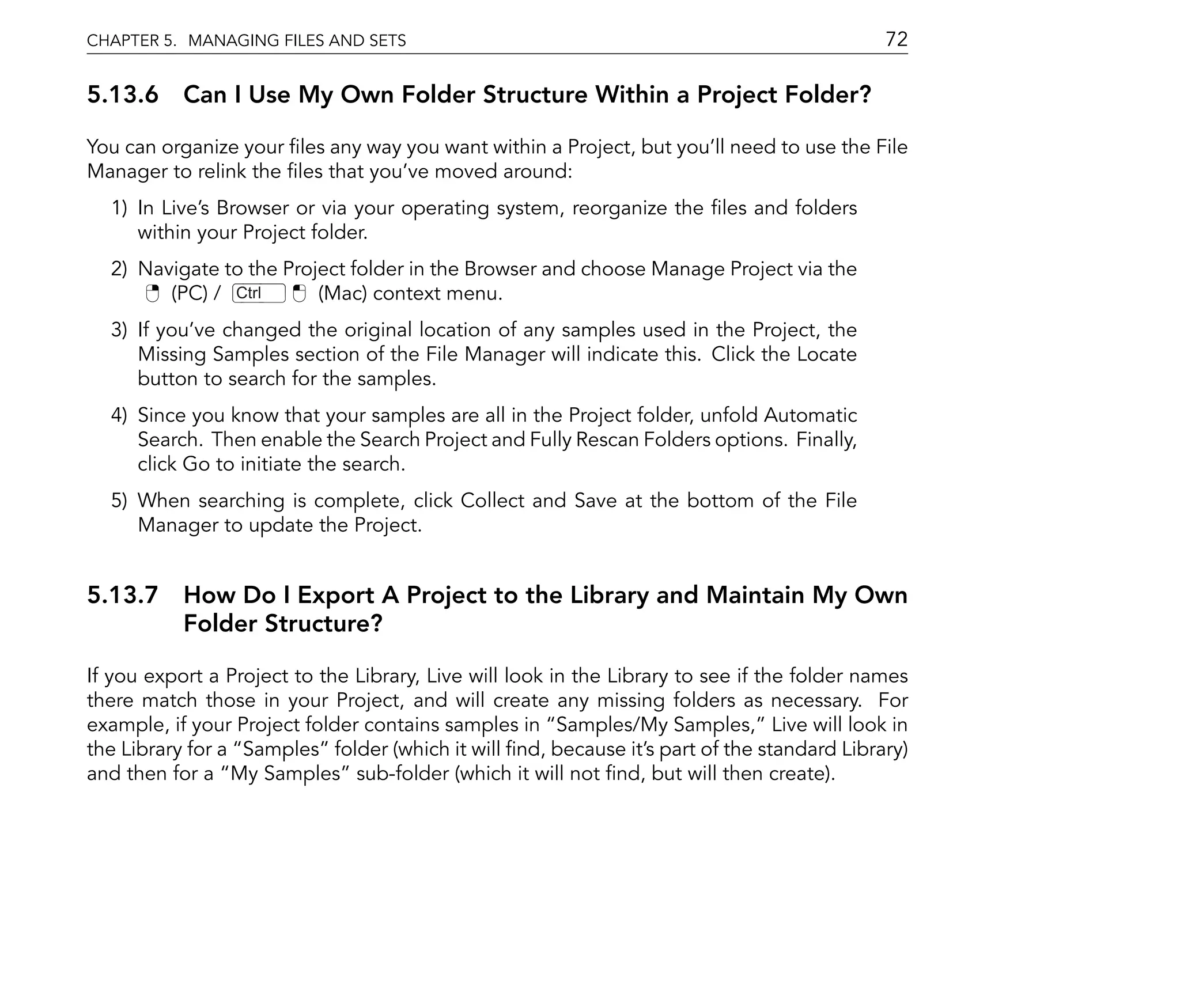 CHAPTER 5. MANAGING FILES AND SETS                                                           72

5.13.6 Can I Use My Own Folder Structure Within a Project Folder?

You can organize your les any way you want within a Project, but you'll need to use the File
Manager to relink the les that you've moved around:
  1) In Live's Browser or via your operating system, reorganize the les and folders
     within your Project folder.
  2) Navigate to the Project folder in the Browser and choose Manage Project via the
        (PC) / Ctrl      (Mac) context menu.
  3) If you've changed the original location of any samples used in the Project, the
     Missing Samples section of the File Manager will indicate this. Click the Locate
     button to search for the samples.
  4) Since you know that your samples are all in the Project folder, unfold Automatic
     Search. Then enable the Search Project and Fully Rescan Folders options. Finally,
     click Go to initiate the search.
  5) When searching is complete, click Collect and Save at the bottom of the File
     Manager to update the Project.


5.13.7 How Do I Export A Project to the Library and Maintain My Own
       Folder Structure?

If you export a Project to the Library, Live will look in the Library to see if the folder names
there match those in your Project, and will create any missing folders as necessary. For
example, if your Project folder contains samples in Samples/My Samples, Live will look in
the Library for a Samples folder (which it will nd, because it's part of the standard Library)
and then for a My Samples sub-folder (which it will not nd, but will then create).
 