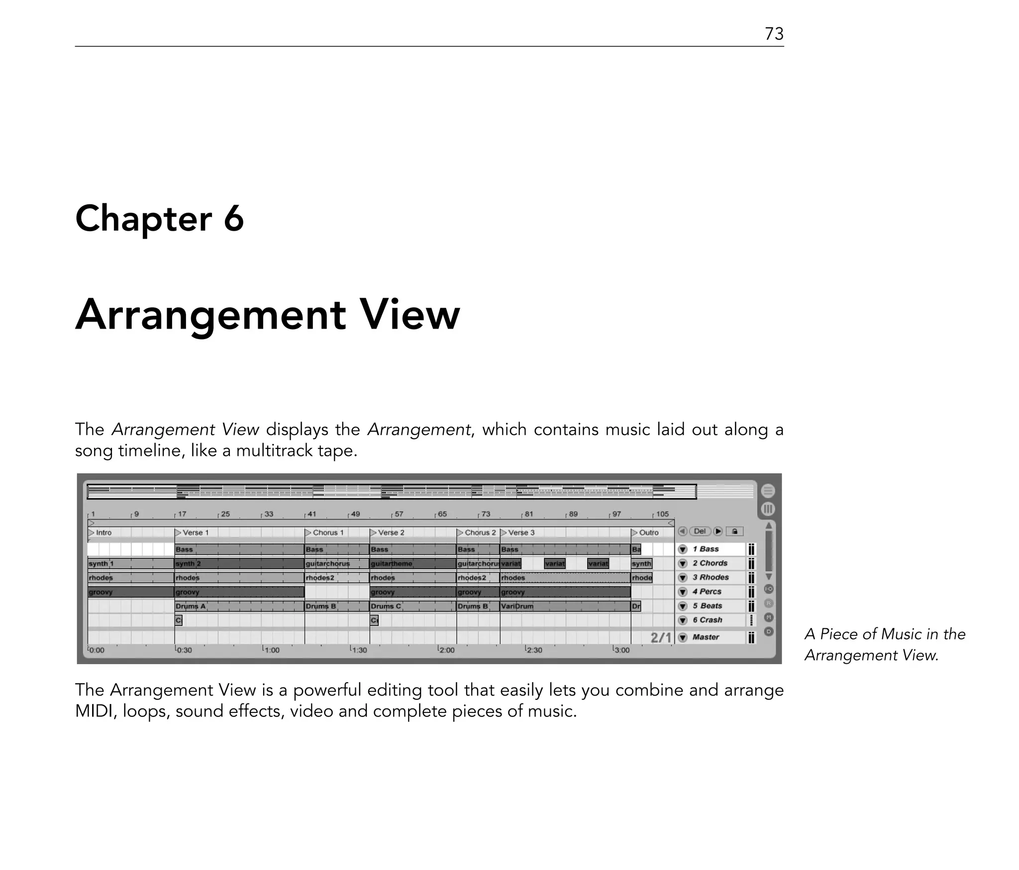 73




Chapter 6

Arrangement View

The Arrangement View displays the Arrangement, which contains music laid out along a
song timeline, like a multitrack tape.




                                                                                           A Piece of Music in the
                                                                                           Arrangement View.

The Arrangement View is a powerful editing tool that easily lets you combine and arrange
MIDI, loops, sound effects, video and complete pieces of music.
 